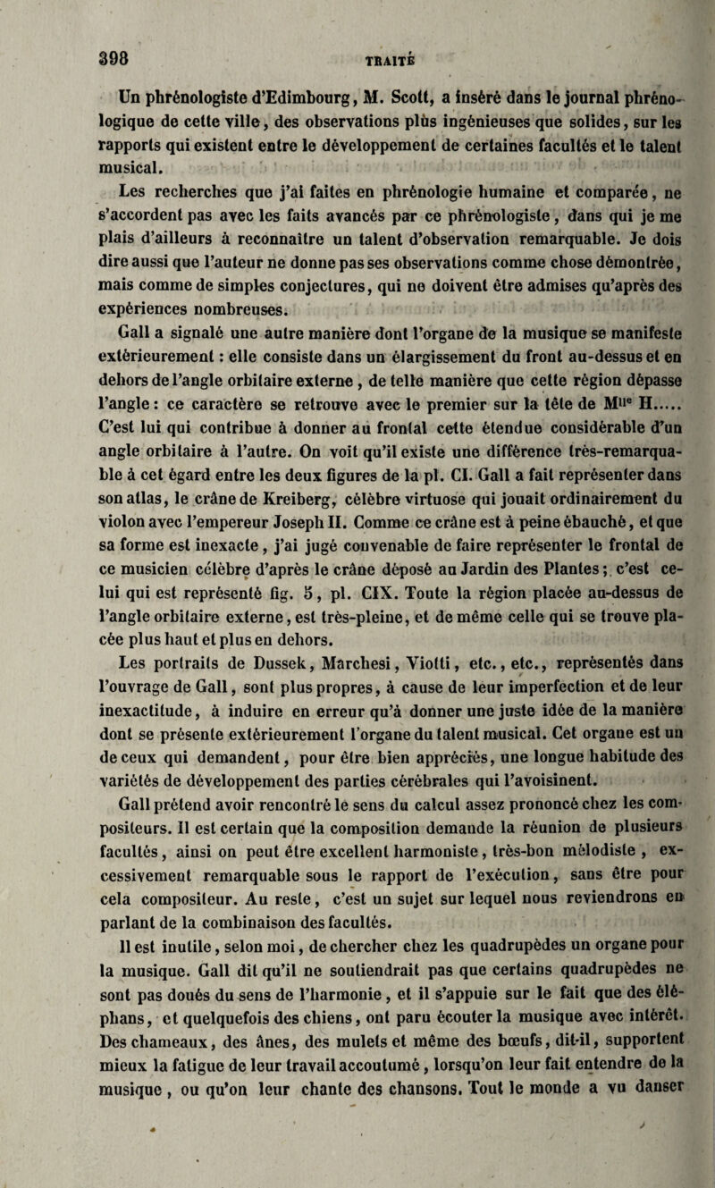 Un phrénologiste d’Edimbourg, M. Scott, a inséré dans le journal phréno- logique de cette ville, des observations plùs ingénieuses que solides, sur les rapports qui existent entre le développement de certaines facultés et le talent musical. Les recherches que j’ai faites en phrénologie humaine et comparée, ne s’accordent pas avec les faits avancés par ce phrénologiste, dans qui je me plais d’ailleurs à reconnaître un talent d’observation remarquable. Je dois dire aussi que l’auteur ne donne pas ses observations comme chose démontrée, mais comme de simples conjectures, qui ne doivent être admises qu’après des expériences nombreuses. Gall a signalé une autre manière dont l’organe de la musique se manifeste extérieurement : elle consiste dans un élargissement du front au-dessus et en dehors de l’angle orbitaire externe , de telle manière que cette région dépasse l’angle : ce caractère se retrouve avec le premier sur la tête de M11® H. C’est lui qui contribue à donner au frontal cette étendue considérable d’un angle orbitaire à l’autre. On voit qu’il existe une différence très-remarqua¬ ble à cet égard entre les deux figures de la pi. CL Gall a fait représenter dans son atlas, le crâne de Kreiberg, célèbre virtuose qui jouait ordinairement du violon avec l’empereur Joseph II. Comme ce crâne est à peine ébauché, et que sa forme est inexacte, j’ai jugé convenable de faire représenter le frontal de ce musicien célèbre d’après le crâne déposé au Jardin des Plantes ; c’est ce¬ lui qui est représenté fig. 5, pl. CIX. Toute la région placée au-dessus de l’angle orbitaire externe, est très-pleine, et de même celle qui se trouve pla¬ cée plus haut et plus en dehors. Les portraits de Dussek, Marchesi, Yiotti, etc., etc., représentés dans l’ouvrage de Gall, sont plus propres, à cause de leur imperfection et de leur inexactitude, à induire en erreur qu’à donner une juste idée de la manière dont se présente extérieurement l’organe du talent musical. Cet organe est un de ceux qui demandent, pour être bien appréciés, une longue habitude des variétés de développement des parties cérébrales qui l’avoisinent. Gall prétend avoir rencontré le sens du calcul assez prononcé chez les com¬ positeurs. Il est certain que la composition demande la réunion de plusieurs facultés, ainsi on peut être excellent harmoniste , très-bon mélodiste, ex¬ cessivement remarquable sous le rapport de l’exécution, sans être pour cela compositeur. Au reste, c’est un sujet sur lequel nous reviendrons en parlant de la combinaison des facultés. 11 est inutile, selon moi, de chercher chez les quadrupèdes un organe pour la musique. Gall dit qu’il ne soutiendrait pas que certains quadrupèdes ne sont pas doués du sens de l’harmonie , et il s’appuie sur le fait que des èlè- phans, et quelquefois des chiens, ont paru écouter la musique avec intérêt. Des chameaux, des ânes, des mulets et même des bœufs, dit-il, supportent mieux la fatigue de leur travail accoutumé, lorsqu’on leur fait entendre de la musique , ou qu’on leur chante des chansons. Tout le monde a vu danser