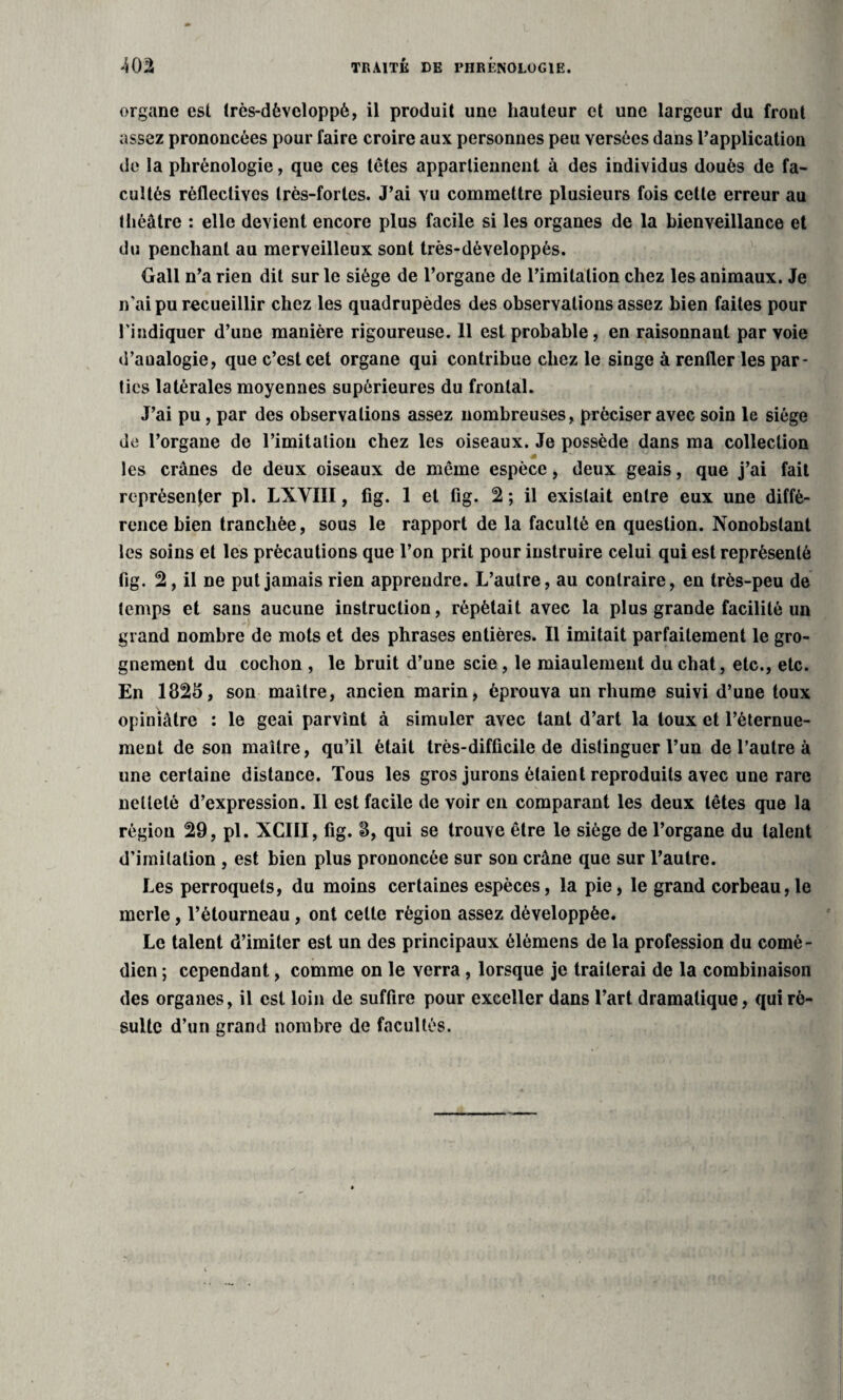 TRAITÉ DE PHRÉNOLOGIE. organe est très-dèveloppè, il produit une hauteur et une largeur du front assez prononcées pour faire croire aux personnes peu versées dans l’application de la phrénologie, que ces têtes appartiennent à des individus doués de fa¬ cultés rèfleclives très-fortes. J’ai vu commettre plusieurs fois cette erreur au théâtre : elle devient encore plus facile si les organes de la bienveillance et du penchant au merveilleux sont très-développés. Gall n’a rien dit sur le siège de l’organe de l’imitation chez les animaux. Je n'ai pu recueillir chez les quadrupèdes des observations assez bien faites pour l'indiquer d’une manière rigoureuse. 11 est probable, en raisonnant par voie d’aualogie, que c’est cet organe qui contribue chez le singe à renfler les par¬ ties latérales moyennes supérieures du frontal. J’ai pu, par des observations assez nombreuses, préciser avec soin le siège de l’organe de l’imitation chez les oiseaux. Je possède dans ma collection les crânes de deux oiseaux de même espèce, deux geais, que j’ai fait représenter pl. LXVIII, fig. 1 et fig. 2 ; il existait entre eux une diffé¬ rence bien tranchée, sous le rapport de la faculté en question. Nonobstant les soins et les précautions que l’on prit pour instruire celui qui est représenté fig. 2, il ne put jamais rien apprendre. L’autre, au contraire, en très-peu de temps et sans aucune instruction, répétait avec la plus grande facilité un grand nombre de mots et des phrases entières. Il imitait parfaitement le gro¬ gnement du cochon , le bruit d’une scie, le miaulement du chat, etc., etc. En 1825, son maître, ancien marin, éprouva un rhume suivi d’une toux opiniâtre : le geai parvînt à simuler avec tant d’art la toux et l’éternue¬ ment de son maître, qu’il était très-difficile de distinguer l’un de l’autre à une certaine distance. Tous les gros jurons étaient reproduits avec une rare netteté d’expression. Il est facile de voir en comparant les deux têtes que la région 29, pl. XCIII, fig. 8, qui se trouve être le siège de l’organe du talent d'imitation , est bien plus prononcée sur son crâne que sur l’autre. Les perroquets, du moins certaines espèces, la pie, le grand corbeau,le merle, l’étourneau, ont celte région assez développée. Le talent d’imiter est un des principaux élémens de la profession du comé¬ dien ; cependant, comme on le verra , lorsque je traiterai de la combinaison des organes, il est loin de suffire pour exceller dans l’art dramatique, qui ré¬ sulte d’un grand nombre de facultés.