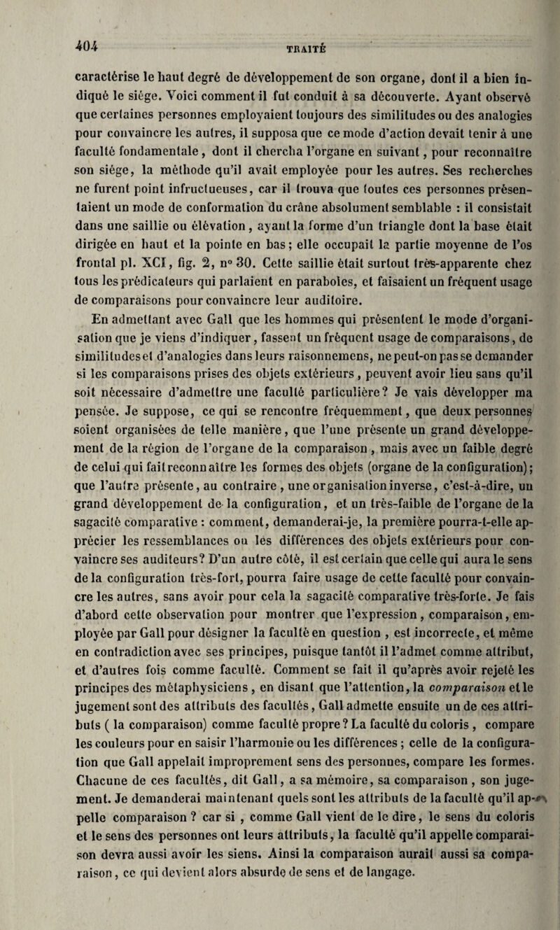 caractérise le haut degré de développement de son organe, dont il a bien in¬ diqué le siège. Voici comment il fut conduit à sa découverte. Ayant observé que certaines personnes employaient toujours des similitudes ou des analogies pour convaincre les autres, il supposa que ce mode d’action devait tenir à une faculté fondamentale, dont il chercha l’organe en suivant, pour reconnaître son siège, la méthode qu’il avait employée pour les autres. Ses recherches ne furent point infructueuses, car il trouva que toutes ces personnes présen¬ taient un mode de conformation du crâne absolument semblable : il consistait dans une saillie ou élévation, ayant la forme d’un triangle dont la base était dirigée en haut et la pointe en bas ; elle occupait la partie moyenne de l’os frontal pl. XCï, fig. 2, n° 30. Cette saillie était surtout très-apparente chez tous les prédicateurs qui parlaient en paraboles, et faisaient un fréquent usage de comparaisons pour convaincre leur auditoire. En admettant avec Gall que les hommes qui présentent le mode d’organi¬ sation que je viens d’indiquer, fassent un fréquent usage de comparaisons, de similitudes et d’analogies dansleurs raisonnemens, ne peut-on pas se demander si les comparaisons prises des objets extérieurs , peuvent avoir lieu sans qu’il soit nécessaire d’admettre une faculté particulière? Je vais développer ma pensée. Je suppose, ce qui se rencontre fréquemment, que deux personnes soient organisées de telle manière, que l’une présente un grand développe¬ ment de la région de l’organe de la comparaison , mais avec un faible degré de celui qui fait reconnaître les formes des objets (organe de la configuration) ; que l’autre présente, au contraire , une organisation inverse, c’est-à-dire, un grand développement de la configuration, et un très-faible de l’organe de la sagacité comparative : comment, demanderai-je, la première pourra-t-elle ap¬ précier les ressemblances ou les différences des objets extérieurs pour con¬ vaincre ses auditeurs? D’un autre coté, il est certain que celle qui aura le sens de la configuration très-fort, pourra faire usage de cette faculté pour convain¬ cre les autres, sans avoir pour cela la sagacité comparative très-forte. Je fais d’abord cette observation pour montrer que l’expression , comparaison, em¬ ployée par Gall pour désigner la faculté en question , est incorrecte, et même en contradiction avec ses principes, puisque tantôt il l’admet comme attribut, et d’autres fois comme faculté. Comment se fait il qu’après avoir rejeté les principes des métaphysiciens , en disant que l’attention, la comparaison et le jugement sont des attributs des facultés, Gall admette ensuite un de ces attri¬ buts ( la comparaison) comme faculté propre ? La faculté du coloris , compare les couleurs pour en saisir l’harmonie ou les différences ; celle de la configura¬ tion que Gall appelait improprement sens des personnes, compare les formes. Chacune de ces facultés, dit Gall, a sa mémoire, sa comparaison , son juge¬ ment. Je demanderai maintenant quels sont les attributs de la faculté qu’il ap-*\ pelle comparaison ? car si , comme Gall vient de le dire, le sens du coloris et le sens des personnes ont leurs attributs, la faculté qu’il appelle comparai¬ son devra aussi avoir les siens. Ainsi la comparaison aurait aussi sa compa¬ raison , ce qui devient alors absurde de sens et de langage.