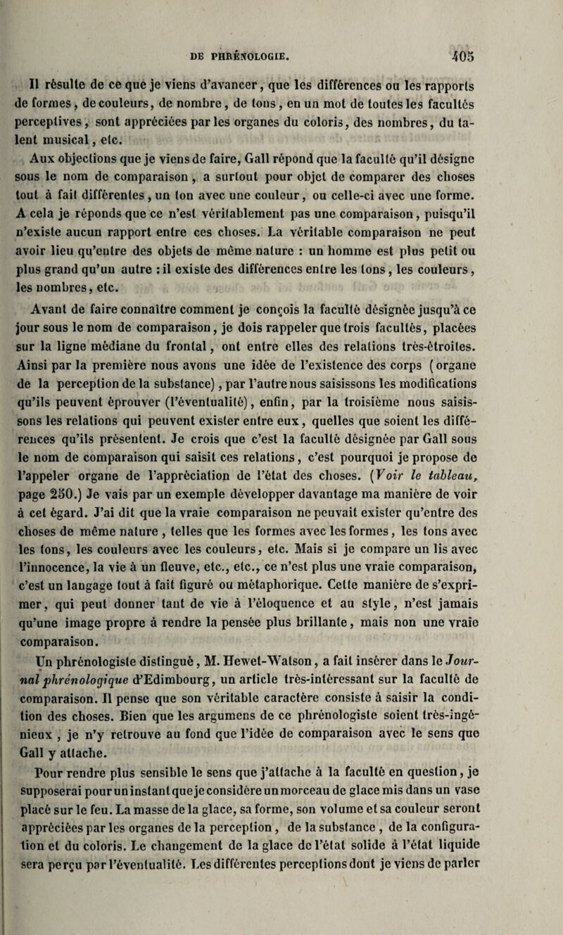 Il résulte de ce que je viens d’avancer, que les différences ou les rapports de formes, de couleurs, de nombre, de tons, en un mot de toutes les facultés perceptives, sont appréciées parles organes du coloris, des nombres, du ta¬ lent musical, etc. Aux objections que je viens de faire, Gall répond que la faculté qu’il désigne sous le nom de comparaison, a surtout pour objet de comparer des choses tout à fait différentes , un ton avec une couleur, ou celle-ci avec une forme. A cela je réponds que ce n’est véritablement pas une comparaison, puisqu’il n’existe aucun rapport entre ces choses. La véritable comparaison ne peut avoir lieu qu’entre des objets de même nature : un homme est plus petit ou plus grand qu’un autre : il existe des différences entre les tons, les couleurs, les nombres, etc. Avant de faire connaître comment je conçois la faculté désignée jusqu’à ce jour sous le nom de comparaison, je dois rappeler que trois facultés, placées sur la ligne médiane du frontal, ont entre elles des relations très-étroites. Ainsi par la première nous avons une idée de l’existence des corps ( organe de la perception de la substance), par l’autre nous saisissons les modifications qu’ils peuvent éprouver (l’éventualité), enfin, par la troisième nous saisis¬ sons les relations qui peuvent exister entre eux, quelles que soient les diffé¬ rences qu’ils présentent. Je crois que c’est la faculté désignée par Gall sous le nom de comparaison qui saisit ces relations, c’est pourquoi je propose de l’appeler organe de l’appréciation de l’état des choses. ( Voir le tableau, page 250.) Je vais par un exemple développer davantage ma manière de voir à cet égard. J’ai dit que la vraie comparaison ne pouvait exister qu’entre des choses de même nature , telles que les formes avec les formes, les tons avec les tons, les couleurs avec les couleurs, etc. Mais si je compare un lis avec l’innocence, la vie à un fleuve, etc., etc., ce n’est plus une vraie comparaison, c’est un langage tout à fait figuré ou métaphorique. Cette manière de s’expri¬ mer, qui peut donner tant de vie à l’éloquence et au style, n’est jamais qu’une image propre à rendre la pensée plus brillante, mais non une vraie comparaison. Un phrénologiste distingué, M. Hewet-Watson, a fait insérer dans le Jour¬ nal phrénologique d’Edimbourg, un article très-intéressant sur la faculté de comparaison. Il pense que son véritable caractère consiste à saisir la condi¬ tion des choses. Bien que les argumens de ce phrénologiste soient très-ingé¬ nieux , je n’y retrouve au fond que l’idée de comparaison avec le sens que Gall y attache. Pour rendre plus sensible le sens que j’attache à la faculté en question, je supposerai pouruninstantquejeconsidèreunmorceau de glace mis dans un vase placé sur le feu. La masse de la glace, sa forme, son volume et sa couleur seront appréciées par les organes de la perception, de la substance , de la configura¬ tion et du coloris. Le changement de la glace de l’état solide à l’état liquide sera perçu par l’éventualité. Les différentes perceptions dont je viens de parler