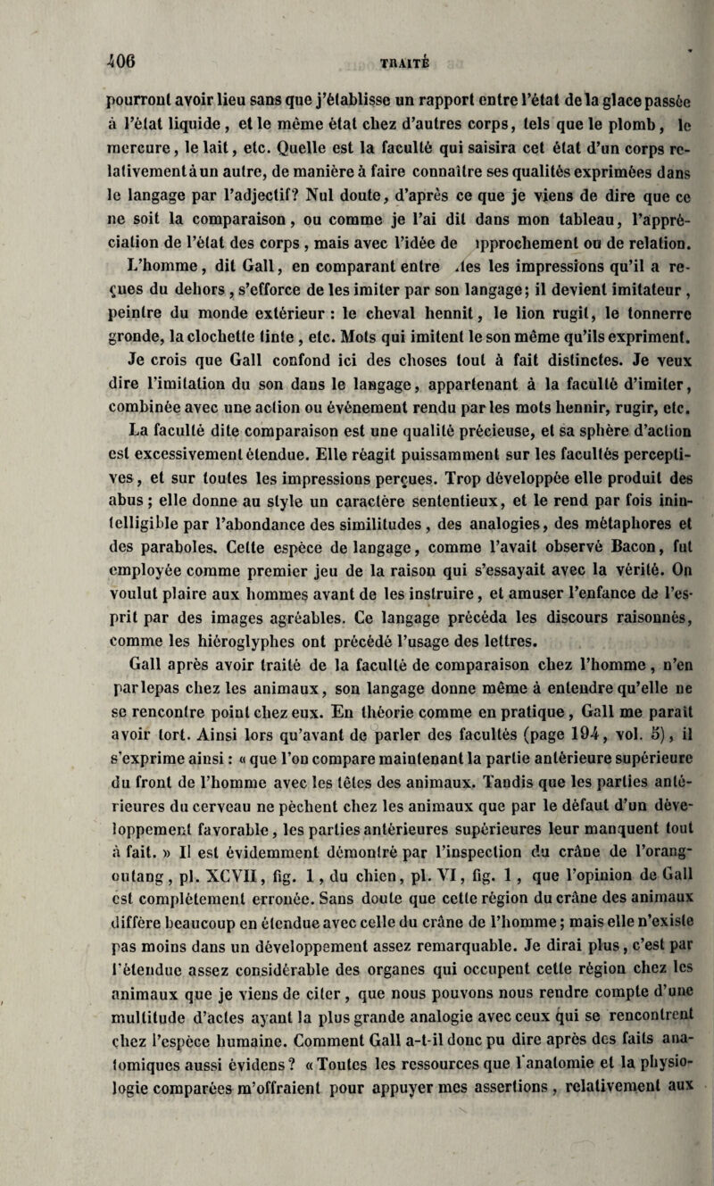 pourront avoir lieu sans que j’établisse un rapport entre l’état delà glace passée à l’état liquide , et le même état chez d’autres corps, tels que le plomb, le mercure, le lait, etc. Quelle est la faculté qui saisira cet état d’un corps re- lativementàun autre, de manière à faire connaître ses qualités exprimées dans le langage par l’adjectif? Nul doute, d’après ce que je viens de dire que ce ne soit la comparaison, ou comme je l’ai dit dans mon tableau, l’appré¬ ciation de l’état des corps , mais avec l’idée de ipprochement ou de relation. L’homme, dit Gall, en comparant entre des les impressions qu’il a re¬ çues du dehors , s’efforce de les imiter par son langage; il devient imitateur , peintre du monde extérieur: le cheval hennit, le lion rugit, le tonnerre gronde, la clochette tinte , etc. Mots qui imitent le son même qu’ils expriment. Je crois que Gall confond ici des choses tout à fait distinctes. Je veux dire l’imitation du son dans le langage, appartenant à la faculté d’imiter, combinée avec une action ou évènement rendu par les mots hennir, rugir, etc. La faculté dite comparaison est une qualité précieuse, et sa sphère d’action est excessivement étendue. Elle réagit puissamment sur les facultés percepti¬ ves , et sur toutes les impressions perçues. Trop développée elle produit des abus ; elle donne au style un caractère sententieux, et le rend par fois inin¬ telligible par l’abondance des similitudes, des analogies, des métaphores et des paraboles. Celte espèce de langage, comme l’avait observé Bacon, fut employée comme premier jeu de la raison qui s’essayait avec la vérité. On voulut plaire aux hommes avant de les instruire, et amuser l’enfance de l’es¬ prit par des images agréables. Ce langage précéda les discours raisonnés, comme les hiéroglyphes ont précédé l’usage des lettres. Gall après avoir traité de la faculté de comparaison chez l’homme, n’en parlepas chez les animaux, son langage donne même à entendre qu’elle ne se rencontre point chez eux. En théorie comme en pratique , Gall me parait avoir tort. Ainsi lors qu’avant de parler des facultés (page 194, vol. 6), il s’exprime ainsi : « que l’on compare maintenant la partie antérieure supérieure du front de l’homme avec les têtes des animaux. Tandis que les parties anté¬ rieures du cerveau ne pèchent chez les animaux que par le défaut d’un déve¬ loppement favorable, les parties antérieures supérieures leur manquent tout à fait. » Il est évidemment démontré par l’inspection du crâne de l’orang- outang, pl. XCVII, fig. 1 , du chien, pi. VI, fig. 1, que l’opinion de Gall est complètement erronée. Sans doute que cette région du crâne des animaux diffère beaucoup en étendue avec celle du crâne de l’homme ; mais elle n’existe pas moins dans un développement assez remarquable. Je dirai plus, c’est par l'étendue assez considérable des organes qui occupent cette région chez les animaux que je viens de citer, que nous pouvons nous rendre compte d’une multitude d’actes ayant la plus grande analogie avec ceux qui se rencontrent chez l’espèce humaine. Comment Gall a-t-il donc pu dire après dos faits ana¬ tomiques aussi èvidens? « Toutes les ressources que 1 anatomie et la physio¬ logie comparées m’offraient pour appuyer mes assertions , relativement aux