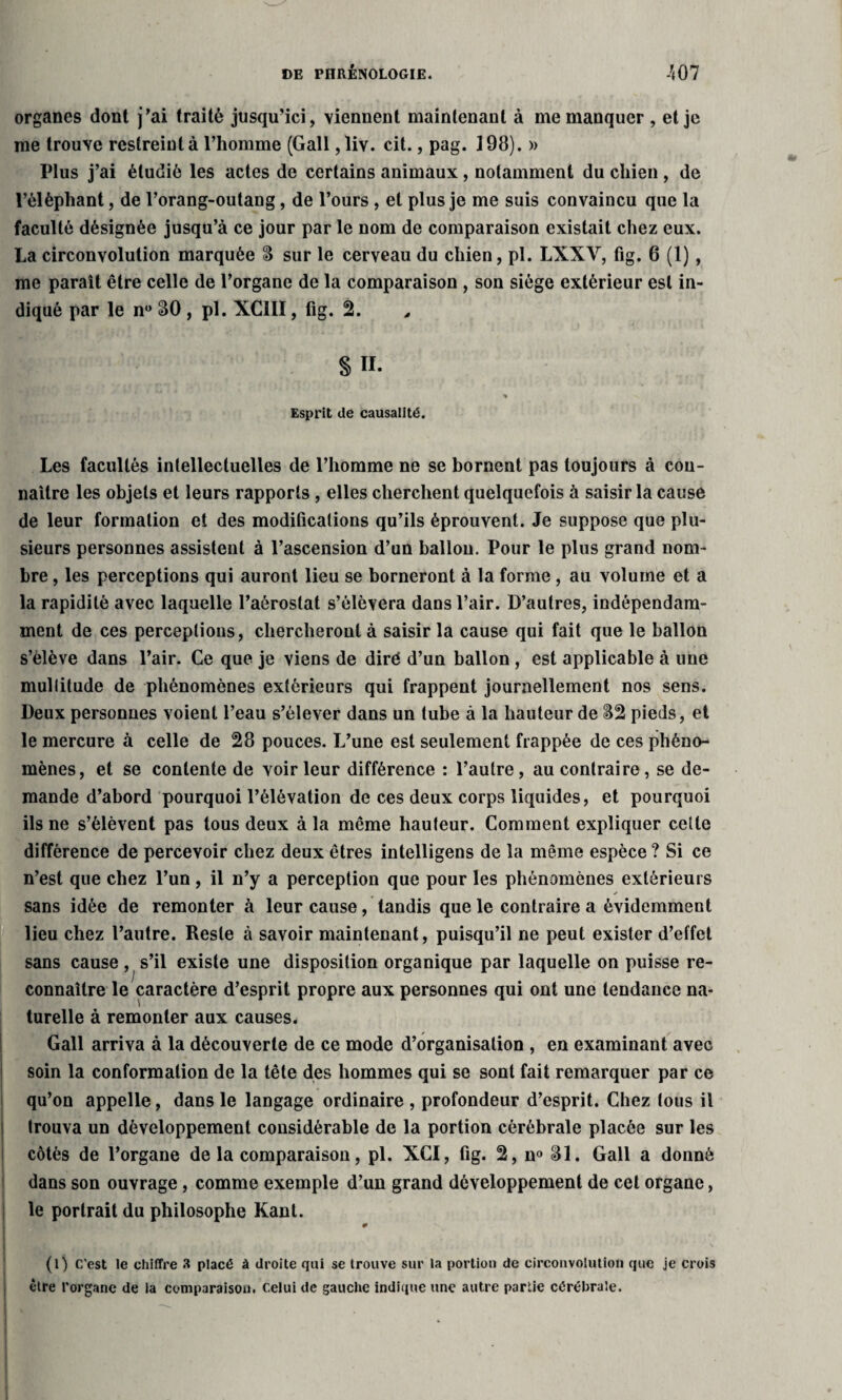 organes dont j’ai traité jusqu’ici, viennent maintenant à me manquer , et je me trouve restreint à l’homme (Gall, liv. cit., pag. 198). » Plus j’ai étudié les actes de certains animaux , notamment du chien , de l’éléphant, de l’orang-outang, de l’ours , et plus je me suis convaincu que la faculté désignée jusqu’à ce jour par le nom de comparaison existait chez eux. La circonvolution marquée 8 sur le cerveau du chien, pl. LXXY, fig. 6 (1), me paraît être celle de l’organe de la comparaison , son siège extérieur est in¬ diqué par le n° SO , pl. XC1II, fig. 2. § TI. % Esprit de causalité. Les facultés intellectuelles de l’homme ne se bornent pas toujours à con¬ naître les objets et leurs rapports , elles cherchent quelquefois à saisir la cause de leur formation et des modifications qu’ils éprouvent. Je suppose que plu¬ sieurs personnes assistent à l’ascension d’un ballon. Pour le plus grand nom¬ bre , les perceptions qui auront lieu se borneront à la forme, au volume et a la rapidité avec laquelle l’aérostat s’élèvera dans l’air. D’autres, indépendam¬ ment de ces perceptions, chercheront à saisir la cause qui fait que le ballon s’élève dans l’air. Ce que je viens de diré d’un ballon , est applicable à une multitude de phénomènes extérieurs qui frappent journellement nos sens. Deux personnes voient l’eau s’élever dans un tube à la hauteur de 82 pieds, et le mercure à celle de 28 pouces. L’une est seulement frappée de ces phéno¬ mènes, et se contente de voir leur différence : l’autre, au contraire, se de¬ mande d’abord pourquoi l’élévation de ces deux corps liquides, et pourquoi ils ne s’élèvent pas tous deux à la même hauteur. Comment expliquer cette différence de percevoir chez deux êtres intelligens de la même espèce ? Si ce n’est que chez l’un, il n’y a perception que pour les phénomènes extérieurs sans idée de remonter à leur cause, tandis que le contraire a évidemment lieu chez l’autre. Reste à savoir maintenant, puisqu’il ne peut exister d’effet sans cause , s’il existe une disposition organique par laquelle on puisse re¬ connaître le caractère d’esprit propre aux personnes qui ont une tendance na¬ turelle à remonter aux causes. Gall arriva à la découverte de ce mode d’organisation , en examinant avec soin la conformation de la tête des hommes qui se sont fait remarquer par ce qu’on appelle, dans le langage ordinaire , profondeur d’esprit. Chez tous il trouva un développement considérable de la portion cérébrale placée sur les côtés de l’organe de la comparaison, pl. XCI, fig. 2, n° 81. Gall a donné dans son ouvrage, comme exemple d’un grand développement de cet organe, le portrait du philosophe Kant. (l) C'est le chiffre 3 placé à droite qui se trouve sur la portion de circonvolution que je crois être l'organe de la comparaison, celui de gauche indique une autre partie cérébrale.
