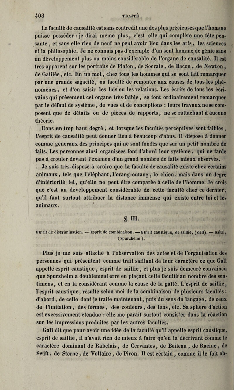 La faculté de causalité est sans contredit une des plus précieuses que l’homme puisse posséder : je dirai même plus, c’est elle qui complète une tête pen¬ sante , et sans elle rien de neuf ne peut avoir lieu dans les arts , les sciences et la philosophie. Je ne connais pas d’exemple d’un seul homme de génie sans un développement plus ou moins considérable de l’organe de causalité. Il est très-apparent sur les portraits de Platon , de Socrate, de Bacon , de Newton , de Galilée, etc. En un mot, chez tous les hommes qui se sont fait remarquer par une grande sagacité, ou faculté de remonter aux causes de tous les phé¬ nomènes, et d’en saisir les lois ou les relations. Les écrits de tous les écri¬ vains qui présentent cet organe très-faible, se font ordinairement remarquer par le défaut de système, de vues et de conceptions : leurs travaux ne se com¬ posent que de détails ou de pièces de rapports, ne se rattachant à aucune théorie. Dans un trop haut degré , et lorsque les facultés perceptives sont faibles, l’esprit de causalité peut donner lieu à beaucoup d’abus. Il dispose à donner comme généraux des principes qui ne sont fondés que sur un petit nombre de faits. Les personnes ainsi organisées font d’abord leur système , qui ne tarde pas à crouler devant l’examen d’un grand nombre de faits mieux observés. Je suis très-disposé à croire que la faculté de causalité existe chez certains animaux, tels que l’éléphant,l’orang-outang, le chien, mais dans un degré d’infériorité tel, qu’elle ne peut être comparée à celle de l’homme. Je crois que c’est au développement considérable de cette faculté chez ce dernier, qu’il faut surtout attribuer la distance immense qui existe entre lui et les animaux. S III. Esprit de discrimination. — Esprit de combinaison. — Esprit caustique, de saillie, ( Gall). — Gaîté, (Spurzheim). Plus je me suis attaché à l’observation des actes et de l’organisation des personnes qui présentent comme trait saillant de leur caractère ce que Gall appelle esprit caustique , esprit de saillie, et plus je suis demeuré convaincu que Spurzheim a doublement erré en plaçant cette faculté au nombre des sen- timens, et en la considérant comme la cause de la gaîté. L’esprit de saillie, l’esprit caustique, résulte selon moi de la combinaison de plusieurs facultés : d’abord, de celle dont je traite maintenant, puis du sens du langage, de ceux de l’imitation , des formes , des couleurs, des tons, etc. Sa sphère d’action est excessivement étendue : elle me paraît surtout consister dans la réaction sur les impressions produites par les autres facultés. Gall dit que pour avoir une idée de la faculté qu’il appelle esprit caustique, esprit de saillie, il n’avait rien de mieux à faire qu’en la décrivant comme le caractère dominant de Rabelais, de Cervantes, de Boileau , de Racine, de Swift, de Sterne, de Voltaire, de Piron. Il est certain , comme il le fait ob-