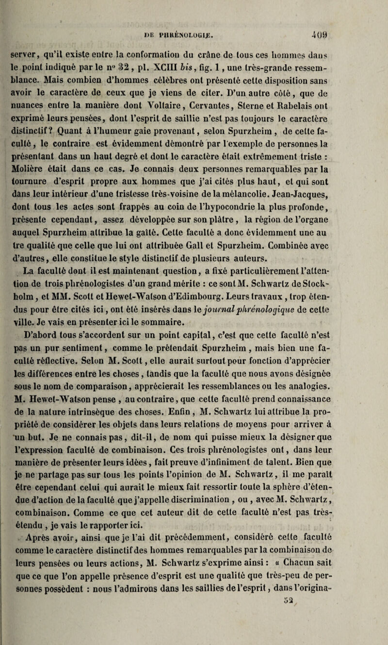 server, qu’il existe entre la conformation du crâne de tous ces hommes dans le point indiqué par le n° 82 , pl. XCIII bis, fig. 1, une très-grande ressem¬ blance. Mais combien d’hommes célèbres ont présenté cette disposition sans avoir le caractère de ceux que je viens de citer. D’un autre coté, que de nuances entre la manière dont Voltaire, Cervantes, Sterne et Rabelais ont exprimé leurs pensées, dont l’esprit de saillie n’est pas toujours le caractère distinctif? Quant à l’humeur gaie provenant, selon Spurzheim , de celte fa¬ culté , le contraire est évidemment démontré par l'exemple de personnes la présentant dans un haut degré et dont le caractère était extrêmement triste : Molière était dans ce cas. Je connais deux personnes remarquables par la tournure d’esprit propre aux hommes que j’ai cités plus haut, et qui sont dans leur intérieur d’une tristesse très-voisine de la mélancolie. Jean-Jacques, dont tous les actes sont frappés au coin de l’hypocondrie la plus profonde, présente cependant, assez développée sur son plâtre , la région de l’organe auquel Spurzheim attribue la gaîté. Cette faculté a donc évidemment une au tre qualité que celle que lui ont attribuée Gall et Spurzheim. Combinée avec d’autres, elle constitue le style distinctif de plusieurs auteurs. La faculté dont il est maintenant question, a fixé particulièrement l’atten¬ tion de trois phrènologistes d’un grand mérite : ce sont M. Schwartz de Stock¬ holm , et MM. Scott et Hewet-Walson d’Edimbourg. Leurs travaux , trop éten¬ dus pour être cités ici, ont été insérés dans 1 e journalphrénologique de celte ville. Je vais en présenter ici le sommaire. D’abord tous s’accordent sur un point capital, c’est que cette faculté n’est pas un pur sentiment, comme le prétendait Spurzheim , mais bien une fa¬ culté réflective. Selon M. Scott, elle aurait surtout pour fonction d’apprécier les différences entre les choses, tandis que la faculté que nous avons désignée sous le nom de comparaison, apprécierait les ressemblances ou les analogies. M. Hewet-Watson pense , au contraire, que cette faculté prend connaissance de la nature intrinsèque des choses. Enfin, M. Schwartz lui attribue la pro¬ priété de considérer les objets dans leurs relations de moyens pour arriver à un but. Je ne connais pas, dit-il, de nom qui puisse mieux la désigner que l’expression faculté de combinaison. Ces trois phrènologistes ont, dans leur manière de présenter leurs idées, fait preuve d’infiniment de talent. Rien que je ne partage pas sur tous les points l’opinion de M. Schwartz, il me paraît être cependant celui qui aurait le mieux fait ressortir toute la sphère d’éten¬ due d’action de la faculté que j’appelle discrimination , ou , avecM. Schwartz, combinaison. Comme ce que cet auteur dit de celte faculté n’est pas très- étendu , je vais le rapporter ici. Après avoir, ainsi que je l’ai dit précédemment, considéré celte faculté comme le caractère distinctif des hommes remarquables par la combinaison de leurs pensées ou leurs actions, M. Schwartz s’exprime ainsi : « Chacun sait que ce que l’on appelle présence d’esprit est une qualité que très-peu de per¬ sonnes possèdent : nous l’admirons dans les saillies de l’esprit, dansl’origina- 52 I