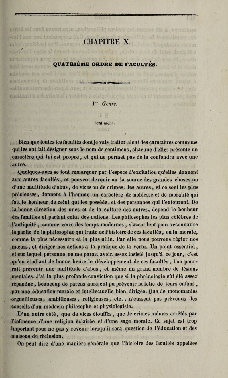 CHAPITRE X. QUATRIÈME ORDRE DE FACULTÉS. ïer. Genre. Sentimens. Bien que loules les facultés dont je vais traiter aient des caractères communs qui les ont fait désigner sous le nom de sentimens, chacune d’elles présente un caractère qui lui est propre, et qui ne permet pas de la confondre avec une autre. Quelques-unes se font remarquer par l’espèce d’excitation qu’elles donnent aux autres facultés, et peuvent devenir ou la source des grandes choses ou d’une multitude d’abus, de vices ou de crimes ; les autres , et ce sont les plus précieuses, donnent à l’homme un caractère de noblesse et de moralité qui fait le bonheur de celui qui les possède, et des personnes qui l’entourent. De la bonne direction des unes et de la culture des autres, dépend le bonheur des familles et partant celui des nations. Les philosophes les plus célèbres de l’antiquité , comme ceux des temps modernes , s’accordent pour reconnaître la partie de la philosophie qui traite de l’histoire de ces facultés, ou la morale, comme la plus nécessaire et la plus utile. Par elle nous pouvons régler nos mœurs, et diriger nos actions à la pratique de la vertu. Un point essentiel, et sur lequel personne ne me parait avoir, assez insisté jusqu’à ce jour, c’est qu’en étudiant de bonne heure le développement de ces facultés, l’on pour¬ rait prévenir une multitude d’abus, et même un grand nombre de lésions mentales. J’ai la plus profonde conviction que si la phrénologie eût été assez répandue , beaucoup de parens auraient pu prévenir la folie de leurs enfans , par une éducation morale et intellectuelle bien dirigée. Que de monomanies orgueilleuses, ambitieuses, religieuses, etc., n’eussent pas prévenus les conseils d’un médecin philosophe et physiologiste. D’un autre côté, que de vices étouffés, que de crimes mêmes arrêtés par l'influence d’une religion éclairée et d’une sage morale. Ce sujet est trop important pour ne pas y revenir lorsqu’il sera question de l’éducation et des maisons de réclusion. On peut dire d’une manière générale que l’histoire des facultés appelées