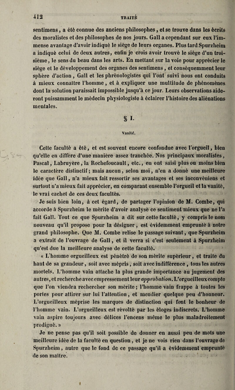 sentimens, a été connue des anciens philosophes, et se trouve dans les écrits des moralistes et des philosophes de nos jours. Gall a cependant sur eux l’im¬ mense avantage d’avoir indiqué le siège de leurs organes. Plus tard Spurzheim a indiqué celui de deux autres, enfin je crois avoir trouvé le siège d’un troi¬ sième, le sens du beau dans les arts. En mettant sur la voie pour apprécier le siège et le développement des organes des sentimens, et conséquemment leur sphère d’action , Gall et les phrènologistes qui l’ont suivi nous ont conduits à mieux connaître l’homme, et à expliquer une multitude de phénomènes dont la solution paraissait impossible jusqu’à ce jour. Leurs observations aide¬ ront puissamment le médecin physiologiste à éclairer l’histoire des aliénations mentales. s i. Vanité. Celte faculté a été, et est souvent encore confondue avec l'orgueil, bien qu’elle en diffère d’une manière assez tranchée. Nos principaux moralistes, Pascal, Labruyère , la Rocliefoucault, etc., en ont saisi plus ou moins bien le caractère distinctif ; mais aucun, selon moi, n’en a donné une meilleure idée que Gall, n’a mieux fait ressortir ses avantages et ses inconvéniens et surtout n’a mieux fait apprécier, en comparant ensemble l’orgueil et la vanité, le vrai cachet de ces deux facultés. Je suis bien loin, à cet égard, de partager l’opinion de M. Combe, qui accorde à Spurzheim le mérite d’avoir analysé ce sentiment mieux que ne l’a fait Gall. Tout ce que Spurzheim a dit sur cette faculté, y compris le nom nouveau qu’il propose pour la désigner, est évidemment emprunté à notre grand philosophe. Que M. Combe relise le passage suivant, que Spurzheim a extrait de l’ouvrage de Gall, et il verra si c’est seulement à Spurzheim qu’est due la meilleure analyse de cette faculté. « L’homme orgueilleux est pénétré de son mérite supérieur, et traite du haut de sa grandeur, soit avec mépris, soit avec indifférence , tous les autres mortels. L’homme vain attache la plus grande importance au jugement des autres, et recherche avec empressement leur L’orgueilleux compte que l’on viendra rechercher son mérite ; l’homme vain frappe à toutes les portes pour attirer sur lui l’attention, et mendier quelque peu d’honneur. L’orgueilleux méprise les marques de distinction qui font le bonheur de l’homme vain. L’orgueilleux est révolté par les éloges indiscrets. L’homme vain aspire toujours avec délices l’encens même le plus maladroitement prodigué. » Je ne pense pas qu’il soit possible de donner en aussi peu de mots une meilleure idée de la faculté en question, et je ne vois rien dans l’ouvrage de Spurzheim, autre que le fond de ce passage qu’il a évidemment emprunté de son maître. - '