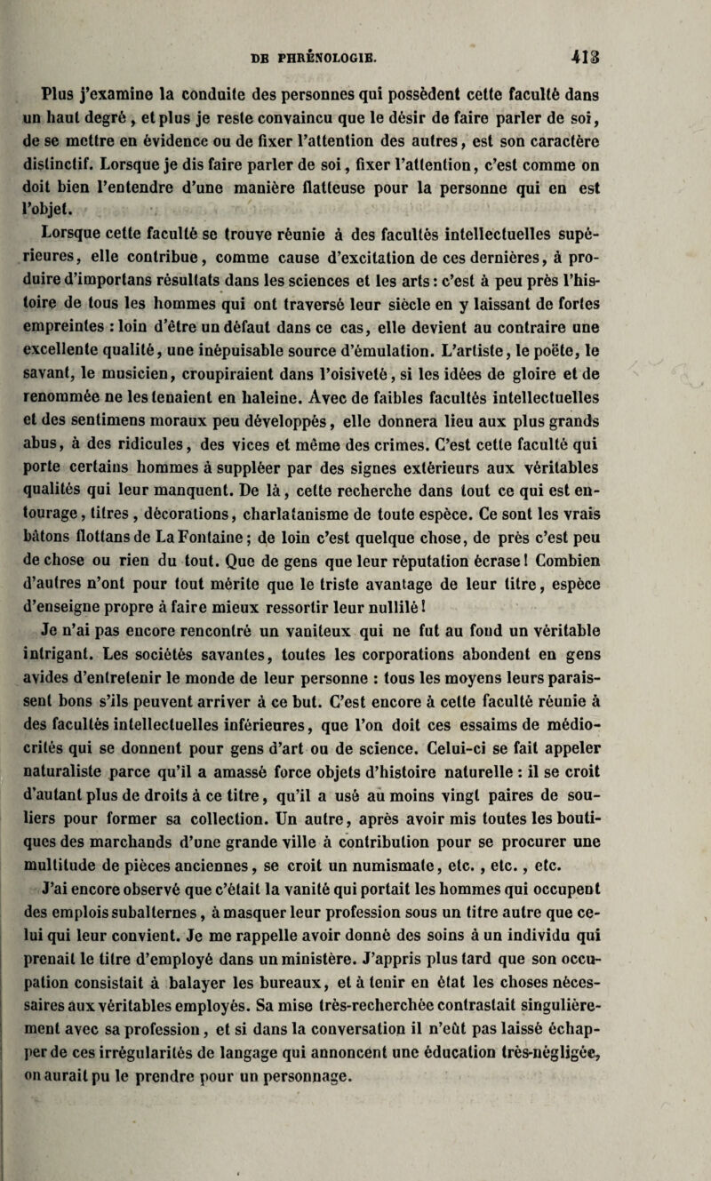 Plu9 j’examine la conduite des personnes qui possèdent cette faculté dans un haut degré , et plus je reste convaincu que le désir de faire parler de soi, de se mettre en évidence ou de fixer l’attention des autres, est son caractère distinctif. Lorsque je dis faire parler de soi, fixer l’attention, c’est comme on doit bien l’entendre d’une manière flatteuse pour la personne qui en est l’objet. Lorsque cette faculté se trouve réunie à des facultés intellectuelles supé¬ rieures, elle contribue, comme cause d’excitation de ces dernières, à pro¬ duire d’importans résultats dans les sciences et les arts : c’est à peu près l’his¬ toire de tous les hommes qui ont traversé leur siècle en y laissant de fortes empreintes : loin d’être un défaut dans ce cas, elle devient au contraire une excellente qualité, une inépuisable source d’émulation. L’artiste, le poëte, le savant, le musicien, croupiraient dans l’oisiveté, si les idées de gloire et de renommée ne les tenaient en haleine. Avec de faibles facultés intellectuelles et des sentimens moraux peu développés, elle donnera lieu aux plus grands abus, à des ridicules, des vices et même des crimes. C’est cette faculté qui porte certains hommes à suppléer par des signes extérieurs aux véritables qualités qui leur manquent. De là, celte recherche dans tout ce qui est en¬ tourage, titres , décorations, charlatanisme de toute espèce. Ce sont les vrais bâtons flottansde La Fontaine; de loin c’est quelque chose, de près c’est peu de chose ou rien du tout. Que de gens que leur réputation écrase 1 Combien d’autres n’ont pour tout mérite que le triste avantage de leur litre, espèce d’enseigne propre à faire mieux ressortir leur nullilè ! Je n’ai pas encore rencontré un vaniteux qui ne fut au fond un véritable intrigant. Les sociétés savantes, toutes les corporations abondent en gens avides d’entretenir le monde de leur personne : tous les moyens leurs parais¬ sent bons s’ils peuvent arriver à ce but. C’est encore à cette faculté réunie à des facultés intellectuelles inférieures, que l’on doit ces essaims de médio¬ crités qui se donnent pour gens d’art ou de science. Celui-ci se fait appeler naturaliste parce qu’il a amassé force objets d’histoire naturelle : il se croit d’autant plus de droits à ce titre, qu’il a usé au moins vingt paires de sou¬ liers pour former sa collection. Un autre, après avoir mis toutes les bouti¬ ques des marchands d’une grande ville à contribution pour se procurer une multitude de pièces anciennes, se croit un numismate, etc. , etc., etc. J’ai encore observé que c’était la vanité qui portait les hommes qui occupent des emplois subalternes, à masquer leur profession sous un titre autre que ce¬ lui qui leur convient. Je me rappelle avoir donné des soins à un individu qui prenait le titre d’employé dans un ministère. J’appris plus tard que son occu¬ pation consistait à balayer les bureaux, et à tenir en état les choses néces¬ saires aux véritables employés. Sa mise très-recherchée contrastait singulière¬ ment avec sa profession, et si dans la conversation il n’eût pas laissé échap¬ per de ces irrégularités de langage qui annoncent une éducation très-nègligée, on aurait pu le prendre pour un personnage.