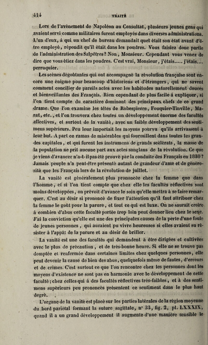 Lore de l’avènement de Napoléon au Consultât, plusieurs jeunes gens qui avaient servi comme militaires furent employés dans diverses administrations. L’un d’eux, à qui un chef de bureau demandait quel était son état avant d’ê¬ tre employé, répondit qu’il était dans les poudres. Vous faisiez donc partie de l’administration des Salpêtres? Non, Monsieur, dependant vous venez de dire que vous étiez dans les poudres. C’est vrai, Monsieur, j’étais.j’étais.... perruquier. Les scènes dégoûtantes qui ont accompagné la révolution française sont en¬ core une énigme pour beaucoup d’historiens et d’étrangers, qui ne savent comment concilier de pareils actes avec les habitudes naturellement douces et bienveillantes des Français. Rien cependant de plus facile à expliquer, si l’on tient compte du caractère dominant des principaux chefs de ce grand drame. Que l’on examine les têtes de Robespierre, Fouquier«Tinville, Ma¬ rat, etc., et l’on trouvera chez toutes un développement énorme des facultés affectives, et surtout de la vanité, avec un faible développement dessenli- mens supérieurs. Peu leur importait les moyens pourvu qu’ils arrivassent à leur but. À part ce ramas de misérables qui fourmillent dans toutes les gran¬ des capitales, et qui furent les inslrumens de grands scélérats , la masse de la population ne prit aucune part aux actes sanglans de la révolution. Ce que je viens d’avancer n’a-t-il pas été prouvé par la conduite des Français en 1830 ? Jamais peuple n’a peut-être présenté autant de grandeur d’ame et de généro¬ sité que les Français lors de la révolution de juillet. La vanité est généralement plus prononcée chez la femme que dans l’homme, et si l’on tient compte que chez elle les facultés rèflectives sont moins développées, on prévoit d’avance le soin qu’elle mettra à se faire remar¬ quer. C’est au désir si prononcé de fixer l’attention qu’il faut attribuer chez la femme le goût pour la parure, et tout ce qui est luxe. On ne saurait croire à combien d’abus cette faculté portée trop loin peut donner lieu chez le sexe. J’ai la conviction qu’elle est une des principales causes de la perle d’une foule de jeunes personnes , qui auraient pu vivre heureuses si elles avaient su ré¬ sister à l’appât de la parure et au désir de briller. La vanité est une des facultés qui demandent à être dirigées et cultivées avec le plus de précaution , et de très-bonne heure. Si elle ne se trouve pas domptée et renfermée dans certaines limites chez quelques personnes, elle peut devenir la cause de bien des abus, quelquefois même de fautes, d’erreurs et de crimes. C’est surtout ce que l’on rencontre chez les personnes dont les moyens d’existence ne sont pas en harmonie avec le développement de celte faculté ; chez celles qui à des facultés rèflectives très-faibles , et à des senti- raens supérieurs peu prononcés présentent ce sentiment dans le plus haut degré. L’organe de la vanité est placé sur les parties latérales de la région moyenne du bord pariétal formant la suture sagittale, n° 33, fig. 2, pl. LXXXIX, quand il a un grand développement il augmente d’une manière sensible le
