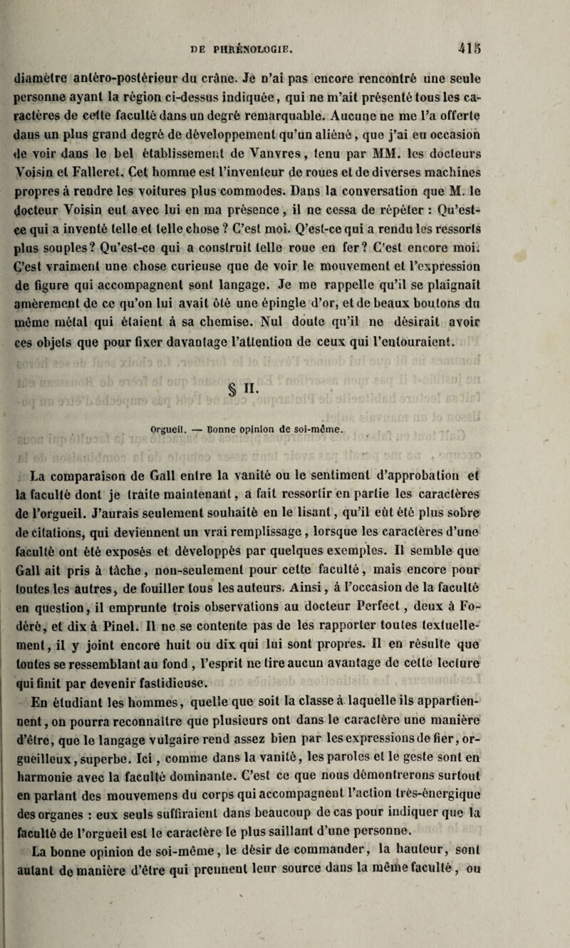 diamètre antéro-postérieur du crâne. Je n’ai pas encore rencontré une seule personne ayant la région ci-dessus indiquée, qui ne m’ait présenté tous les ca¬ ractères de cette faculté dans un degré remarquable. Aucune ne me l’a offerte daus un plus grand degré de développement qu’un aliéné, que j’ai eu occasion de voir dans le bel établissement de Vanvres, tenu par MM. les docteurs Voisin et Falleret. Cet homme est l’inventeur de roues et de diverses machines propres à rendre les voitures plus commodes. Dans la conversation que M. le docteur Voisin eut avec lui en ma présence, il ne cessa de répéter : Qu’est- ce qui a inventé telle et telle chose ? C’est moi. Q’esl-ce qui a rendu les ressorts plus souples? Qu’est-ce qui a construit telle roue en fer? C’est encore moi. C’est vraiment une chose curieuse que de voir le mouvement et l’expression de figure qui accompagnent sont langage. Je me rappelle qu’il se plaignait amèrement de ce qu’on lui avait ôté une épingle d’or, et de beaux boulons du même métal qui étaient à sa chemise. Nul doute qu’il ne désirait avoir ces objets que pour fixer davantage l’attention de ceux qui l’entouraient. § II. Orgueil. — Bonne opinion de soi-même. La comparaison de Gall entre la vanité ou le sentiment d’approbation et la faculté dont je traite maintenant, a fait ressortir en partie les caractères de l’orgueil. J’aurais seulement souhaité en le lisant, qu’il eut été plus sobre de citations, qui deviennent un vrai remplissage, lorsque les caractères d’une faculté ont été exposés et développés par quelques exemples. Il semble que Gall ait pris à tâche, non-seulement pour cette faculté, mais encore pour toutes les autres, de fouiller tous les auteurs. Ainsi, à l’occasion de la faculté en question, il emprunte trois observations au docteur Perfect, deux à Fo- dèrè, et dix à Pinel. Il ne se contente pas de les rapporter toutes textuelle¬ ment , il y joint encore huit ou dix qui lui sont propres. Il en résulte que toutes se ressemblant au fond , l’esprit ne tire aucun avantage de cette lecture qui finit par devenir fastidieuse. En étudiant les hommes, quelle que soit la classe à laquelle ils appartien¬ nent, on pourra reconnaître que plusieurs ont dans le caractère une manière d’être, que le langage vulgaire rend assez bien par les expressions de fier, or¬ gueilleux, superbe. Ici, comme dans la vanité, les paroles et le geste sont en harmonie avec la faculté dominante. C’est ce que nous démontrerons surtout en parlant des mouvemens du corps qui accompagnent l’action très-énergique des organes : eux seuls suffiraient dans beaucoup de cas pour indiquer que la faculté de l’orgueil est le caractère le plus saillant d’une personue. La bonne opinion de soi-même, le désir de commander, la hauteur, sont autant de manière d’être qui prennent leur source dans la même faculté, ou