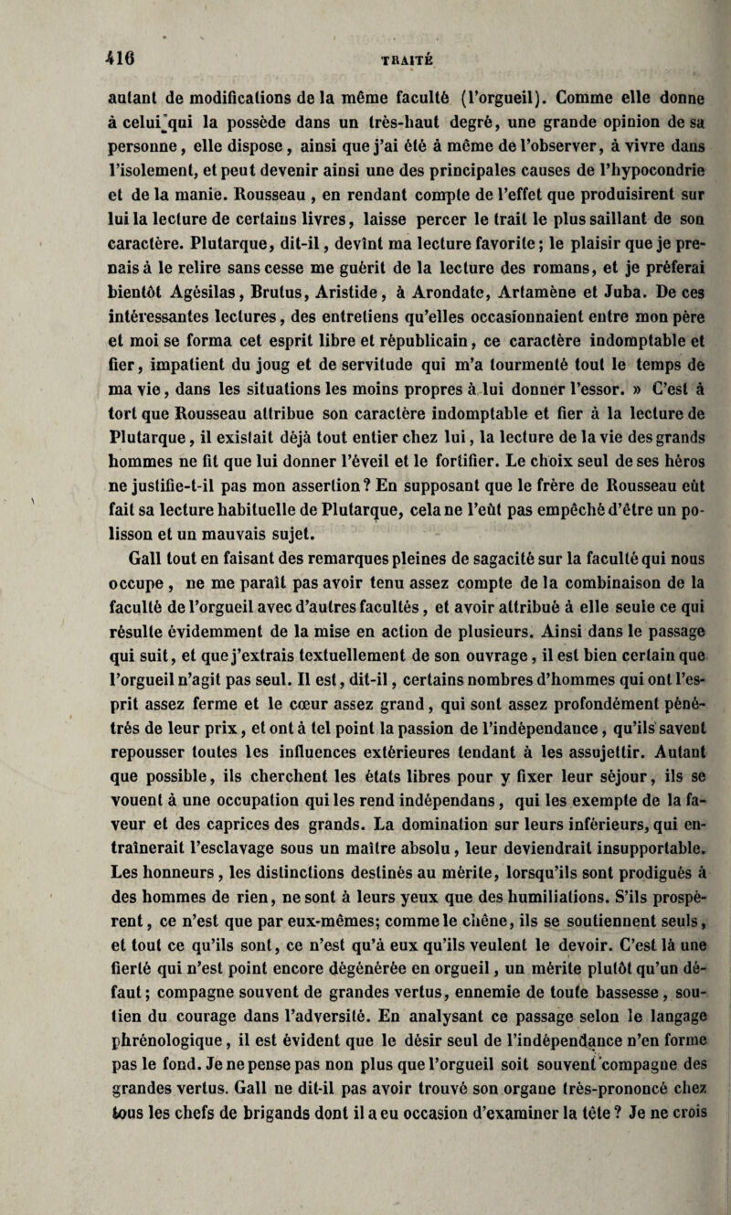 autant de modifications de la même faculté (l’orgueil). Comme elle donne à celuLqui la possède dans un très-haut degré, une grande opinion de sa personne, elle dispose, ainsi que j’ai été à même de l’observer, à vivre dans l’isolement, et peut devenir ainsi une des principales causes de l’hypocondrie et de la manie. Rousseau , en rendant compte de l’effet que produisirent sur lui la lecture de certains livres, laisse percer le trait le plus saillant de son caractère. Plutarque, dit-il, devînt ma lecture favorite ; le plaisir que je pre¬ nais à le relire sans cesse me guérit de la lecture des romans, et je préférai bientôt Agésilas, Brutus, Aristide, à Arondate, Artamène et Juba. De ces intéressantes lectures, des entretiens qu’elles occasionnaient entre mon père et moi se forma cet esprit libre et républicain, ce caractère indomptable et fier, impatient du joug et de servitude qui m’a tourmenté tout le temps de ma vie, dans les situations les moins propres à lui donner l’essor. » C’est à tort que Rousseau attribue son caractère indomptable et fier à la lecture de Plutarque, il existait déjà tout entier chez lui, la lecture de la vie des grands hommes ne fit que lui donner l’éveil et le fortifier. Le choix seul de ses héros ne justifie-t-il pas mon assertion? En supposant que le frère de Rousseau eût fait sa lecture habituelle de Plutarque, cela ne l’eût pas empêché d’être un po¬ lisson et un mauvais sujet. Gall tout en faisant des remarques pleines de sagacité sur la faculté qui nous occupe , ne me paraît pas avoir tenu assez compte de la combinaison de la faculté de l’orgueil avec d’autres facultés, et avoir attribué à elle seule ce qui résulte évidemment de la mise en action de plusieurs. Ainsi dans le passage qui suit, et que j’extrais textuellement de son ouvrage, il est bien certain que l’orgueil n’agit pas seul. Il est, dit-il, certains nombres d’hommes qui ont l’es¬ prit assez ferme et le cœur assez grand, qui sont assez profondément péné¬ trés de leur prix, et ont à tel point la passion de l’indèpendauce, qu’ils saveût repousser toutes les influences extérieures tendant à les assujettir. Autant que possible, ils cherchent les états libres pour y fixer leur séjour, ils se vouent à une occupation qui les rend indépendans, qui les exempte de la fa¬ veur et des caprices des grands. La domination sur leurs inférieurs, qui en¬ traînerait l’esclavage sous un maître absolu, leur deviendrait insupportable. Les honneurs, les distinctions destinés au mérite, lorsqu’ils sont prodigués à des hommes de rien, ne sont à leurs yeux que des humiliations. S’ils prospè¬ rent , ce n’est que par eux-mêmes; comme le chêne, ils se soutiennent seuls, et tout ce qu’ils sont, ce n’est qu’à eux qu’ils veulent le devoir. C’est là une fierté qui n’est point encore dégénérée en orgueil, un mérite plutôt qu’un dé¬ faut; compagne souvent de grandes vertus, ennemie de toute bassesse, sou¬ tien du courage dans l’adversité. En analysant ce passage selon le langage phrénologique, il est évident que le désir seul de l’indépendance n’en forme pas le fond. Je ne pense pas non plus que l’orgueil soit souvent compagne des grandes vertus. Gall ne dit-il pas avoir trouvé son organe très-prononcé chez tous les chefs de brigands dont il a eu occasion d’examiner la tète ? Je ne crois