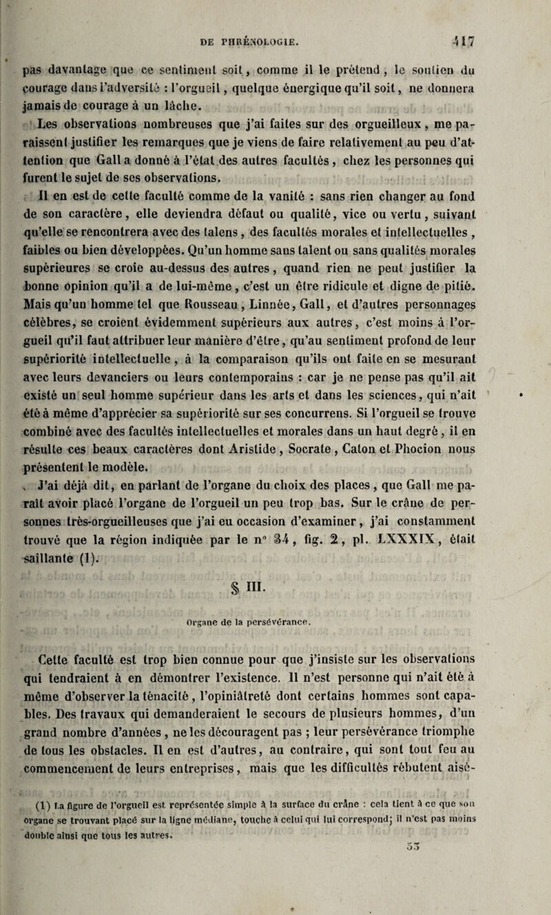 pas davantage que ce sentiment soit, comme il le prétend , le soutien du courage dans l’adversité : l’orgueil, quelque énergique qu’il soit, ne donnera jamais de courage à un lâche. Les observations nombreuses que j’ai faites sur des orgueilleux , me pa¬ raissent justifier les remarques que je viens de faire relativement au peu d’at¬ tention que Gall a donné à l’état des autres facultés , chez les personnes qui furent le sujet de scs observations. Il en est de celle faculté comme de la vanité : sans rien changer au fond de son caractère, elle deviendra défaut ou qualité, vice ou vertu, suivant qu’elle se rencontrera avec des talens, des facultés morales et intellectuelles , faibles ou bien développées. Qu’un homme sans talent ou sans qualités morales supérieures se croie au-dessus des autres, quand rien ne peut justifier la bonne opinion qu’il a de lui-même, c’est un pire ridicule et digne de pitié. Mais qu’un homme tel que Rousseau , Linnée, Gall, et d’autres personnages célèbres, se croient évidemment supérieurs aux autres, c’est moins à l’or¬ gueil qu’il faut attribuer leur manière d’être, qu’au sentiment profond de leur supériorité intellectuelle, à la comparaison qu’ils ont faite en se mesurant avec leurs devanciers ou leurs contemporains : car je ne pense pas qu’il ait existé un seul homme supérieur dans les arts et dans les sciences, qui n’ait été à même d’apprécier sa supériorité sur ses concurrens. Si l’orgueil se trouve combiné avec des facultés intellectuelles et morales dans un haut degré, il en résulte ces beaux caractères dont Aristide , Socrate , Caton et Phocion nous présentent le modèle. » J’ai déjà dit, en parlant de l’organe du choix des places , que Gall me pa¬ raît avoir placé l’organe de l’orgueil un peu trop bas. Sur le crâne de per¬ sonnes très-orgueilleuses que j’ai eu occasion d’examiner, j’ai constamment trouvé que la région indiquée par le n° S4, fig. 2, pl. LXXXIX, était saillante (1). S ni Organe de la persévérance. Cette faculté est trop bien connue pour que j’insiste sur les observations qui tendraient à en démontrer l’existence. 11 n’est personne qui n’ait été à même d’observer la ténacité, l’opiniâtreté dont certains hommes sont capa¬ bles. Des travaux qui demanderaient le secours de plusieurs hommes, d’un grand nombre d’années , ne les découragent pas ; leur persévérance triomphe de tous les obstacles. Il en est d’autres, au contraire, qui sont tout feu au . i commencement de leurs entreprises, mais que les difficultés rébutent aisé- (1) l.a figure de l’orgueil est représentée simple h la surface du crâne : cela tient à ce que son organe se trouvant placé sur la ligne médiane, touche à celui qui lui correspond} il n’est pas moins double ainsi que tous les autres.