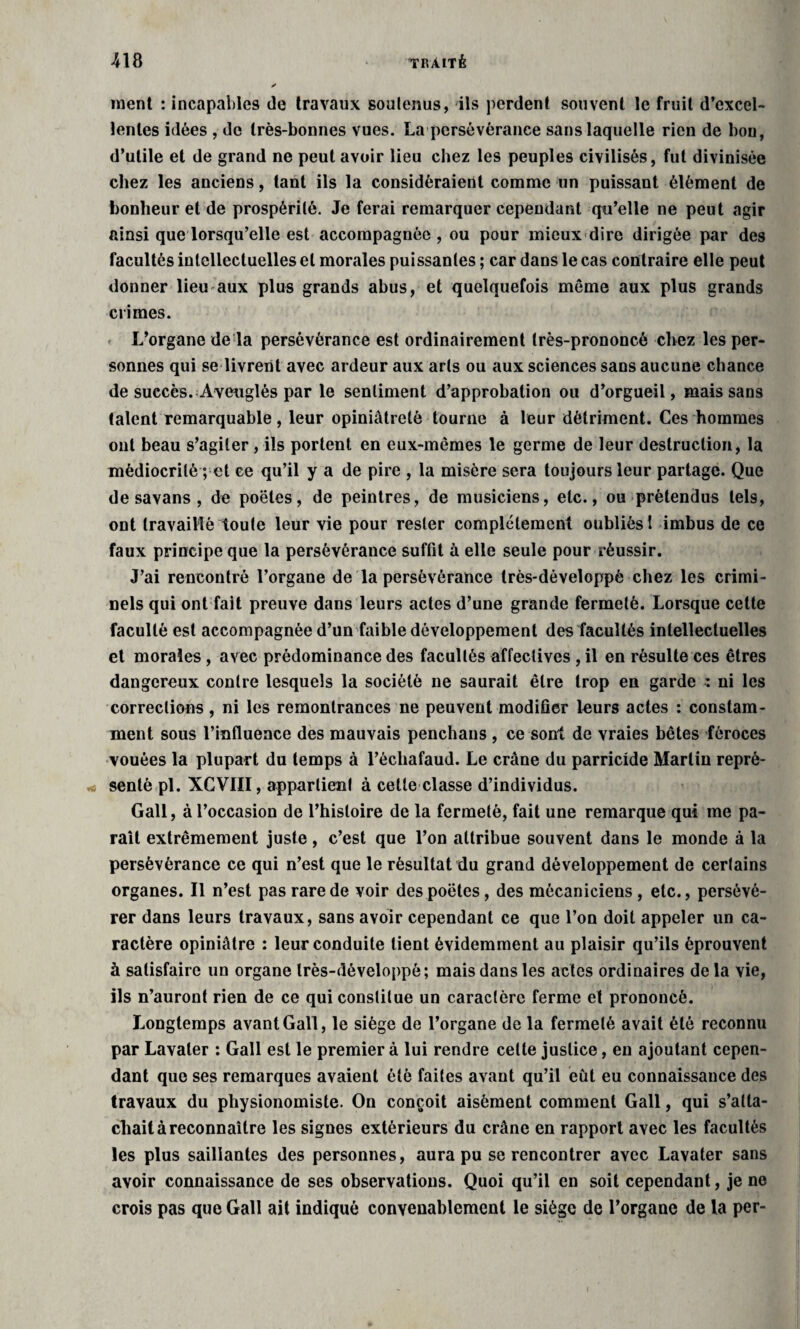 ment : incapables de travaux soutenus, ils perdent souvent le fruit d’excel¬ lentes idées , de très-bonnes vues. La persévérance sans laquelle rien de bou, d’utile et de grand ne peut avoir lieu chez les peuples civilisés, fut divinisée chez les anciens, tant ils la considéraient comme un puissant élément de bonheur et de prospérité. Je ferai remarquer cependant qu’elle ne peut agir ainsi que lorsqu’elle est accompagnée, ou pour mieux dire dirigée par des facultés intellectuelles et morales puissantes ; car dans le cas contraire elle peut donner lieu aux plus grands abus, et quelquefois môme aux plus grands crimes. L’organe de la persévérance est ordinairement très-prononcé chez les per¬ sonnes qui se livrent avec ardeur aux arts ou aux sciences sans aucune chance de succès. Aveuglés par le sentiment d’approbation ou d’orgueil, mais sans talent remarquable, leur opiniâtreté tourne à leur détriment. Ces hommes ont beau s’agiter, ils portent en eux-mômes le germe de leur destruction, la médiocrité ; et ce qu’il y a de pire , la misère sera toujours leur partage. Que de savans , de poêles, de peintres, de musiciens, etc., ou prétendus tels, ont travaillé toute leur vie pour rester complètement oubliés 1 imbus de ce faux principe que la persévérance suffit à elle seule pour réussir. J’ai rencontré l’organe de la persévérance Irès-développè chez les crimi¬ nels qui ont fait preuve dans leurs actes d’une grande fermeté. Lorsque cette faculté est accompagnée d’un faible développement des facultés intellectuelles et morales , avec prédominance des facultés affectives , il en résulte ces êtres dangereux contre lesquels la société ne saurait être trop en garde : ni les corrections, ni les remontrances ne peuvent modifier leurs actes : constam¬ ment sous l’influence des mauvais penchaus , ce sont de vraies bêtes féroces vouées la plupart du temps à l’écliafaud. Le crâne du parricide Martin repré¬ senté pl. XCVIII, appartient à cette classe d’individus. Gall, à l’occasion de l’histoire de la fermeté, fait une remarque qui me pa¬ raît extrêmement juste, c’est que l’on attribue souvent dans le monde à la persévérance ce qui n’est que le résultat du grand développement de certains organes. Il n’est pas rare de voir des poètes, des mécaniciens , etc., persévé¬ rer dans leurs travaux, sans avoir cependant ce que l’on doit appeler un ca¬ ractère opiniâtre : leur conduite tient évidemment au plaisir qu’ils éprouvent à satisfaire un organe Irès-développè; mais dans les actes ordinaires delà vie, ils n’auront rien de ce qui constitue un caractère ferme et prononcé. Longtemps avant Gall, le siège de l’organe de la fermeté avait été reconnu par Lavaler : Gall est le premier à lui rendre cette justice, en ajoutant cepen¬ dant que ses remarques avaient été faites avant qu’il eût eu connaissance des travaux du physionomiste. On conçoit aisément comment Gall, qui s’atta¬ chait à reconnaître les signes extérieurs du crâne en rapport avec les facultés les plus saillantes des personnes, aura pu se rencontrer avec Lavater sans avoir connaissance de ses observations. Quoi qu’il en soit cependant, je ne crois pas que Gall ait indiqué convenablement le siège de l’organe de la per-