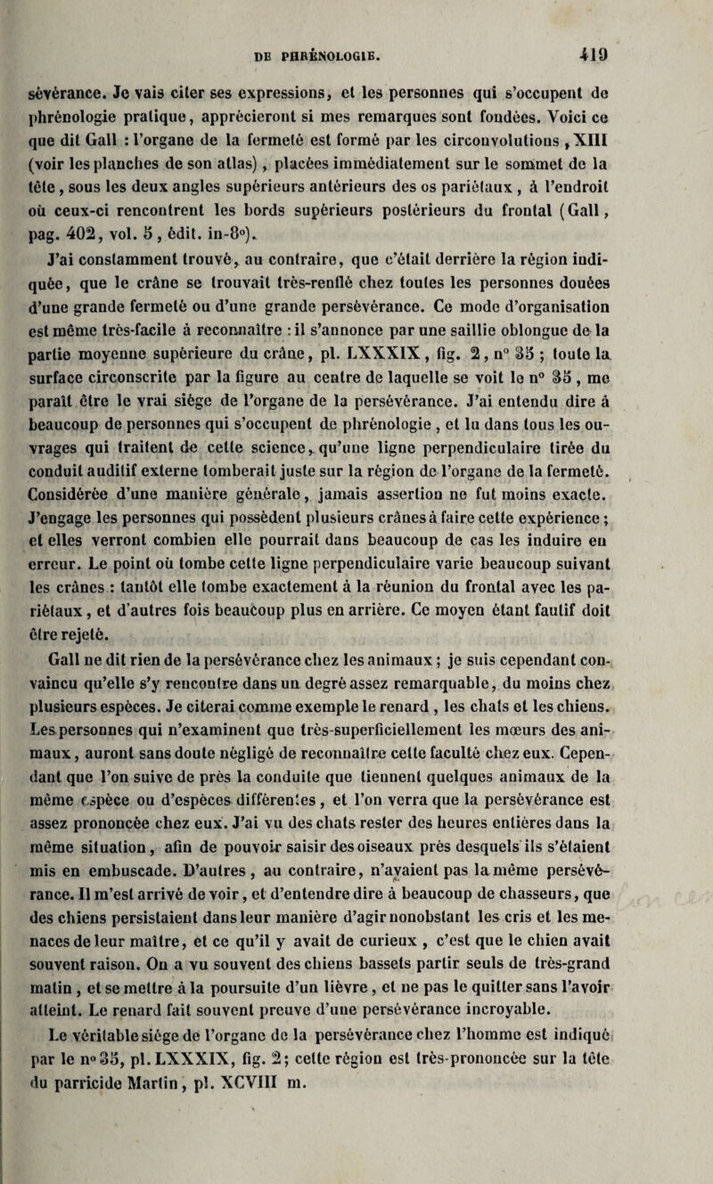 sèvèrance. Je vais citer ses expressions, et les personnes qui s’occupent de phrénologie pratique, apprécieront si mes remarques sont fondées. Voici ce que dit Gall : l’organe de la fermeté est formé par les circonvolutions ,X1II (voir les planches de son atlas), placées immédiatement sur le sommet de la tête , sous les deux angles supérieurs antérieurs des os pariétaux , à l’endroit où ceux-ci rencontrent les bords supérieurs postérieurs du frontal (Gall, pag. 402, vol. 5, édit. in-8°). J’ai constamment trouvé, au contraire, que c’était derrière la région indi¬ quée, que le crâne se trouvait très-rentlé chez toutes les personnes douées d’une grande fermeté ou d’une grande persévérance. Ce mode d’organisation est même très-facile à reconnaître : il s’annonce par une saillie oblongue de la partie moyenne supérieure du crâne, pl. LXXXIX, fig. 2, n° 85 ; toute la surface circonscrite par la figure au centre de laquelle se voit le n° 85 , me paraît être le vrai siège de l’organe de la persévérance. J’ai entendu dire à beaucoup de personnes qui s’occupent de phrénologie , et lu dans tous les ou¬ vrages qui traitent de celle science, qu’une ligne perpendiculaire tirée du conduit auditif externe tomberait juste sur la région de l’organe de la fermeté. Considérée d’une manière générale, jamais assertion ne fut moins exacte. J’engage les personnes qui possèdent plusieurs crânes à faire cette expérience ; et elles verront combien elle pourrait dans beaucoup de cas les induire eu erreur. Le point où tombe cette ligne perpendiculaire varie beaucoup suivant les crânes : tantôt elle tombe exactement à la réunion du frontal avec les pa¬ riétaux , et d’autres fois beaucoup plus en arrière. Ce moyen étant fautif doit être rejeté. Gall ne dit rien de la persévérance chez les animaux ; je suis cependant con¬ vaincu qu’elle s’y rencontre dans un degré assez remarquable, du moins chez plusieurs espèces. Je citerai comme exemple le renard , les chats et les chiens. Les personnes qui n’examinent que très-superficiellement les mœurs des ani¬ maux , auront sans doute négligé de reconnaître cette faculté chez eux. Cepen¬ dant que l’on suive de près la conduite que tiennent quelques animaux de la même espèce ou d’espèces différentes , et l’on verra que la persévérance est assez prononcée chez eux. J’ai vu des chats rester des heures entières dans la même situation, afin de pouvoir saisir des oiseaux près desquels ils s’étaient mis en embuscade. D’autres, au contraire, n’avaient pas lamême persévé¬ rance. Il m’est arrivé de voir, et d’entendre dire à beaucoup de chasseurs, que des chiens persistaient dans leur manière d’agir nonobstant les cris et les me¬ naces de leur maître, et ce qu’il y avait de curieux , c’est que le chien avait souvent raison. On a vu souvent des chiens bassets partir seuls de très-grand matin , et se mettre à la poursuite d’un lièvre , et ne pas le quitter sans l’avoir atteint. Le reuard fait souvent preuve d’une persévérance incroyable. Le véritable siège de l’organe de la persévérance chez l’homme est indiqué par le n°85, pl. LXXXIX, fig. 2; cette région est très-prononcée sur la tête du parricide Martin, pl. XCVI1I m.