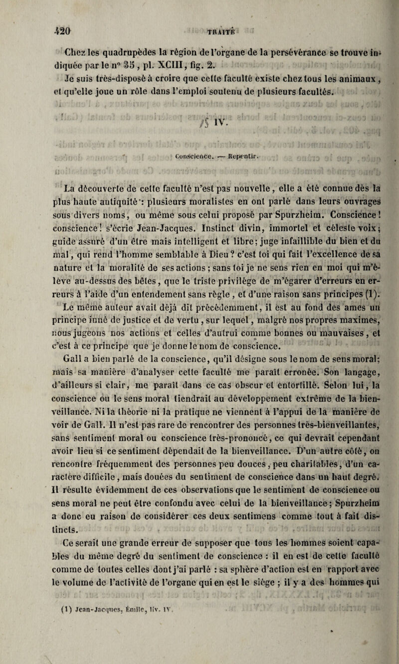 \ Chez les quadrupèdes la région de l’organe de la persévérance se trouve im diquée par le n° , pl. XCIII, fig. 2. Je suis très-disposé à croire que cette faculté existe chez tous les animaux , et qu’elle joue un rôle dans l’emploi soutenu de plusieurs facultés. ! À iv. *'« Conscience. .— Repentir. La découverte de cette faculté n’est pas nouvelle, elle a été connue dès la plus haute antiquité’: plusieurs moralistes en ont parlé dans leurs ouvrages sous divers noms, ou même sous celui proposé par Spurzheim. Conscience ! conscience! s’écrie Jean-Jacques. Instinct divin, immortel et céleste voix; guide assuré d’un être mais intelligent et libre; juge infaillible du bien et du mal, qui rend l’homme semblable à Dieu ? c’est toi qui fait l’excellence de sa nature et la moralité de ses actions ; sans toi je ne sens rien en moi qui m’é¬ lève au-dessus des bêles, que le triste privilège de m’égarer d’erreurs en er¬ reurs à l’aide d’un entendement sans règle , et d’une raison sans principes (1). Le même auteur avait déjà dit précédemment, il est au fond des âmes un principe inné de justice et de vertu, sur lequel, malgré nos propres maximes, nous jugeons nos actions et celles d’autrui comme bonnes ou mauvaises, et c’est à ce principe que je donne le nom de conscience. Gall a bien parlé de la conscience, qu’il désigne sous le nom de sens moral; mais sa manière d’analyser cette faculté me paraît erronée. Son langage, d’ailleurs si clair, me paraît dans ce cas obscur et entortillé. Selon lui, la conscience ou le sens moral tiendrait au développement extrême de la bien¬ veillance. Ni la théorie ni la pratique ne viennent à l’appui de la manière de voir de Gall. 11 n’est pas rare de rencontrer des personnes très-bienveillantes, sans sentiment moral ou conscience très-prononcé, ce qui devrait cependant avoir lieu si ce sentiment dépendait de la bienveillance. D’un autre côté, ou rencontre fréquemment des personnes peu douces,peu charitables, d’un ca¬ ractère difficile, mais douées du sentiment de conscience dans un haut degré. Il résulte évidemment de ces observations que le sentiment de conscience ou sens moral ne peut être confondu avec celui de la bienveillance ; Spurzheim a donc eu raison de considérer ces deux sentimens comme tout à fait dis¬ tincts. Ce serait une grande erreur de supposer que tous les hommes soient capa¬ bles du même degré du sentiment de conscience : il en est de cette faculté comme de toutes celles dont j’ai parlé : sa sphère d’action est en rapport avec le volume de l’activité de l’organe qui en est le siège ; il y a des hommes qui (1) Jean-Jacques, Émile, liv, iv.