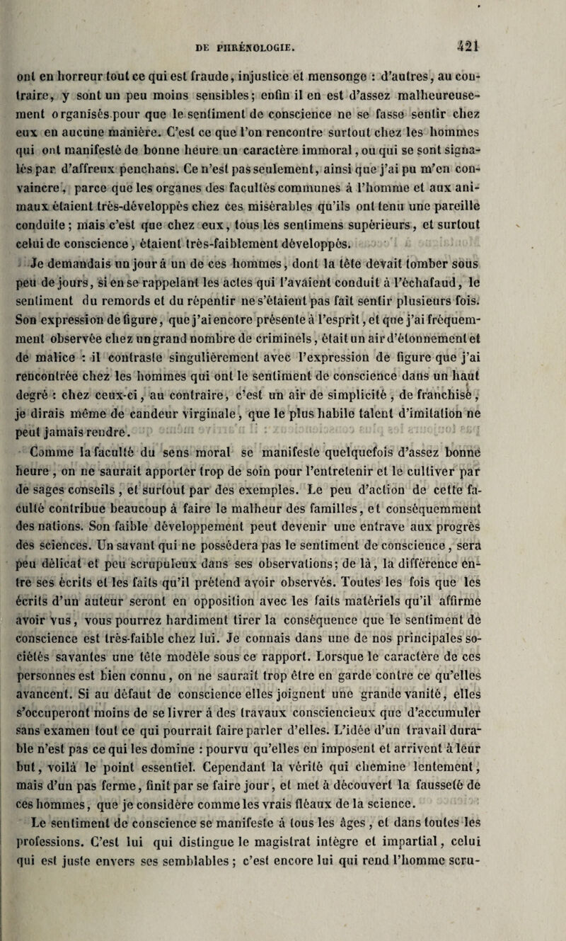 onl en horreur tout ce qui est fraude, injustice et mensonge : d’autres, au con¬ traire, y sont un peu moins sensibles; enfin il en est d’assez malheureuse¬ ment organisés.pour que le sentiment de conscience ne se fasse sentir chez eux en aucune manière. C’est ce que l’on rencontre surtout chez les hommes qui ont manifesté de bonne heure un caractère immoral, ou qui se sont signa¬ lés par d’affreux penchans. Ce n’est pas seulement, ainsi que j’ai pu m’en con¬ vaincre, parce que les organes des facultés communes à l’homme et aux ani¬ maux étaient très-développès chez ces misérables qu’ils ont tenu une pareille conduite; mais c’est que chez eux, tousles senlimens supérieurs, et surtout celui de conscience, étaient très-faiblement développés. Je demandais un jour à un de ces hommes, dont la tête devait tomber sous peu de jours, si en se rappelant les actes qui l’avaient conduit à l’échafaud, le sentiment du remords et du rèpentir ne s’étaient pas fait sentir plusieurs fois. Son expression de figure, que j’ai encore présente à l’esprit, et que j’ai fréquem¬ ment observée chez un grand nombre de criminels, était un air d’étonnement et de malice : il contraste singulièrement avec l’expression de figure que j’ai rencontrée chez les hommes qui ont le sentiment de conscience dans un haut degré : chez ceux-ci, au contraire, c’est un air de simplicité , de franchisé, je dirais même de candeur virginale, que le plus habile talent d’imitation ne peut jamais rendre. Comme la faculté du sens moral se manifeste quelquefois d’assez bonne heure , on ne saurait apporter trop de soin pour l’entretenir et le cultiver par de sages conseils , et surtout par des exemples. Le peu d’action de cette fa¬ culté contribue beaucoup à faire le malheur des familles, et conséquemment des nations. Son faible développement peut devenir une entrave aux progrès des sciences. Un savant qui ne possédera pas le sentiment de conscience, sera peu délicat et peu scrupuleux dans ses observations; de là, la différence en¬ tre ses écrits et les faits qu’il prétend avoir observés. Toutes les fois que les écrits d’un auteur seront en opposition avec les faits matériels qu’il affirme avoir vus, vous pourrez hardiment tirer la conséquence que le sentiment de conscience est très-faible chez lui. Je connais dans une de nos principales so¬ ciétés savantes une tête modèle sous ce rapport. Lorsque le caractère de ces personnes est bien connu, on ne saurait trop être en garde contre ce qu’elles avancent. Si au défaut de conscience elles joignent une grande vanité, elles s’occuperont moins de se livrer à des travaux consciencieux que d’accumuler sans examen tout ce qui pourrait faire parler d’elles. L’idée d’un travail dura¬ ble n’est pas ce qui les domine : pourvu qu’elles en imposent et arrivent à leur but, voilà le point essentiel. Cependant la vérité qui chemine lentement, mais d’un pas ferme, finit par se faire jour, et met à découvert la fausseté de ces hommes, que je considère comme les vrais fléaux de la science. Le sentiment de conscience se manifeste à tous les âges , et dans toutes les professions. C’est lui qui distingue le magistrat intègre et impartial, celui qui est juste envers ses semblables ; c’est encore lui qui rend l’homme scru-