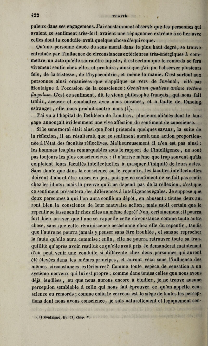 0 puleux dans ses engageraens. J’ai constamment observé que les personnes qui avaient ce sentiment très-fort avaient une répugnance extrême à se lièr avec celles dont la conduite avait quelque chose d’équivoque. Qu’une personne douée du sens moral dans le plus haut degrés se trouve entraînée par l’influence de circonstances extérieures très-énergiques à com¬ mettre un acte qu’elle saura être injuste, il est certain que le remords se fera vivement sentir chez elle , et produira, ainsi que j’ai pu l’observer plusieurs fois, de la tristesse , de l’hypocondrie, et même la manie. C’est surtout aux personnes ainsi organisées que s’applique ce vers de JuYènal, cité par Montaigne à l’occasion de la conscience : Occultum quatiens animo tortore flagellum. C’est ce sentiment, dit le vieux philosophe français, qui nous fait trahir, accuser et combattre avec nous mesmes, et a faulte de témoing estranger, elle nous produit contre nous (1). J’ai vu à l’hôpital de Bethléem de Londres, plusieurs aliénés dont le lan¬ gage annonçait évidemment une vive affection du sentiment de conscience. Si le sens moral était ainsi que l’ont prétendu quelques savans , la suite de la réflexion, il en résulterait que ce sentiment aurait une action proportion¬ née à l’état des facultés réflectives. Malheureusement il n’en est pas ainsi : les hommes les plus remarquables sous le rapport de l’intelligence, ne sont pas toujours les plus consciencieux : il n’arrive même que trop souvent qu’ils emploient leurs facultés intellectuelles à masquer l’iniquité de leurs actes. Sans doute que dans la conscience ou le repentir, les facultés intellectuelles doivent d’abord être mises en jeu, puisque ce sentiment ne se fait pas sentir chez les idiots ; mais la preuve qu’il ne dépend pas de la réflexion, c’est que ce sentiment présentera des différences à intelligences égales. Je suppose que deux personnes à qui l’on aura confié un dépôt, en abusent : toutes deux au¬ ront bien la conscience de leur mauvaise action ; mais est-il certain que le repentir se fasse sentir chez elles au même degré? Non, certainement : il pourra fort bien arriver que l’une se rappelle cette circonstance comme toute autre chose, sans que cette réminiscence occasionne chez elle du repentir , tandis que l’autre ne pourra jamais y penser sans être troublée, et sans se reprocher la faute qu’elle aura commise; enfin, elle ne pourra retrouver toute sa tran¬ quillité qu’après avoir restitué ce qu’elle avait pris. Je demanderai maintenant d’où peut venir une conduite si différente chez deux personnes qui auront été élevées dans les mêmes principes, et auront vécu sous l’influence des mêmes circonstances extérieures? Comme toute espèce de sensation a un système nerveux qui lui est propre ; comme dans toutes celles que nous avons déjà étudiées , ou que nous aurons encore à étudier, je ne trouve aucune perception semblable à celle qui nous fait éprouver ce qu’on appelle con¬ science ou remords ; comme enfin le cerveau est le siège de toutes les percep¬ tions dont nous avons conscience, je suis naturellement et logiquement con- (l) Montaigne, liv. II, chap. V.