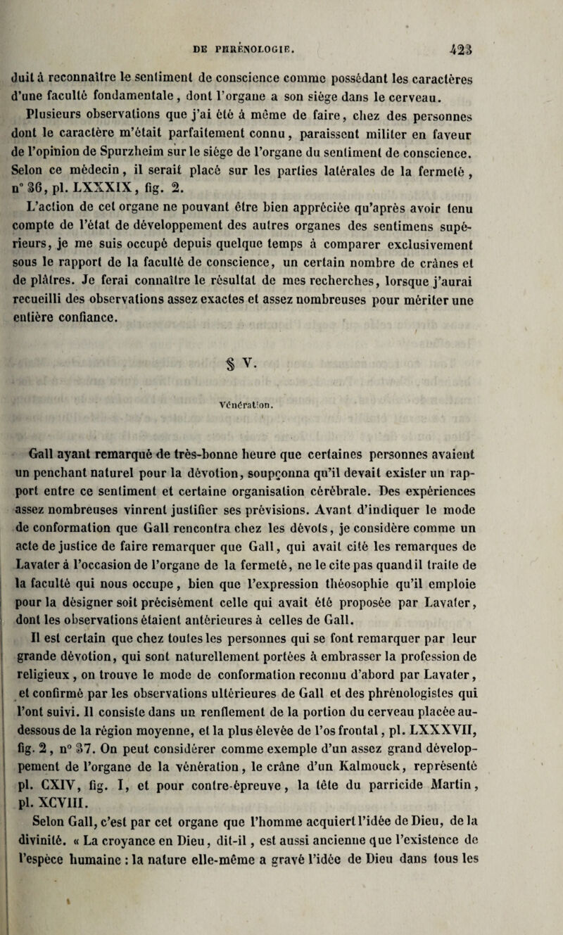 doit à reconnaître le sentiment de conscience comme possédant les caractères d’une faculté fondamentale , dont l’organe a son siège dans le cerveau. Plusieurs observations que j’ai été à même de faire, chez des personnes dont le caractère m’était parfaitement connu, paraissent militer en faveur de l’opinion de Spurzheim sur le siège de l’organe du sentiment de conscience. Selon ce médecin, il serait placé sur les parties latérales de la fermeté , n° 36, pl. LXXXIX, fig. 2. L’action de cet organe ne pouvant être bien appréciée qu’après avoir tenu compte de l’état de développement des autres organes des sentimens supé¬ rieurs, je me suis occupé depuis quelque temps à comparer exclusivement sous le rapport de la faculté de conscience, un certain nombre de crânes et de plâtres. Je ferai connaître le résultat de mes recherches, lorsque j’aurai recueilli des observations assez exactes et assez nombreuses pour mériter une entière confiance. § V. Vénération. Gall ayant remarqué de très-bonne heure que certaines personnes avaient un penchant naturel pour la dévotion, soupçonna qu’il devait exister un rap¬ port entre ce sentiment et certaine organisation cérébrale. Des expériences assez nombreuses vinrent justifier ses prévisions. Avant d’indiquer le mode de conformation que Gall rencontra chez les dévots, je considère comme un acte de justice de faire remarquer que Gall, qui avait cité les remarques de Lavaler à l’occasion de l’organe de la fermeté, ne le cite pas quand il traite de la faculté qui nous occupe, bien que l’expression théosophie qu’il emploie pour la désigner soit précisément celle qui avait été proposée par Lavater, dont les observations étaient antérieures à celles de Gall. Il est certain que chez toutes les personnes qui se font remarquer par leur grande dévotion, qui sont naturellement portées à embrasser la profession de religieux , on trouve le mode de conformation reconnu d’abord par Lavater, et confirmé par les observations ultérieures de Gall et des phrénologisles qui * l’ont suivi. Il consiste dans un renflement de la portion du cerveau placée au- dessous de la région moyenne, et la plus élevée de l’os frontal, pl. LXXXVII, fig. 2, n° 87. On peut considérer comme exemple d’un assez grand dévelop¬ pement de l’organe de la vénération, le crâne d’un Kalmouck, représenté pl. CXIV, fig. I, et pour contre-épreuve, la tête du parricide Martin, pl. XCV1II. Selon Gall, c’est par cet organe que l’homme acquiert l’idée de Dieu, delà divinité. « La croyance en Dieu, dit-il, est aussi ancienne que l’existence de l’espèce humaine : la nature elle-même a gravé l’idée de Dieu dans tous les
