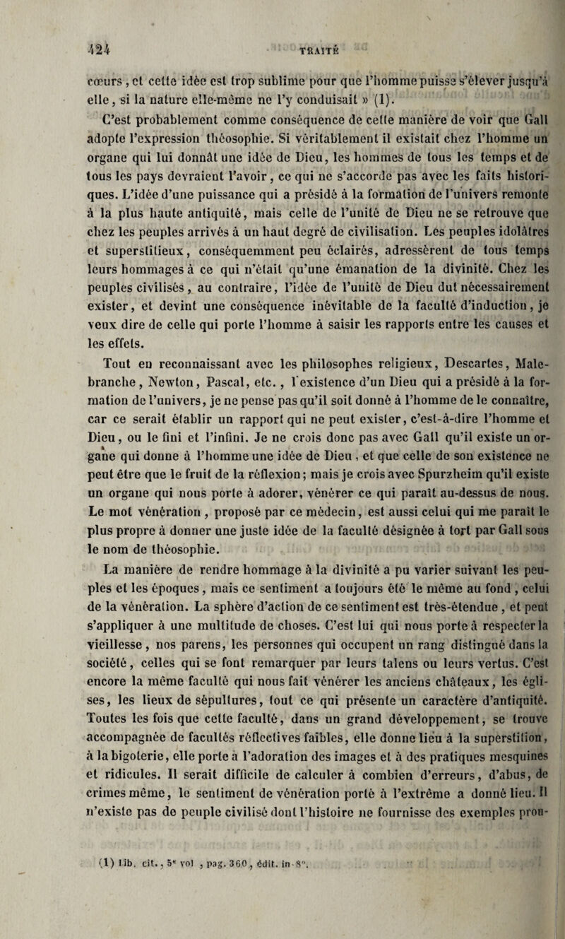 cœurs , et celte idée est trop sublime pour que l’homme puisse s’élever jusqu’à elle, si la nature elle-même ne l’y conduisait » (1). C’est probablement comme conséquence de cette manière de voir que Gall adopte l’expression thèosophie. Si véritablement il existait chez l’homme un organe qui lui donnât une idée de Dieu, les hommes de tous les temps et de tous les pays devraient l’avoir, ce qui ne s’accorde pas avec les faits histori¬ ques. L’idée d’une puissance qui a présidé à la formation de l’univers remonte à la plus haute antiquité, mais celle de l’unité de Dieu ne se retrouve que chez les peuples arrivés à un haut degré de civilisation. Les peuples idolâtres et superstitieux, conséquemment peu éclairés, adressèrent de tous temps leurs hommages à ce qui n’était qu’une émanation de la divinité. Chez les peuples civilisés , au contraire, l’idée de l’unité de Dieu dut nécessairement exister, et devint une conséquence inévitable de la faculté d’induction, je veux dire de celle qui porte l’homme à saisir les rapports entre les causes et les effets. Tout en reconnaissant avec les philosophes religieux, Descartes, Male- branche , Newton, Pascal, etc., l'existence d’un Dieu qui a présidé à la for¬ mation de l’univers, je ne pense pas qu’il soit donné à l’homme de le connaître, car ce serait établir un rapport qui ne peut exister, c’est-à-dire l’homme et Dieu, ou le Oui et l’infini. Je ne crois donc pas avec Gall qu’il existe un or- * # gane qui donne à l’homme une idée de Dieu , et que celle de son existence ne peut être que le fruit de la réflexion ; mais je crois avec Spurzheim qu’il existe un organe qui nous porte à adorer, vénérer ce qui paraît au-dessus de nous. Le mot vénération , proposé par ce médecin, est aussi celui qui me parait le plus propre à donner une juste idée de la faculté désignée à tort par Gall sous le nom de thèosophie. La manière de rendre hommage à la divinité a pu varier suivant les peu¬ ples et les époques, mais ce sentiment a toujours été le môme au fond , celui de la vénération. La sphère d’action de ce sentiment est très-étendue , et peut s’appliquer à une multitude de choses. C’est lui qui nous porte à respecter la vieillesse , nos parens, les personnes qui occupent un rang distingué dans la société, celles qui se font remarquer par leurs taîens ou leurs vertus. C’est encore la même faculté qui nous fait vénérer les anciens châteaux, les égli¬ ses, les lieux de sépultures, tout ce qui présente un caractère d’antiquité. Toutes les fois que cette faculté, dans un grand développement, se trouve accompagnée de facultés réflcclives faibles, elle donne lieu à la superstition, à la bigoterie, elle porte a l’adoration des images et à des pratiques mesquines et ridicules. Il serait difficile de calculer à combien d’erreurs, d’abus, de crimes même, le sentiment de vénération porté à l’extrême a donné lieu. Il if existe pas de peuple civilisé dont l’histoire ne fournisse des exemples pron-