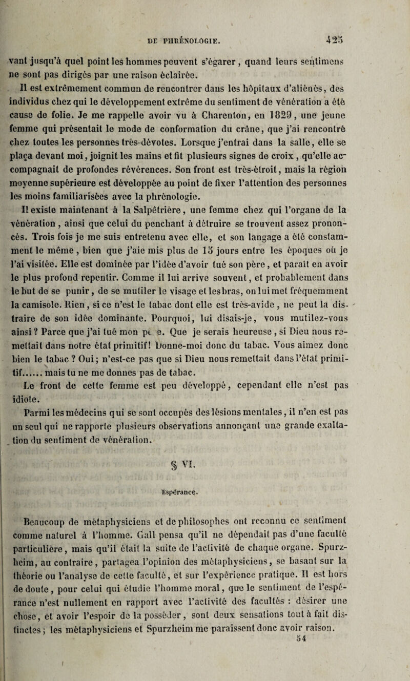 vant jusqu’à quel point les hommes peuvent s’égarer, quand leurs sentimens ne sont pas dirigés par une raison éclairée. Il est extrêmement commun de rencontrer dans les hôpitaux d’aliénés, des individus chez qui le développement extrême du sentiment de vénération a été cause de folie. Je me rappelle avoir vu à Charenton, en 1829, une jeune femme qui présentait le mode de conformation du crâne, que j’ai rencontré chez toutes les personnes très-dévotes. Lorsque j’entrai dans la salle, elle se plaça devant moi, joignit les mains et fit plusieurs signes de croix , qu’elle ac¬ compagnait de profondes révérences. Son front est très-étroit, mais la région moyenne supérieure est développée au point de fixer l’attention des personnes les moins familiarisées avec la phrénologie. Il existe maintenant à la Salpêtrière, une femme chez qui l’organe de la vénération , ainsi que celui du penchant à détruire se trouvent assez pronon¬ cés. Trois fois je me suis entretenu avec elle, et son langage a été constam¬ ment le même, bien que j’aie mis plus de 18 jours entre les époques où je l’ai visitée. Elle est dominée par l’idée d’avoir tué son père, et paraît en avoir le plus profond repentir. Comme il lui arrive souvent, et probablement dans le but de se punir, de se mutiler le visage et lesbras, on lui met fréquemment la camisole. Rien, si ce n’est le tabac dont elle est très-avide , ne peut la dis¬ traire de son idée dominante. Pourquoi, lui disais-je, vous mutilez-vous ainsi ? Parce que j’ai tué mon pe e. Que je serais heureuse , si Dieu nous re¬ mettait dans notre état primitif! Donne-moi donc du tabac. Vous aimez donc bien le tabac ? Oui; n’est-ce pas que si Dieu nous remettait dans l’état primi¬ tif.mais tu ne me donnes pas de tabac. Le front de celle femme est peu développé, cependant elle n’est pas idiote. Parmi les médecins qui se sont occupés des lésions mentales, il n’en est pas un seul qui ne rapporte plusieurs observations annonçant une grande exalta¬ tion du sentiment de vénération. | S vi. Espérance. Nf; •' ; ■ 1 Beaucoup de métaphysiciens et de philosophes ont reconnu ce sentiment comme naturel à l’homme. Gall pensa qu’il ne dépendait pas d’une faculté particulière, mais qu’il était la suite de l’activité de chaque organe. Spurz- lieim, au contraire, partagea l’opinion des métaphysiciens, se basant sur la théorie ou l’analyse de cette faculté, et sur l’expérience pratique. Il est hors de doute, pour celui qui étudie l’homme moral, que le sentiment de l’espé¬ rance n’est nullement en rapport avec l’activité des facultés : désirer une chose, et avoir l’espoir de la posséder, sont deux sensations tout à fait dis¬ tinctes; les métaphysiciens et Spurzheimme paraissent donc avoir raison. 54 » I