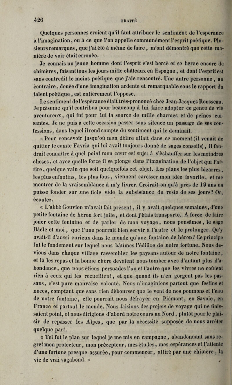 Quelques personnes croient qu’il faut attribuer le sentiment de l’espérance à l’imagination, ou à ce que l’on appelle communément l’esprit poétique. Plu¬ sieurs remarques, que j’ai été à même de faire, m’ont démontré que cette ma¬ nière de voir était erronée. Je connais un jeune homme dont l’esprit s’est bercé et se berce encore de chimères, faisant tous les jours mille châteaux en Espagne, et dont l’esprit est sans contredit le moins poétique que j’aie rencontré. Une autre personne , au Contraire, douée d’une imagination ardente et remarquable sous le rapport du talent poétique , est entièrement l’opposé. Ue sentiment de l’espérance était très-prononcé chez Jean-Jacques Rousseau. Je présume qu’il contribua pour beaucoup à lui faire adopter ce genre de vie aventureux, qui fut pour lui la source de mille charmes et de peines cui¬ santes. Je ne puis à cette occasion passer sous silence un passage de ses con¬ fessions, dans lequel il rend compte du sentiment qui le dominait. « Pour concevoir jusqu’où mon délire allait dans ce moment (il venait de quitter le comte Favria qui lui avait toujours donné de sages conseils), il fau¬ drait connaître à quel point mon cœur est sujet à s’échauffer sur les moindres choses, et avec quelle force il se plonge dans l’imagination de l’objet qui l’ai* tire, quelque vain que soit quelquefois cet objet. Les plans les plus bizarres, lesplusenfantins, les plus fous, viennent caresser mon idée favorite, et me montrer de la vraisemblance à m’y livrer. Croirait-on qu’à près de 19 ans on puisse fonder sur une fiole vide la subsistance du reste de ses jours? Or, écoulez. o L’abbé Gouvion m’avait fait présent, il y avait quelques semaines, d’une petite fontaine de héron fort jolie , et dont j’étais transporté. À force de faire jouer cette fontaine et de parler de mon voyage, nous pensâmes, le sage Ràcle et moi, que l’une pourrait bien servir à Fautre et le prolonger. Qu’y avait-il d’aussi curieux dans le monde qu’une fontaine de héron? Ce principe fut le fondement sur lequel nous bâtîmes l’édifice de notre fortune. Nous de¬ vions dans chaque village rassembler les paysans autour de notre fontaine, et là les repas et la bonne chère devaient nous tomber avec d’autant plus d’a¬ bondance, que nous^étions persuadés l’un et l’autre que les vivres ne coûtent rien à ceux qui les recueillent, et que quand ils n’en gorgent pas les pas- sans, c’est pure mauvaise volonté. Nous n’imaginions partout que festins et noces, comptant que sans rien débourser que le vent de nos poumons et l’eau de notre fontaine, elle pourrait nous défrayer en Piémont, en Savoie, en France et partout le monde. Nous faisions des projets de voyage qui ne finis¬ saient point, et nous dirigions d’abord notre cours au Nord, plutôt pour le plai¬ sir de repasser les Alpes, que par la nécessité supposée de nous arrêter quelque part. « Tel fut le plan sur lequel je me mis en campagne , abandonnant sans re¬ gret mon protecteur, mon précepteur, mes études, mes espérances et l’attente d’une fortune presque assurée, pour commencer, attiré par une chimère , la vie de vrai vagabond. » ,