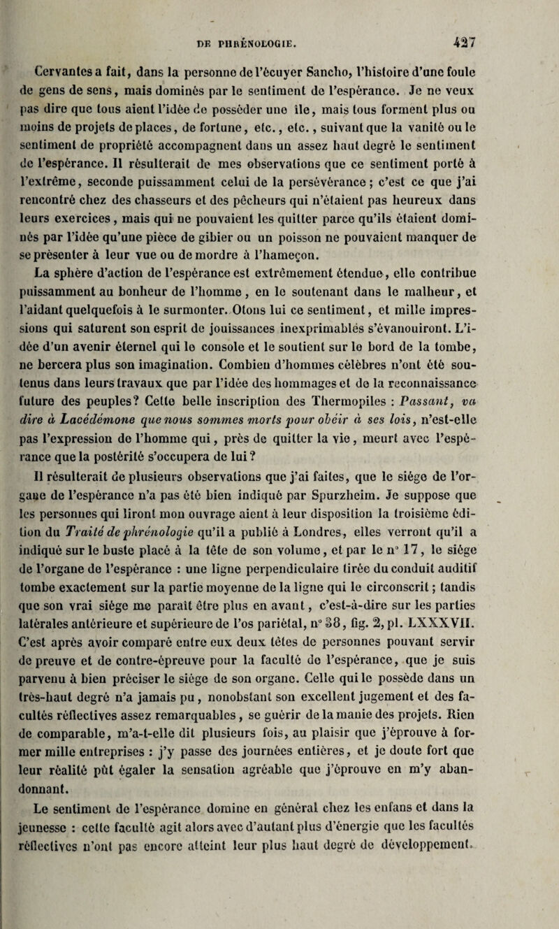 Cervantes a fait, dans la personne de l’écuyer Sancho, l’histoire d’une foule de gens de sens, mais dominés par le sentiment de l'espérance. Je ne veux pas dire que tous aient ridée de posséder une île, mais tous forment plus ou moins de projets de places, de fortune, etc., etc., suivant que la vanité ou le sentiment de propriété accompagnent dans un assez haut degré le sentiment de l’espérance. Il résulterait de mes observations que ce sentiment porté à l’extrême, seconde puissamment celui de la persévérance ; c’est ce que j’ai rencontré chez des chasseurs et des pêcheurs qui n’étaient pas heureux dans leurs exercices, mais qui ne pouvaient les quitter parce qu’ils étaient domi¬ nés par l’idée qu’une pièce de gibier ou un poisson ne pouvaient manquer de se présenter à leur vue ou démordre à l’hameçon. La sphère d’action de l’espérance est extrêmement étendue, elle contribue puissamment au bonheur de l’homme, en le soutenant dans le malheur, et l’aidant quelquefois à le surmonter. Otons lui ce sentiment, et mille impres¬ sions qui saturent son esprit de jouissances inexprimables s’évanouiront. L’i¬ dée d’un avenir éternel qui le console et le soutient sur le bord de la tombe, ne bercera plus son imagination. Combien d’hommes célèbres n’ont été sou¬ tenus dans leurs travaux que par l’idée des hommages et de la reconnaissance future des peuples? Cette belle inscription des Thermopiles : Passant, va dire à Lacédémone que nous sommes morts 'pour obéir à ses lois, n’est-elle pas l’expression de l’homme qui, près de quitter la Yie, meurt avec l’espé¬ rance que la postérité s’occupera de lui ? Il résulterait de plusieurs observations que j’ai faites, que le siège de l’or¬ gane de l’espérance n’a pas été bien indiqué par Spurzheim. Je suppose que les personnes qui liront mou ouvrage aient à leur disposition la troisième édi¬ tion du Traité de phrénologie qu’il a publié à Londres , elles verront qu’il a indiqué sur le buste placé à la tête de son volume, et par le n 17, le siège de l’organe de l’espérance : une ligne perpendiculaire tirée du conduit auditif tombe exactement sur la partie moyenne de la ligne qui le circonscrit ; tandis que son vrai siège me paraît être plus en avant, c’est-à-dire sur les parties latérales antérieure et supérieure de l’os pariétal, n° S8, fig. 2, pl. LXXXVII. C’est après avoir comparé entre eux deux têtes de personnes pouvant servir de preuve et de contre-épreuve pour la faculté do l’espérance, que je suis parvenu à bien préciser le siège de son organe. Celle qui le possède dans un très-haut degré n’a jamais pu, nonobstant son excellent jugement et des fa¬ cultés réflectives assez remarquables, se guérir de la manie des projets. Rien de comparable, m’a-t-elîe dit plusieurs fois, au plaisir que j’éprouve à for¬ mer mille entreprises : j’y passe des journées entières, et je doute fort que leur réalité pût égaler la sensation agréable que j’éprouve en m’y aban¬ donnant. Le sentiment de l’espérance domine en général chez les enfans et dans la jeunesse : cette faculté agit alors avec d’autant plus d’énergie que les facultés rèfiectivcs n’ont pas encore atteint leur plus haut degré de développement.