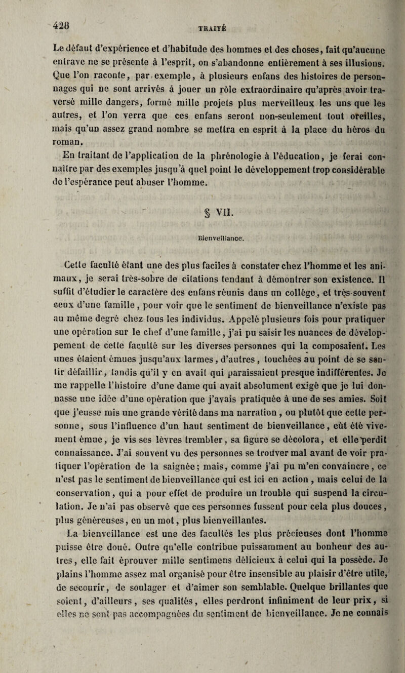 Le défaut d’expérience et d’habitude des hommes et des choses, fait qu’aucune entrave ne se présente à l’esprit, on s’abandonne entièrement à ses illusions. Que l’on raconte, par exemple, à plusieurs enfans des histoires de person¬ nages qui ne sont arrivés à jouer un rôle extraordinaire qu’après avoir tra¬ versé mille dangers, formé mille projets plus merveilleux les uns que les autres, et l’on verra que ces enfans seront non-seulement tout oreilles, mais qu’un assez grand nombre se mettra en esprit à la place du héros du roman. Eu traitant de l’application de la phrénologie à l’éducation, je ferai con¬ naître par des exemples jusqu a quel point le développement trop considérable de l’espérance peut abuser l’homme. - -• S VIL Bienveillance. Cette faculté étant une des plus faciles à constater chez l’homme et les ani¬ maux, je serai très-sobre de citations tendant à démontrer son existence. Il suffit d’étudier le caractère des enfans réunis dans un collège, et très souvent ceux d’une famille , pour voir que le sentiment de bienveillance n’existe pas au môme degré chez tous les individus. Appelé plusieurs fois pour pratiquer une opération sur le chef d’une famille, j’ai pu saisir les nuances de dévelop¬ pement de cette faculté sur les diverses personnes qui la composaient. Les unes étaient émues jusqu’aux larmes, d’autres , touchées au point de se sen¬ tir défaillir, tandis qu’il y en avait qui paraissaient presque indifférentes. Je me rappelle l’histoire d’une dame qui avait absolument exigé que je lui don¬ nasse une idée d’une opération que j’avais pratiquée à une de ses amies. Soit que j’eusse mis une grande vérité dans ma narration , ou plutôt que cette per¬ sonne, sous l’influence d’un haut sentiment de bienveillance, eût été vive¬ ment émue, je vis ses lèvres trembler, sa figure se décolora, et elle'perdit connaissance. J’ai souvent vu des personnes se troûver mal avant de voir pra¬ tiquer l’opération de la saignée; mais, comme j’ai pu m’en convaincre, ce n’est pas le sentiment de bienveillance qui est ici en action , mais celui de la conservation, qui a pour effet de produire un trouble qui suspend la circu¬ lation. Je n’ai pas observé que ces personnes fussent pour cela plus douces, plus généreuses, en un mot, plus bienveillantes. La bienveillance est une des facultés les plus précieuses dont l’homme puisse être doué. Outre qu’elle contribue puissamment au bonheur des au¬ tres, elle fait éprouver mille sentimens délicieux à celui qui la possède. Je plains l’homme assez mal organisé pour être insensible au plaisir d’être utile, de secourir, de soulager et d’aimer son semblable. Quelque brillantes que soient, d’ailleurs, ses qualités, elles perdront infiniment de leur prix, si elles ne sont pas accompagnées du sentiment de bienveillance. Je ne connais