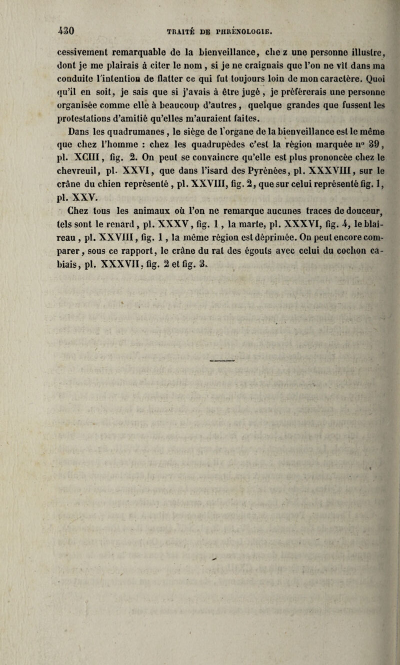 cessivement remarquable de la bienveillance, chez une personne illustre, dont je me plairais à citer le nom , si je ne craignais que l’on ne vît dans ma conduite l'intention de flatter ce qui fut toujours loin de mon caractère. Quoi qu’il en soit, je sais que si j’avais à être jugé , je préférerais une personne organisée comme elle à beaucoup d’autres, quelque grandes que fussent les protestations d’amitié qu’elles m’auraient faites. Dans les quadrumanes, le siège de l’organe de la bienveillance est le même que chez l’homme : chez les quadrupèdes c’est la région marquée u° 39, pl. XCIII, fig. % On peut se convaincre qu’elle est plus prononcée chez le chevreuil, pl. XXVI, que dans l’isard des Pyrénées, pl. XXXVIII, sur le crâne du chien représenté , pl. XXVIII, fig. 2, que sur celui représenté fig. 1, pl. XXV. Chez tous les animaux où l’on ne remarque aucunes traces de douceur, tels sont le renard, pl. XXXV, fig. 1, la marte, pl. XXXVI, fig. 4, le blai¬ reau , pl. XXVIII, fig. 1, la même région est déprimée. On peut encore com¬ parer, sous ce rapport, le crâne du rat des égouts avec celui du cochon ca- biais, pl. XXXVII, fig. 2 et fig. 3.