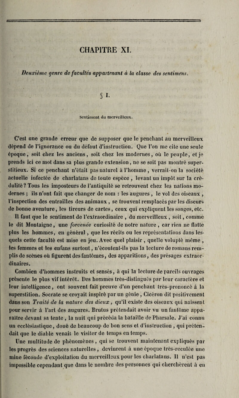 CHAPITRE XI. Deuxième genre de facultés appartenant « Ui classe des senlimens. § I. sentiment du merveilleux. ■ .I . H . • » C’est une grande erreur que de supposer que le penchant au merveilleux dépend de l’ignorance ou du défaut d’instruction. Que l’on me cite une seule époque, soit chez les anciens, soit chez les modernes, où le peuple, et je prends ici ce mot dans sa plus grande extension, ne se soit pas montré super¬ stitieux. Si ce penchant n’était pas naturel à l’homme , verrait-on la société actuelle infectée de charlatans de toute espèce , levant un impôt sur la cré¬ dulité? Tous les imposteurs de l’antiquité se retrouvent chez les nations mo¬ dernes ; ils n’ont fait que changer de nom : les augures , le vol des oiseaux , l’inspection des entrailles des animaux , se trouvent remplacés par les diseurs de bonne aventure, les tireurs de cartes, ceux qui expliquent les songes,etc. Il faut que le sentiment de l’extraordinaire , du merveilleux, soit, comme le dit Montaigne, une forcenée curiosité de notre nature , car rien ne flatte plus les hommes, en général , que les récits ou les représentations daüs les¬ quels cette faculté est mise en jeu. Avec quel plaisir , quelle volupté même , les femmes et les enfans surtout, n’écoutenl-ils pas la lecture de romans rem¬ plis de scènes où figurent des fantômes, des apparitions, des présages extraor¬ dinaires. Combien d’hommes instruits et sensés, à qui la lecture de pareils ouvrages présente le plus vif intérêt. Des hommes très-distingués par leur caractère et leur intelligence, ont souvent fait preuve d’un penchant très-prononcé à la superstition. Socrate se croyait inspiré par un génie , Cicéron dit positivement dans son Traité de la nature des dieux , qu’il existe des oiseaux qui naissent pour servir à l’art des augures. Brutus prétendait avoir vu un fantôme appa¬ raître devant sa tente , la nuit qui précéda la bataille dePharsale. J’ai connu un ecclésiastique, doué de beaucoup de bon sens et d’instruction , qui préten¬ dait que le diable venait le visiter de temps en temps. Une multitude de phénomènes , qui se trouvent maintenant expliqués par¬ les progrès des sciences naturelles , devinrent à une époque très-reculée une mine féconde d’exploitation du merveilleux pour les charlatans. Il n’csl pas impossible cependant que dans le nombre des personnes qui cherchèrent à en .