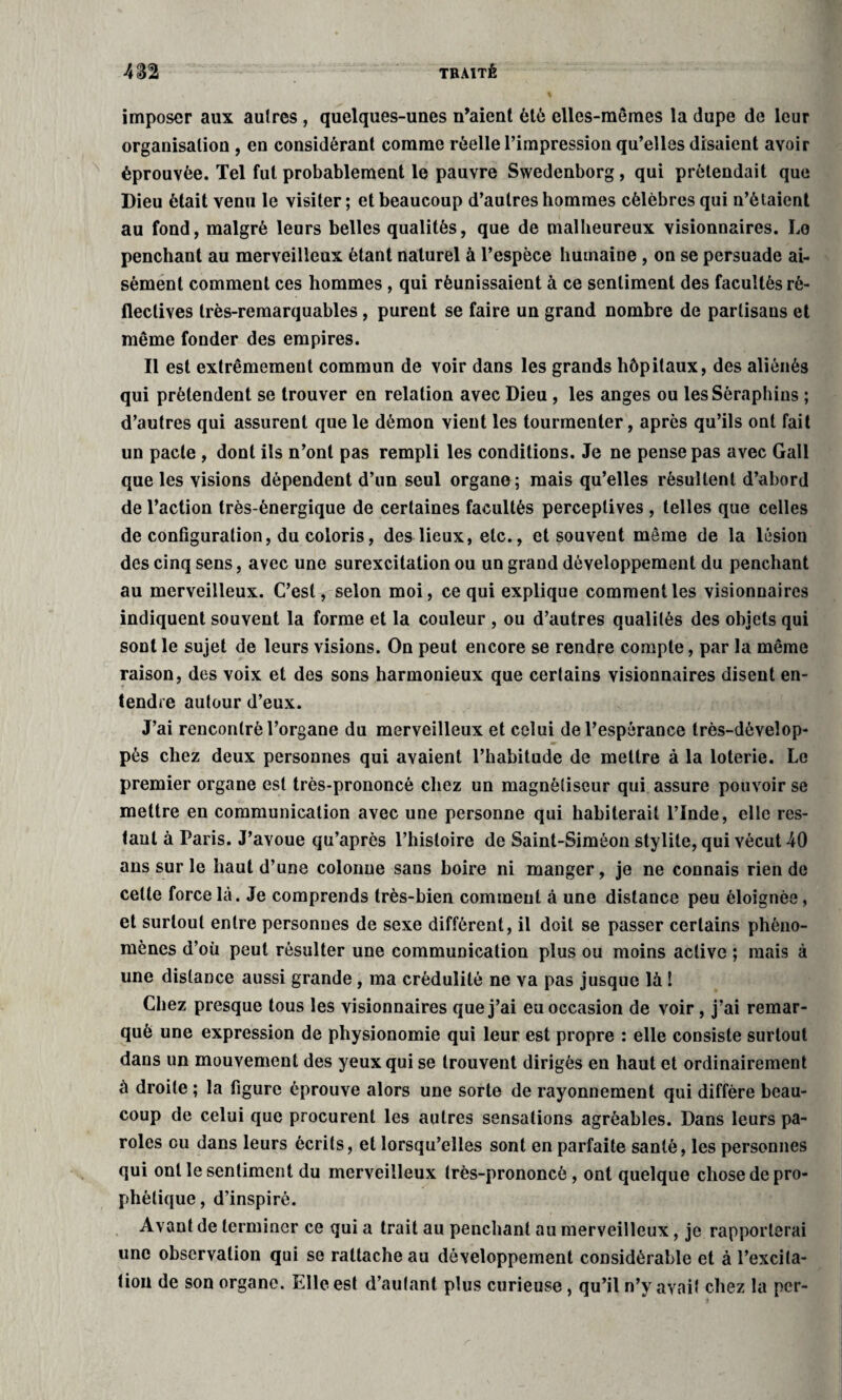 imposer aux aulres , quelques-unes n’aient été elles-mêmes la dupe de leur organisation , en considérant comme réelle l’impression qu’elles disaient avoir éprouvée. Tel fut probablement le pauvre Swedenborg, qui prétendait que Dieu était venu le visiter; et beaucoup d’autres hommes célèbres qui n’étaient au fond, malgré leurs belles qualités, que de malheureux visionnaires. Le penchant au merveilleux étant naturel à l’espèce humaine , on se persuade ai¬ sément comment ces hommes , qui réunissaient à ce sentiment des facultés rè- flectives très-remarquables, purent se faire un grand nombre de partisans et même fonder des empires. Il est extrêmement commun de voir dans les grands hôpitaux, des aliénés qui prétendent se trouver en relation avec Dieu , les anges ou les Séraphins ; d’autres qui assurent que le démon vient les tourmenter, après qu’ils ont fait un pacte , dont ils n’ont pas rempli les conditions. Je ne pense pas avec Gall que les visions dépendent d’un seul organe; mais qu’elles résultent d’abord de l’action très-énergique de certaines facultés perceptives , telles que celles de configuration, du coloris, des lieux, etc., et souvent même de la lésion des cinq sens, avec une surexcitation ou un grand développement du penchant au merveilleux. C’est, selon moi, ce qui explique comment les visionnaires indiquent souvent la forme et la couleur , ou d’autres qualités des objets qui sont le sujet de leurs visions. On peut encore se rendre compte, par la même raison, des voix et des sons harmonieux que certains visionnaires disent en¬ tendre autour d’eux. J’ai rencontré l’organe du merveilleux et celui de l’espérance très-déveîop- pès chez deux personnes qui avaient l’habitude de mettre à la loterie. Le premier organe est très-prononcé chez un magnétiseur qui assure pouvoir se mettre en communication avec une personne qui habiterait l’Inde, elle res¬ tant à Paris. J’avoue qu’après l’histoire de Saint-Siméon stylite, qui vécut 40 ans sur le haut d’une colonne sans boire ni manger, je ne connais rien de celle force là. Je comprends très-bien comment à une distance peu éloignée, et surtout entre personnes de sexe différent, il doit se passer certains phéno¬ mènes d’où peut résulter une communication plus ou moins active ; mais à une distance aussi grande , ma crédulité ne va pas jusque là ! Chez presque tous les visionnaires que j’ai eu occasion de voir, j’ai remar¬ qué une expression de physionomie qui leur est propre : elle consiste surtout dans un mouvement des yeux qui se trouvent dirigés en haut et ordinairement à droite ; la figure éprouve alors une sorte de rayonnement qui diffère beau¬ coup de celui que procurent les autres sensations agréables. Dans leurs pa¬ roles ou dans leurs écrits, et lorsqu’elles sont en parfaite santé, les personnes qui ont le sentiment du merveilleux très-prononcé , ont quelque chose de pro¬ phétique , d’inspiré. Avant de terminer ce qui a trait au penchant au merveilleux, je rapporterai une observation qui se rattache au développement considérable et à l’excita¬ tion de son organe. Elle est d’autant plus curieuse, qu’il n’y avait chez la per-
