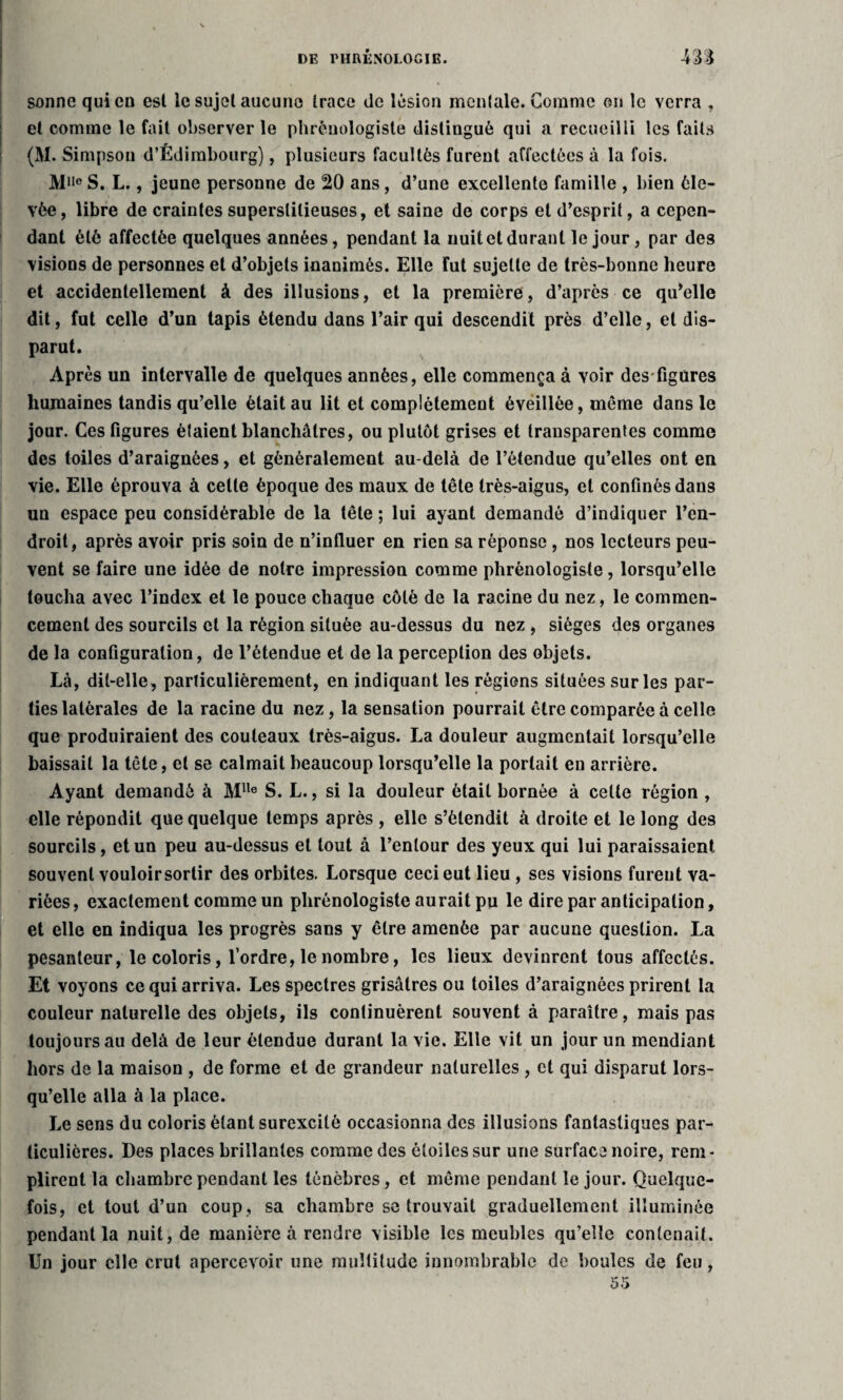 sonne qui en esl le sujet aucune trace de lésion mentale. Comme on le verra , et comme le fait observer le phrénologiste distingué qui a recueilli les faits (M. Simpson d’Édimbourg), plusieurs facultés furent affectées à la fois. M1Ie S. L., jeune personne de 20 ans, d’une excellente famille , bien éle¬ vée, libre de craintes superstitieuses, et saine de corps et d’esprit, a cepen¬ dant été affectée quelques années, pendant la nuit et durant le jour, par des visions de personnes et d’objets inanimés. Elle fut sujette de très-bonne heure et accidentellement à des illusions, et la première, d’après ce qu’elle dit, fut celle d’un tapis étendu dans l’air qui descendit près d’elle, et dis¬ parut. Après un intervalle de quelques années, elle commença à voir des-figures humaines tandis qu’elle était au lit et complètement éveillée, même dans le jour. Ces figures étaient blanchâtres, ou plutôt grises et transparentes comme des toiles d’araignées, et généralement au-delà de l’étendue qu’elles ont en vie. Elle éprouva à celte époque des maux de tête très-aigus, et confinés dans un espace peu considérable de la tête ; lui ayant demandé d’indiquer l’en¬ droit, après avoir pris soin de n’influer en rien sa réponse , nos lecteurs peu¬ vent se faire une idée de notre impression comme phrénologiste, lorsqu’elle toucha avec l’index et le pouce chaque côté de la racine du nez, le commen¬ cement des sourcils et la région située au-dessus du nez , sièges des organes de la configuration, de l’étendue et de la perception des objets. Là, dit-elle, parliculièrement, en indiquant les régions situées sur les par¬ ties latérales de la racine du nez, la sensation pourrait être comparée à celle que produiraient des couteaux très-aigus. La douleur augmentait lorsqu’elle baissait la tête, et se calmait beaucoup lorsqu’elle la portait en arrière. Ayant demandé à Mlle S. L., si la douleur était bornée à celle région , elle répondit que quelque temps après , elle s’étendit à droite et le long des sourcils, et un peu au-dessus et tout à l’entour des yeux qui lui paraissaient souvent vouloirsortir des orbites. Lorsque ceci eut lieu , ses visions furent va¬ riées, exactement comme un phrénologiste aurait pu le dire par anticipation, et elle en indiqua les progrès sans y être amenée par aucune question. La pesanteur, le coloris, l’ordre, le nombre, les lieux devinrent tous affectés. Et voyons ce qui arriva. Les spectres grisâtres ou toiles d’araignées prirent la couleur naturelle des objets, ils continuèrent souvent à paraître, mais pas toujours au delà de leur étendue durant la vie. Elle vit un jour un mendiant hors de la maison , de forme et de grandeur naturelles , et qui disparut lors¬ qu’elle alla à la place. Le sens du coloris étant surexcité occasionna des illusions fantastiques par¬ ticulières. Des places brillantes comme des étoiles sur une surface noire, rem¬ plirent la chambre pendant les ténèbres, et même pendant le jour. Quelque¬ fois, et tout d’un coup, sa chambre se trouvait graduellement illuminée pendant la nuit, de manière à rendre visible les meubles qu’elle contenait. Un jour elle crut apercevoir une multitude innombrable de boules de feu, 55