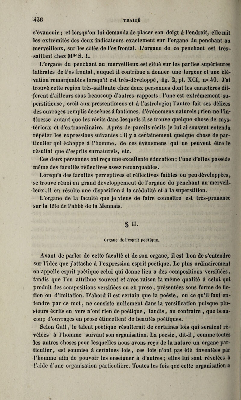 s’évanouir ; et lorsqu’on lui demanda de placer son doigt à l’endroit, elle mit les extrémités des deux indicateurs exactement sur l’organe du penchant au merveilleux, sur les côtés de l’os frontal. L’organe de ce penchant est très- saillant chez MlleS. L. L’organe du penchant au merveilleux est situé sur les parties supérieures latérales de l’os frontal, auquel il contribue a donner une largeur et une élé¬ vation remarquables lorsqu’il est très-développé, fig. 2, pl. XCÏ, n° 40. J’ai trouvé celte région très-saillante chez deux personnes dont les caractères dif¬ fèrent d’ailleurs sous beaucoup d’autres rapports : l’une est extrêmement su¬ perstitieuse, croit aux pressenlimens et à l’astrologie; l’autre fait ses délices des ouvrages remplis descènes à fantômes, d’événemens naturels ; rien ne l’in¬ téresse autant que les récits dans lesquels il se trouve quelque chose de mys¬ térieux et d’extraordinaire. Après de pareils récits je lui ai souvent entendu répéter les expressions suivantes : il y a certainement quelque chose de par¬ ticulier qui échappe à l’homme, de ces èvénemens qui ne peuvent être le résultat que d’esprits surnaturels, etc. Ces deux personnes ont reçu une excellente éducation; l’une d’elles possède même des facultés réfleclives assez remarquables. Lorsqu’à des facultés perceptives et réflectives faibles ou peu développées, se trouve réuni un grand développement de l’organe du penchant au merveil¬ leux, il en résulte une disposition à la crédulité et à la superstition. L’organe de la faculté que je viens de faire connaître est très-prononcé sur la tête de l’abbé de la Mennais. § ïî. Organe de l'esprit poétique. Avant de parler de celte faculté et de son organe, il est bon de s’entendre sur l’idée que j’attache à l’expression esprit poétique. Le plus ordinairement on appelle esprit poétique celui qui donne lieu a des compositions versifiées, tandis que l’on attribue souvent et avec raison la même qualité à celui qui produit des compositions versifiées ou en prose, présentées sous forme de fic¬ tion ou d’imitation. D’abord il est certain que la poésie, ou ce qu’il faut en¬ tendre par ce mot, ne consiste nullement dans la versification puisque plu¬ sieurs écrits en vers n’ont rien de poétique, tandis, au contraire , que beau¬ coup d’ouvrages en prose étincellent de beautés poétiques. Scion Gall, le talent poétique résulterait de certaines lois qui seraient ré¬ vélées à l’homme suivant son organisation. La poésie, dit-il, comme toutes les autres choses pour lesquelles nous avons reçu de la nature un organe par¬ ticulier, est soumise à certaines lois, ces lois n’ont pas été inventées par l’homme afin de pouvoir les enseigner à d’autres ; elles lui sont révélées à l’aide d'une organisation particulière. Toutes les fois que cette organisation a