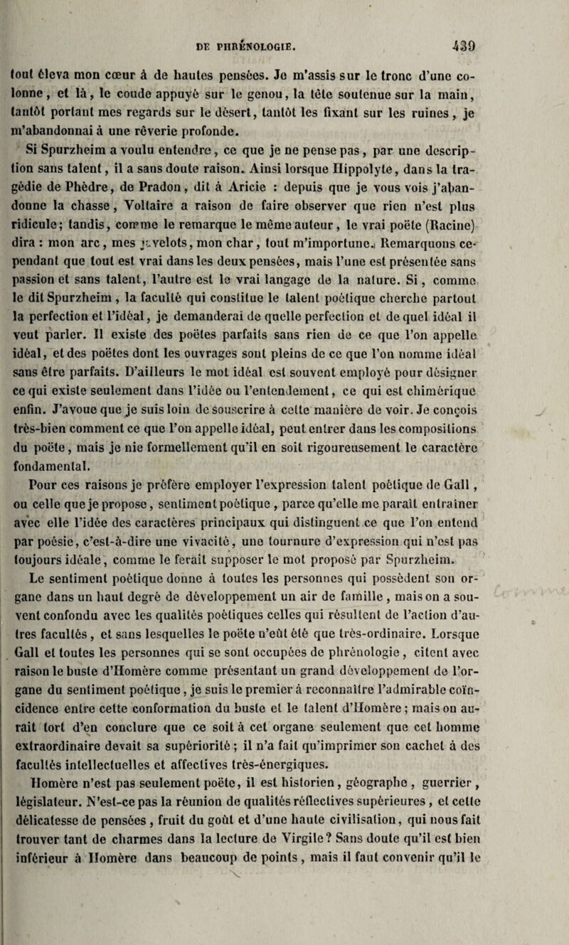 lout éleva mon cœur à de hautes pensées. Je m’assis sur le tronc d’une co¬ lonne , et là, le coude appuyé sur le genou, la tête soutenue sur la main, tantôt portant mes regards sur le désert, tantôt les fixant sur les ruines, je m’abandonnai à une rêverie profonde. Si Spurzheim a voulu entendre, ce que je ne pense pas, par une descrip¬ tion sans talent, il a sans doute raison. Ainsi lorsque Hippolyte, dans la tra¬ gédie de Phèdre, de Pradon, dit à Aricie : depuis que je vous vois j’aban¬ donne la chasse, Voltaire a raison de faire observer que rien n’est plus ridicule; tandis, comme le remarque le même auteur, le vrai poêle (Racine) dira : mon arc, mes juvelots, mon char, tout m’importune.i Remarquons ce¬ pendant que tout est vrai dans les deux pensées, mais l’une est présentée sans passion et sans talent, l’autre est le vrai langage de la nature. Si, comme le dit Spurzheim , la faculté qui constitue le talent poétique cherche partout la perfection et l’idéal, je demanderai de quelle perfection et de quel idéal il veut parler. Il existe des poêles parfaits sans rien de ce que l’on appelle idéal, et des poêles dont les ouvrages sont pleins de ce que l’on nomme idéal sans être parfaits. D’ailleurs le mot idéal est souvent employé pour désigner ce qui existe seulement dans l’idée ou l’entendement, ce qui est chimérique enfin. J’avoue que je suis loin de souscrire à celte manière de voir. Je conçois très-bien comment ce que l’on appelle idéal, peut entrer dans les compositions du poète, mais je nie formellement qu’il en soit rigoureusement le caractère fondamental. Pour ces raisons je préfère employer l’expression talent poétique de Gall, ou celle que je propose, sentiment poétique , parce qu’elle me parait entraîner avec elle l’idée des caractères principaux qui distinguent ce que l’on entend par poésie, c’est-à-dire une vivacité, une tournure d’expression qui n’est pas toujours idéale, comme le ferait supposer le mot proposé par Spurzheim. Le sentiment poétique donne à toutes les personnes qui possèdent son or¬ gane dans un haut degré de développement un air de famille , maison a sou¬ vent confondu avec les qualités poétiques celles qui résultent de l’action d’au¬ tres facultés, et sans lesquelles le poète n’eût été que très-ordinaire. Lorsque Gall et toutes les personnes qui se sont occupées de phrénologie , citent avec raison le buste d’Homère comme présentant un grand développement de l’or¬ gane du sentiment poétique, je suis le premier à reconnaître l’admirable coïn¬ cidence entre cette conformation du buste et le talent d’Homère ; mais on au¬ rait tort d’en conclure que ce soit à cet organe seulement que cet homme extraordinaire devait sa supériorité ; il n’a fait qu’imprimer son cachet à des facultés intellectuelles et affectives très-énergiques. Homère n’est pas seulement poète, il est historien, géographe , guerrier , législateur. N ’est-ce pas la réunion de qualités réflectives supérieures, et celte délicatesse de pensées , fruit du goût et d’une haute civilisation, qui nous fait trouver tant de charmes dans la lecture de Virgile? Sans doute qu’il est bien inférieur à Homère dans beaucoup de points , mais il faut convenir qu’il le v