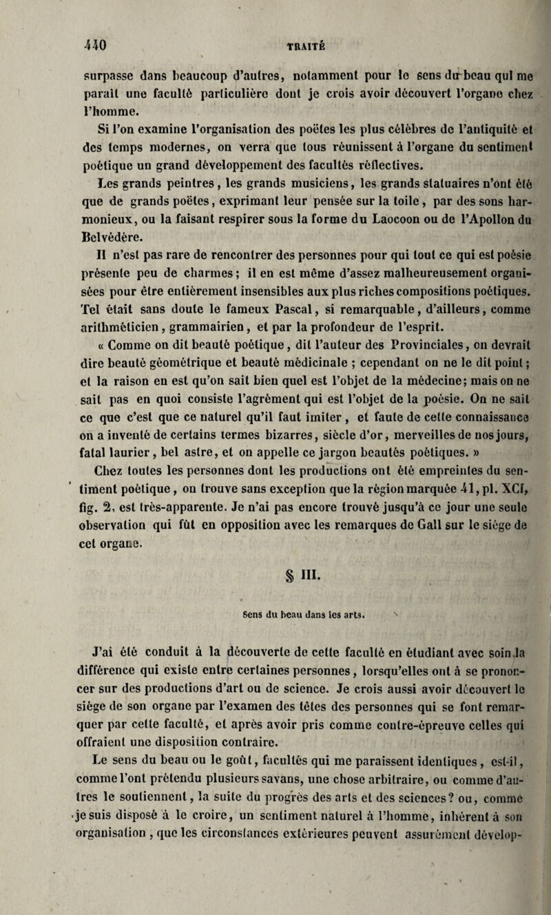 surpasse dans beaucoup d’aulrc9, notamment pour lo 6ens difbcau qui me parait une faculté particulière dont je crois avoir découvert l’organe chez l’homme. Si l’on examine l'organisation des poëtes les plus célèbres de l’antiquité et des temps modernes, on verra que tous réunissent à l’organe du sentiment poétique un grand développement des facultés rèflectives. Les grands peintres, les grands musiciens, les grands statuaires n’ont été que de grands poëtes, exprimant leur pensée sur la toile, par des sons har¬ monieux, ou la faisant respirer sous la forme du Laocoon ou de l’Apollon du Belvédère. Il n’est pas rare de rencontrer des personnes pour qui tout ce qui est poésie présente peu de charmes ; il en est même d’assez malheureusement organi¬ sées pour être entièrement insensibles aux plus riches compositions poétiques. Tel était sans doute le fameux Pascal, si remarquable, d’ailleurs, comme arithméticien, grammairien, et par la profondeur de l’esprit. « Comme on dit beauté poétique, dit l’auteur des Provinciales, on devrait dire beauté géométrique et beauté médicinale ; cependant on ne le dit poiul ; et la raison en est qu’on sait bien quel est l’objet de la médecine; maison ne sait pas en quoi consiste l’agrément qui est l’objet de la poésie. On ne sait ce que c’est que ce naturel qu’il faut imiter , et faute de cette connaissance on a inventé de certains termes bizarres, siècle d’or, merveilles de nos jours, fatal laurier, bel astre, et on appelle ce jargon beautés poétiques. » Chez toutes les personnes dont les productions ont été empreintes du sen¬ timent poétique, on trouve sans exception que la région marquée 41, pl. XCf, fig. 2, est très-apparente. Je n’ai pas encore trouvé jusqu’à ce jour une seule observation qui fût en opposition avec les remarques de Gall sur le siège de cet organe. § III. Sens du beau dans Ses arts. J’ai été conduit à la découverte de celte faculté en étudiant avec soin la différence qui existe entre certaines personnes, lorsqu’elles ont à se pronon¬ cer sur des productions d’art ou de science. Je crois aussi avoir découvert le siège de son organe par l’examen des têtes des personnes qui se font remar¬ quer par cette faculté, et après avoir pris comme contre-épreuve celles qui offraient une disposition contraire. Le sens du beau ou le goût, facultés qui me paraissent identiques, est-il, comme l’ont prétendu plusieurs savans, une chose arbitraire, ou comme d’au¬ tres le soutiennent, la suite du progrès des arts et des sciences? ou, comme •jesuis disposé à le croire, un sentiment naturel à l’homme, inhérent à son organisation , que les circonstances extérieures peuvent assurément develop-