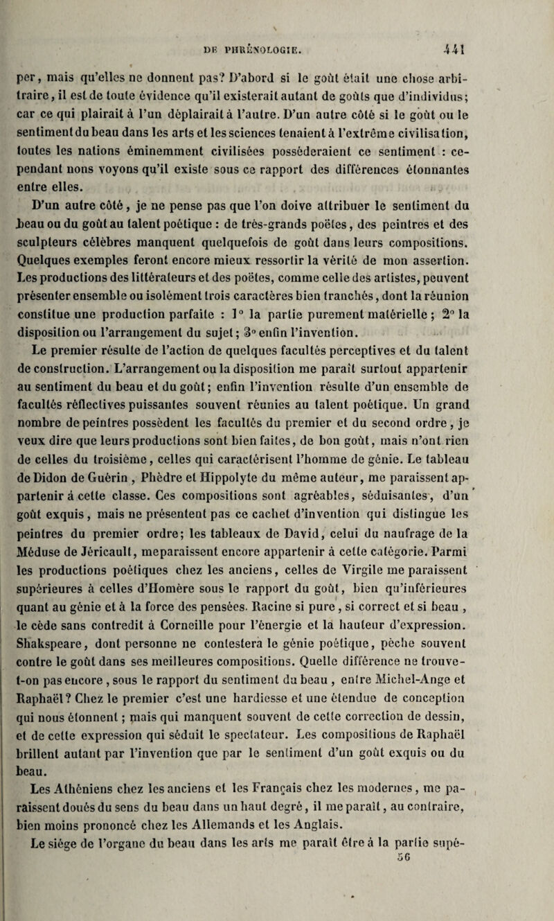 per, mais qu’elles ne donnent pas? D’abord si le goût était une chose arbi¬ traire, il est de toute évidence qu’il existerait autant de goûts que d’individus; car ce qui plairait à l’un déplairait à l’autre. D’un autre côté si le goût ou le sentiment du beau dans les arts et les sciences tenaient à l’extrême civilisation, toutes les nations éminemment civilisées posséderaient ce sentiment : ce¬ pendant nous voyons qu’il existe sous ce rapport des différences étonnantes entre elles. ». ^ D’un autre côté, je ne pense pas que l’on doive attribuer le sentiment du .beau ou du goût au talent poétique : de très-grands poëtes, des peintres et des sculpteurs célèbres manquent quelquefois de goût dans leurs compositions. Quelques exemples feront encore mieux ressortir la vérité de mon assertion. Les productions des littérateurs et des poëtes, comme celle des artistes, peuvent présenter ensemble ou isolément trois caractères bien tranchés, dont la réunion constitue une production parfaite : 1° la partie purement matérielle ; 2° la disposition ou l’arrangement du sujet; 3° enfin l’invention. Le premier résulte de l’action de quelques facultés perceptives et du talent deconstruction. L’arrangement ou la disposition me paraît surtout appartenir au sentiment du beau et du goût; enfin l’invention résulte d’un ensemble de facultés rèfleclives puissantes souvent réunies au talent poétique. Un grand nombre de peintres possèdent les facultés du premier et du second ordre, je veux dire que leurs productions sont bien faites, de bon goût, mais n’ont rien de celles du troisième, celles qui caractérisent l’homme de génie. Le tableau deDidon de Guérin , Phèdre et Hippolyte du même auteur, me paraissent ap¬ partenir à celte classe. Ces compositions sont agréables, séduisantes, d’un goût exquis, mais ne présentent pas ce cachet d’invention qui distingue les peintres du premier ordre; les tableaux de David, celui du naufrage de la Méduse de Jéricault, meparaissent encore appartenir à cette catégorie. Parmi les productions poétiques chez les anciens, celles de Virgile meparaissent supérieures à celles d’Homère sous le rapport du goût, bien qu’inférieures quant au génie et à la force des pensées. Racine si pure, si correct et si beau , le cède sans contredit à Corneille pour l’énergie et la hauteur d’expression. Shakspeare, dont personne ne contestera le génie poétique, pèche souvent contre le goût dans ses meilleures compositions. Quelle différence ne trouve- t-on pas encore , sous le rapport du sentiment du beau , entre Michel-Ange et Raphaël? Chez le premier c’est une hardiesse et une étendue de conception qui nous étonnent ; mais qui manquent souvent de cette correction de dessin, et de celte expression qui séduit le spectateur. Les compositions de Raphaël brillent autant par l’invention que par le sentiment d’un goût exquis ou du beau. Les Athéniens chez les anciens et les Français chez les modernes, me pa¬ raissent doués du sens du beau dans un haut degré, il me paraît, au contraire, bien moins prononcé chez les Allemands et les Anglais. Le siège de l’organe du beau dans les arts me paraît être à la partie supé- 56
