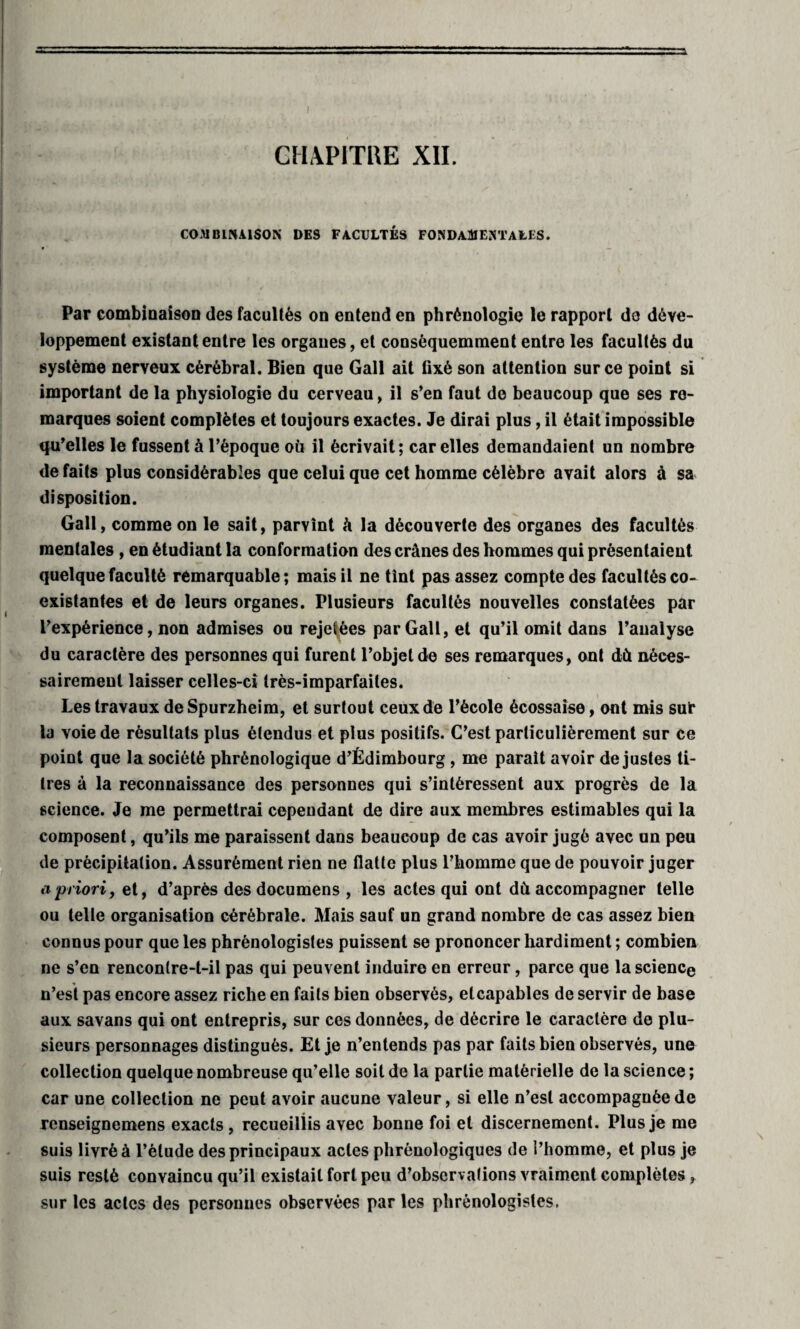 CHAPITRE XII. COMBINAISON DE9 FACULTÉS FONDAMENTALES. Par combinaison des facultés on entend en phrénologie le rapport do déve¬ loppement existant entre les organes, et conséquemment entre les facultés du système nerveux cérébral. Bien que Gall ait fixé son attention sur ce point si important de la physiologie du cerveau, il s’en faut de beaucoup que ses re¬ marques soient complètes et toujours exactes. Je dirai plus, il était impossible qu’elles le fussent à l’époque où il écrivait; car elles demandaient un nombre de faits plus considérables que celui que cet homme célèbre avait alors à sa disposition. Gall, comme on le sait, parvînt à la découverte des organes des facultés mentales , en étudiant la conformation des crânes des hommes qui présentaient quelque faculté remarquable; mais il ne tînt pas assez compte des facultés co¬ existantes et de leurs organes. Plusieurs facultés nouvelles constatées par l’expérience, non admises ou rejetées par Gall, et qu’il omit dans l’analyse du caractère des personnes qui furent l’objet de ses remarques, ont dû néces¬ sairement laisser celles-ci très-imparfaites. Les travaux de Spurzheim, et surtout ceux de l’école écossaise, ont mis sur la voie de résultats plus étendus et plus positifs. C’est particulièrement sur ce point que la société phrènologique d’Édimbourg, me parait avoir de justes ti¬ tres à la reconnaissance des personnes qui s’intéressent aux progrès de la science. Je me permettrai cependant de dire aux membres estimables qui la composent, qu’ils me paraissent dans beaucoup de cas avoir jugé avec un peu de précipitation. Assurément rien ne flatte plus l’homme que de pouvoir juger a priori, et, d’après des documens , les actes qui ont dù accompagner telle ou telle organisation cérébrale. Mais sauf un grand nombre de cas assez bien connus pour que les phrènologistes puissent se prononcer hardiment; combien ne s’en rencontre-t-il pas qui peuvent induire en erreur, parce que la science n’est pas encore assez riche en faits bien observés, et capables de servir de base aux savans qui ont entrepris, sur ces données, de décrire le caractère de plu¬ sieurs personnages distingués. Et je n’entends pas par faits bien observés, une collection quelque nombreuse qu’elle soit de la partie matérielle de la science ; car une collection ne peut avoir aucune valeur, si elle n’est accompagnée de renseignemens exacts , recueillis avec bonne foi et discernement. Plus je me suis livré à l’élude des principaux actes phrènologiques de l’homme, et plus je suis resté convaincu qu’il existait fort peu d’observations vraiment complètes, sur les actes des personnes observées par les phrènologistes.