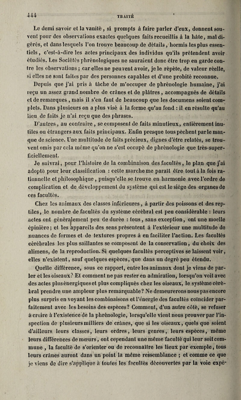 Le demi savoir et la vanité , si prompts à faire parler d’eux, donnent sou¬ vent pour des observations exactes quelques faits recueillis à la hâte, mal di¬ gérés, et dans lesquels l’on trouve beaucoup de détails, hormis les plus essen¬ tiels , c’est-à-dire les actes principaux des individus qu’ils prétendent avoir étudiés. Les Sociétés phrénologiques ne sauraient donc être trop en garde con¬ tre les observations ; car elles ne peuvent avoir, je le répète, de valeur réelle, si elles ne sont faites par des personnes capables et d’une probité reconnue. Depuis que j’ai pris à tache de m’occuper de phrénologie humaine, j’ai reçu un assez grand nombre de crânes et de plâtres , accompagnés de détails et de remarques , mais il s’en faut de beaucoup que les documens soient com¬ plets. Dans plusieurs on a plus visé à la forme qu’au fond : il en résulte qu’au lieu de faits je n’ai reçu que des phrases. D’autres, au contraire, se composent de faits minutieux, entièrement inu¬ tiles ou étrangers aux faits principaux. Enfin presque tous pèchent parle man¬ que de science. Une multitude de faits précieux, dignes d’étre relatés, se trou¬ vent omis par cela même qu’on ne s’est occupé de phrénologie que très-super¬ ficiellement. Je suivrai, pour l’histoire de la combinaison des facultés, le plan que j’ai adopté pour leur classification : celte marche me paraît être tout à la fois ra¬ tionnelle et philosophique, puisqu’elle se trouve en harmonie avec l’ordre de complication et de développement du système qui est le siège des organes de ces facultés. Chez les animaux des classes inférieures, à partir des poissons et des rep¬ tiles, le nombre de facultés du système cérébral est peu considérable : leurs actes ont généralement peu de durée : tous, sans exception, ont une moelle épinière; et les appareils des sens présentent à l’extérieur une multitude de nuances de formes et de textures propres à en faciliter l’action. Les facultés cérébrales les plus saillantes se composent de la conservation, du choix des alimens, de la reproduction. Si quelques facultés perceptives se laissent voir, elles n’existent, sauf quelques espèces, que dans un degré peu étendu. Quelle différence, sous ce rapport, entre les animaux dont je viens de par¬ ler et les oiseaux? El comment ne pas rester en admiration, lorsqu’on voit avec des actes plus énergiques et plus compliqués chez les oiseaux, le système céré¬ bral prendre une ampleur plus remarquable? Ne demeurerons nous pas encore plus surpris en voyant les combinaisons et l’énergie des facultés coïncider par¬ faitement avec les besoins des espèces? Comment, d’un autre côté, se refuser à croire à l’existence de la phrénologie, lorsqu’elle vient nous prouver par l’in¬ spection de plusieurs milliers de crânes, que si les oiseaux, quels que soient d’ailleurs leurs classes, leurs ordres, leurs genres, leurs espèces, même leurs différences de mœurs, ont cependant une même faculté qui leur soit com¬ mune , la faculté de s’orienter ou de reconnaître les lieux par exemple, tous leurs crânes auront dans un point la même ressemblance ; et comme ce que je viens de dire s’applique à toutes les facultés découvertes par la voie expô-