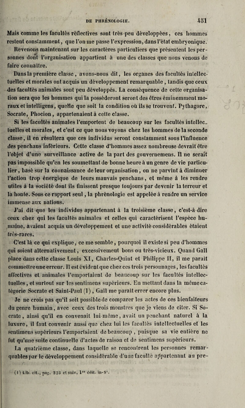 Mais comme les facultés réllectives sont très peu développées, ces hommes restent constamment, que l’on me passe l’expression, dans l’état embryonique. Revenons maintenant sur les caractères particuliers que présentent les per- sonnes dont l’organisation appartient à une des classes que nous venons de faire connaître. Dans la première classe , avons-nous dit, les organes des facultés intellec¬ tuelles et morales ont acquis un développement remarquable , tandis que ceux 4es facultés animales sont peu développés. La conséquence de cette organisa¬ tion sera que les hommes qui la posséderont seront des êtres éminemment mo¬ raux et intelligens, quelle que soit la condition où ils se trouvent. Pythagore,/ Socrate, Phocion, appartenaient à cette classe. Si les facultés animales l’emportent de beaucoup sur les facultés intellec¬ tuelles et morales, et c’est ce que nous voyons chez les hommes de la seconde classe, il en résultera que ces individus seront constamment sous l’influence des penchans inférieurs. Cette classe d’hommes assez nombreuse devrait être l’objet d’une surveillance active de la part des gouvernemens. Il ne serait pas impossible qu’en les soumettant de bonne heure à un genre de vie particu¬ lier, basé sur la connaissance de leur organisation, on ne parvint à diminuer l’action trop énergique de leurs mauvais penchans, et même à les rendre utiles à la société dont ils finissent presque toujours par devenir la terreur et la honte. Sous ce rapport seul, la phrénologie est appelée à rendre un service immense aux nations. J’ai dit que les individu^ appartenant à la troisième classe, c’est-à dire ceux chez qui les facultés animales et celles qui caractérisent l’espèce hu¬ maine, avaient acquis un développement et une activité considérables étaient très-rares. C’est là ce qui explique, ce me semble, pourquoi il existe si peu d’hommes qui soient alternativement, excessivemeut bons ou très-vicieux. Quand Gall place dans celte classe Louis XI, Charles-Quint et Philippe II, il me parait commettre une erreur. Il est évident que chez ces trois personnages, les facultés affectives et animales l’emportaient de beaucoup sur les facultés intellec¬ tuelles, et surtout sur lessenlimens supérieurs. En mettant dans la mêmeca- tégorie Socrate et Saint-Paul (1), Gall me parait errer encore plus. Je ne crois pas qu’il soit possible de comparer les actes de ces bienfaiteurs du genre humain, avec ceux des trois monstres que je viens de citer. Si So¬ crate, ainsi qu’il en convenait lui même, avait un penchant naturel à la luxure, il faut convenir aussi que chez lui les facultés intellectuelles et les senlimens supérieurs l’emportaient de beaucoup , puisque sa vie entière ne fut qu’une suite continuelle d’actes de raison et de senlimens supérieurs. La quatrième classe, dans laquelle se rencontrent les personnes remar¬ quables par le développement considérable d’une faculté ajlpartenaut au pre- (0 Lib. cil-, pag. 323 etsuiv, lrc édit. in-S°.