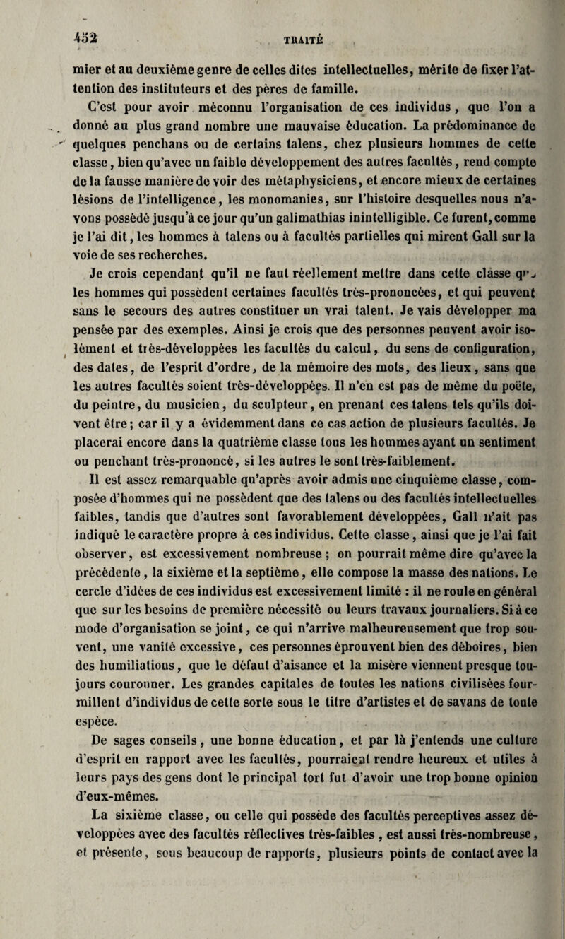 mier et au deuxième genre de celles dites intellectuelles, mérite de fixer l’at¬ tention des instituteurs et des pères de famille. C’est pour avoir méconnu l’organisation de ces individus , que l’on a donné au plus grand nombre une mauvaise éducation. La prédominance de quelques penchans ou de certains talens, chez plusieurs hommes de celle classe, bien qu’avec un faible développement des autres facultés, rend compte de la fausse manière de voir des métaphysiciens, et encore mieux de certaines lésions de l’intelligence, les monomanies, sur l’histoire desquelles nous n’a¬ vons possédé jusqu ace jour qu’un galimathias inintelligible. Ce furent, comme je l’ai dit, les hommes à talens ou à facultés partielles qui mirent Gall sur la voie de ses recherches. Je crois cependant qu’il ne faut réellement mettre dans cette classe qr^ les hommes qui possèdent certaines facullés très-prononcées, et qui peuvent sans le secours des autres constituer un vrai talent. Je vais développer ma pensée par des exemples. Ainsi je crois que des personnes peuvent avoir iso¬ lément et très-développées les facultés du calcul, du sens de configuration, des dates, de l’esprit d’ordre, de la mémoire des mots, des lieux , sans que les autres facultés soient très-développées. 11 n’en est pas de même du poëte, du peintre, du musicien, du sculpteur, en prenant ces talens tels qu’ils doi¬ vent être ; car il y a évidemment dans ce cas action de plusieurs facullés. Je placerai encore dans la quatrième classe tous les hommes ayant un sentiment ou penchant très-prononcé, si les autres le sont très-faiblement. Il est assez remarquable qu’après avoir admis une cinquième classe, com¬ posée d’hommes qui ne possèdent que des talens ou des facullés intellectuelles faibles, tandis que d’autres sont favorablement développées, Gall n’ait pas indiqué le caractère propre à ces individus. Cette classe, ainsi que je l’ai fait observer, est excessivement nombreuse; on pourrait même dire qu’avec la précédente, la sixième et la septième, elle compose la masse des nations. Le cercle d’idées de ces individus est excessivement limité : il ne roule en général que sur les besoins de première nécessité ou leurs travaux journaliers. Si à ce mode d’organisation se joint, ce qui n’arrive malheureusement que trop sou¬ vent, une vanité excessive, ces personnes éprouvent bien des déboires, bien des humiliations, que le défaut d’aisance et la misère viennent presque tou¬ jours couronner. Les grandes capitales de toutes les nations civilisées four¬ millent d’individus de cette sorte sous le litre d’artistes et de savans de toute espèce. De sages conseils , une bonne éducation, et par là j’entends une culture d’esprit en rapport avec les facultés, pourraient rendre heureux et utiles à leurs pays des gens dont le principal tort fut d’avoir une trop bonne opinion d’eux-mêmes. La sixième classe, ou celle qui possède des facultés perceptives assez dé¬ veloppées avec des facultés rèfleclives très-faibles , est aussi très-nombreuse, et présente, sous beaucoup de rapports, plusieurs points de contact avec la
