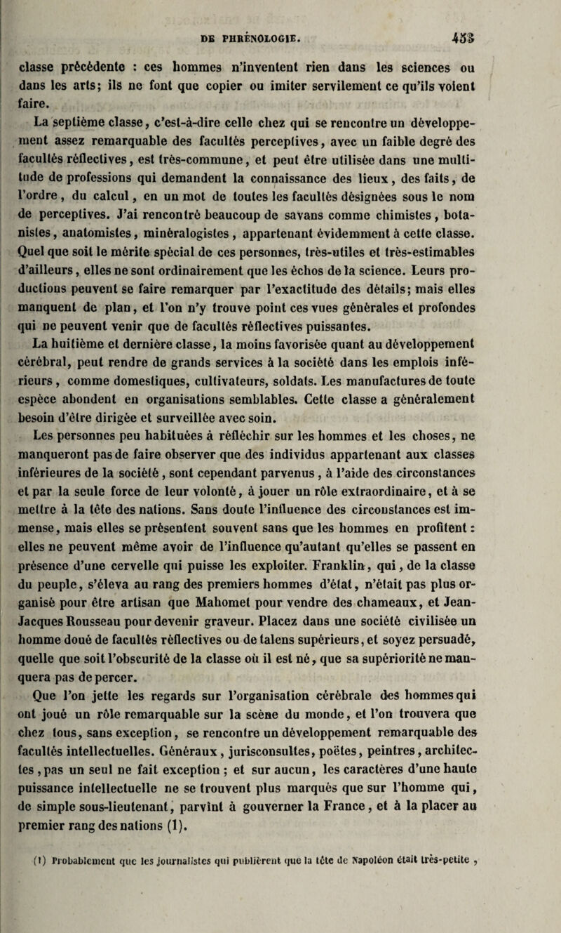 classe précédente : ces hommes n’inventent rien dans les sciences ou dans les arts; ils ne font que copier ou imiter servilement ce qu’ils voient faire. La septième classe, c’est-à-dire celle chez qui se rencontre un développe¬ ment assez remarquable des facultés perceptives, avec un faible degré des facultés rèflectives, est très-commune, et peut être utilisée dans une multi¬ tude de professions qui demandent la connaissance des lieux, des faits, de l’ordre , du calcul, en un mot de toutes les facultés désignées sous le nom de perceptives. J’ai rencontré beaucoup de sa vans comme chimistes , bota¬ nistes, anatomistes, minéralogistes, appartenant évidemment à cette classe. Quel que soit le mérite spécial de ces personnes, très-utiles et très-estimables d’ailleurs, elles ne sont ordinairement que les échos delà science. Leurs pro¬ ductions peuvent se faire remarquer par l’exactitude des détails; mais elles manquent de plan, et l’on n’y trouve point ces vues générales et profondes qui ne peuvent venir que de facultés rèflectives puissantes. La huitième et dernière classe, la moins favorisée quant au développement cérébral, peut rendre de grands services à la société dans les emplois infé¬ rieurs , comme domestiques, cultivateurs, soldats. Les manufactures de toute espèce abondent en organisations semblables. Cette classe a généralement besoin d’être dirigée et surveillée avec soin. Les personnes peu habituées à réfléchir sur les hommes et les choses, ne manqueront pas de faire observer que des individus appartenant aux classes inférieures de la société , sont cependant parvenus , à l’aide des circonstances et par la seule force de leur volonté, à jouer un rôle extraordinaire, et à se mettre à la tête des nations. Sans doute l’influence des circonstances est im¬ mense, mais elles se présentent souvent sans que les hommes en profitent : elles ne peuvent même avoir de l’influence qu’autant qu’elles se passent en présence d’une cervelle qui puisse les exploiter. Franklin, qui, de la classe du peuple, s’éleva au rang des premiers hommes d’état, n’était pas plus or¬ ganisé pour être artisan que Mahomet pour vendre des chameaux, et Jean- Jacques Rousseau pour devenir graveur. Placez dans une société civilisée un homme doué de facultés rèflectives ou de talens supérieurs, et soyez persuadé, quelle que soit l’obscurité de la classe où il est né, que sa supériorité ne man¬ quera pas de percer. Que l’on jette les regards sur l’organisation cérébrale des hommes qui ont joué un rôle remarquable sur la scène du monde, et l’on trouvera que chez tous, sans exception, se rencontre un développement remarquable des facultés intellectuelles. Généraux, jurisconsultes, poètes, peintres, architec¬ tes ,pas un seul ne fait exception ; et sur aucun, les caractères d’une haute puissance intellectuelle ne se trouvent plus marqués que sur l’homme qui, de simple sous-lieutenant, parvint à gouverner la France, et à la placer au premier rang des nations (1). (I) Probablement que les journalistes qui publièrent que la tête Je Napoléon était très-petite ,