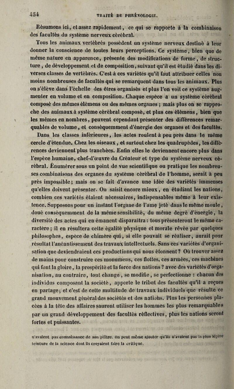 traité de phrénologie. Résumons ici, et assez rapidement, ce qui se rapporte à la combinaison des facultés du système nerveux cérébral. Tous les animaux vertébrés possèdent un système nerveux destiné à leur donner la conscience de toutes leurs perceptions. Ce système, bien que de même nature en apparence, présente des modifications de forme, déstruc¬ turé , de développement et de composition, suivant qu’il est étudié dans les di¬ verses classes de vertébrés. C’est à ces variétés qu’il faut attribuer celles non moins nombreuses de facultés qui se remarquent dans tous les animaux. Plus on s’élève dans l’échelle des êtres organisés et plus l’on voit ce système aug¬ menter en volume et en composition. Chaque espèce a un système cérébral composé des mêmes èlémens ou des mêmes organes ; mais plus on se rappro¬ che des animaux à système cérébral composé, et plus ces èlémens, bien que les mêmes en nombres, peuvent cependant présenter des différences remar¬ quables de volume, et conséquemment d’énergie des organes et des facultés. Dans les classes inférieures, les actes roulent à peu près dans le même cercle d’étendue. Chez les oiseaux, et surtout chez les quadrupèdes, les diffé¬ rences deviennent plus tranchées. Enfin elles le deviennent encore plus dans l’espèce humaine, chef-d’œuvre du Créateur et type du système nerveux cé¬ rébral. Énumérer sous un point de vue scientifique ou pratique les nombreu¬ ses combinaisons des organes du système cérébral de l’homme, serait à peu près impossible; mais on se fait d’avance une idée des variétés immenses qu’elles doivent présenter. On saisit encore mieux, en étudiant les nations, combien ces variétés étaient nécessaires, indispensables même à leur exis¬ tence. Supposons pour un instant l'organe de l’ame jeté dans le même moule, doué conséquemment delà même sensibilité, du même degré d’énergie, la diversité des actes qui en émanent disparaîtra: tous présenteront le même ca¬ ractère ; il en résultera celte égalité physique et morale rêvée par quelques philosophes, espèce de chimère qui, si elle pouvait se réaliser, aurait pour résultat l’anéantissement des travaux intellectuels. Sans ces variétés d’organi¬ sation que deviendraient ces productions qui nous étonnent ? Où trouver assez de mains pour construire ces monumens, ces flottes, ces armées, ces machines qui font la gloire, la prospérité et la force des nations ? avec des variétés d’orga¬ nisation, au contraire, tout change , se modifie, se perfectionne : chacun des individus composant la société, apporte le tribut des facultés qu’il a reçues en partage; et c’est de cette multitude de travaux individuels que résulte ce grand mouvement général des sociétés et des natiohs. Plus les personnes pla¬ cées à la tête des affaires sauront utiliser les hommes les plus remarquables par un grand développement des facultés rèflectives, plus les nations seront fortes et puissantes. n'avaient pas connaissance de son plâtre. On peut meme ajouter qu'ils u’avaient pas la plus légère teinture de la science dont ils croyaient faire la critique.