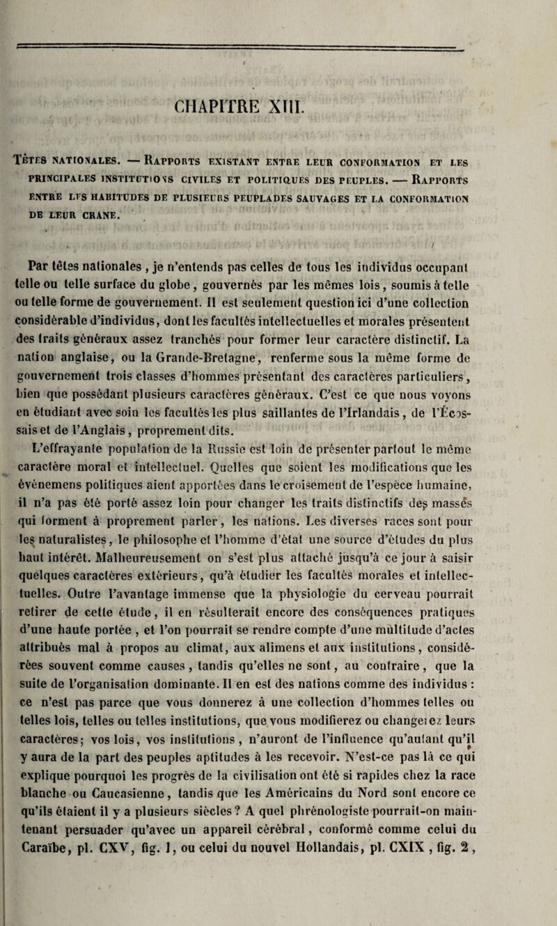 CHAPITRE XIII. Tètes nationales. — Rapports existant entre leur conformation et les PRINCIPALES INSTITUTIONS CIVILES ET POLITIQUES DES PEUPLES. - RAPPORTS ENTRE LES HABITUDES DE PLUSIEURS PEUPLADES SAUVAGES ET LA CONFORMATION DE LEUR CRANE. / ' . / Par têtes nationales , je n’entends pas celles de tous les individus occupant telle ou telle surface du globe, gouvernés par les mêmes lois, soumis à telle ou telle forme de gouvernement. 11 est seulement question ici d’une collection considérable d’individus, dont les facultés intellectuelles et morales présentent des traits généraux assez tranchés pour former leur caractère distinctif. La nation anglaise, ou la Grande-Bretagne, renferme sous la même forme de gouvernement trois classes d’hommes présentant des caractères particuliers, bien que possédant plusieurs caractères généraux. C’est ce que nous voyons en étudiant avec soin les facultés les plus saillantes de l’Irlandais, de l’Écos¬ sais et de l’Anglais, proprement dits. L’effrayante population de la Russie est loin de présenter partout le même caractère moral et intellectuel. Quelles que soient les modifications que les événemens politiques aient apportées dans le croisement de l’espèce humaine, il n’a pas été porté assez loin pour changer les traits distinctifs de^ masses qui torment à proprement parler, les nations. Les diverses races sont poul¬ ies naturalistes, le philosophe et l’homme d’état une source d’études du plus haut intérêt. Malheureusement on s’est plus attaché jusqu’à ce jour à saisir quelques caractères extérieurs, qu’à étudier les facultés morales et intellec¬ tuelles. Outre l’avantage immense que la physiologie du cerveau pourrait retirer de cette étude, il en résulterait encore des conséquences pratiques d’une haute portée , et l’on pourrait se rendre compte d’une multitude d’actes attribués mal à propos au climat, aux alimens et aux institutions, considé¬ rées souvent comme causes, tandis qu’elles ne sont, au contraire, que la suite de l’organisation dominante. II en est des nations comme des individus : ce n’est pas parce que vous donnerez à une collection d’hommes telles ou telles lois, telles ou telles institutions, que vous modifierez ou changeiez leurs caractères; vos lois, vos institutions , n’auront de l’influence qu’autant qu’il y aura de la part des peuples aptitudes à les recevoir. N’est-ce pas là ce qui explique pourquoi les progrès de la civilisation ont été si rapides chez la race blanche ou Caucasienne, tandis que les Américains du Nord sont encore ce qu’ils étaient il y a plusieurs siècles? A quel phrénologiste pourrait-on main¬ tenant persuader qu’avec un appareil cérébral, conformé comme celui du