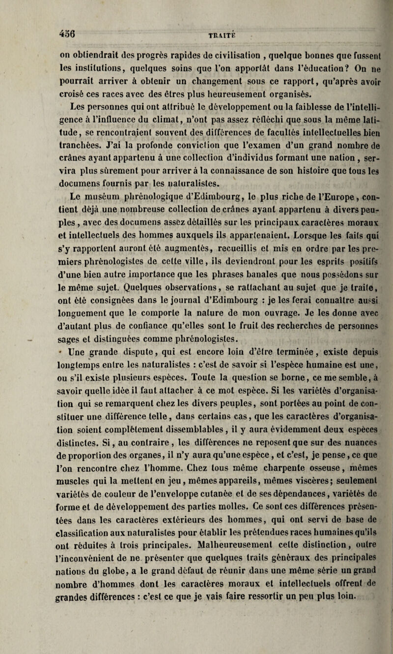 on obtiendrait des progrès rapides de civilisation , quelque bonnes que fussent les institutions, quelques soins que l’on apportât dans l’éducation? On ne pourrait arriver à obtenir un changement sous ce rapport, qu’après avoir croisé ces races avec des êtres plus heureusement organisés. Les personnes qui ont attribué le développement ou la faiblesse de l’intelli¬ gence à l’influence du climat, n’ont pas assez réfléchi que sous la même lati¬ tude, se rencontraient souvent des différences de facultés intellectuelles bien tranchées. J’ai la profonde conviction que l’examen d’un grand nombre de crânes ayant appartenu à une collection d’individus formant une nation , ser¬ vira plus sûrement pour arriver à la connaissance de son histoire que tous leâ documens fournis par les naturalistes. Le muséum phrénologique d’Edimbourg, le plus riche de l’Europe, con¬ tient déjà une nombreuse collection de crânes ayant appartenu à divers peu¬ ples , avec des documens assez détaillés sur les principaux caractères moraux et intellectuels des hommes auxquels ils appartenaient. Lorsque les faits qui s’y rapportent auront ôté augmentés, recueillis et mis en ordre par les pre¬ miers phrénologistes de cette ville, ils deviendront pour les esprits positifs d’une bien autre importance que les phrases banales que nous possédons sur le même sujet. Quelques observations, se rattachant au sujet que je traite, ont été consignées dans le journal d’Edimbourg : je les ferai connaître aussi longuement que le comporte la nature de mon ouvrage. Je les donne avec d’autant plus de confiance qu’elles sont le fruit des recherches de personnes sages et distinguées comme phrénologistes. ' Une grande dispute, qui est encore loin d’être terminée, existe depuis « longtemps entre les naturalistes : c’est de savoir si l’espèce humaine est une, ou s’il existe plusieurs espèces. Toute la question se borne, ce me semble, à savoir quelle idée il faut attacher à ce mot espèce. Si les variétés d’organisa¬ tion qui se remarquent chez les divers peuples, sont portées au point de con¬ stituer une différence telle, dans certains cas, que les caractères d’organisa¬ tion soient complètement dissemblables, il y aura évidemment deux espèces distinctes. Si, au contraire , les différences ne reposent que sur des nuances de proportion des organes, il n’y aura qu’une espèce, et c’est, je pense, ce que l’on rencontre chez l’homme. Chez tous même charpente osseuse, mêmes muscles qui la mettent en jeu, mêmes appareils, mêmes viscères; seulement variétés de couleur de l’enveloppe cutanée et de ses dépendances, variétés de forme et de développement des parties molles. Ce sont ces différences présen¬ tées dans les caractères extérieurs des hommes, qui ont servi de base de classification aux naturalistes pour établir les prétendues races humaines qu’ils ont réduites à trois principales. Malheureusement celte distinction, outre l’inconvénient de ne présenter que quelques traits généraux des principales nations du globe, a le grand défaut de réunir dans une même série un grand nombre d’hommes dont les caractères moraux et intellectuels offrent de grandes différences : c’est ce que je vais faire ressortir un peu plus loin.