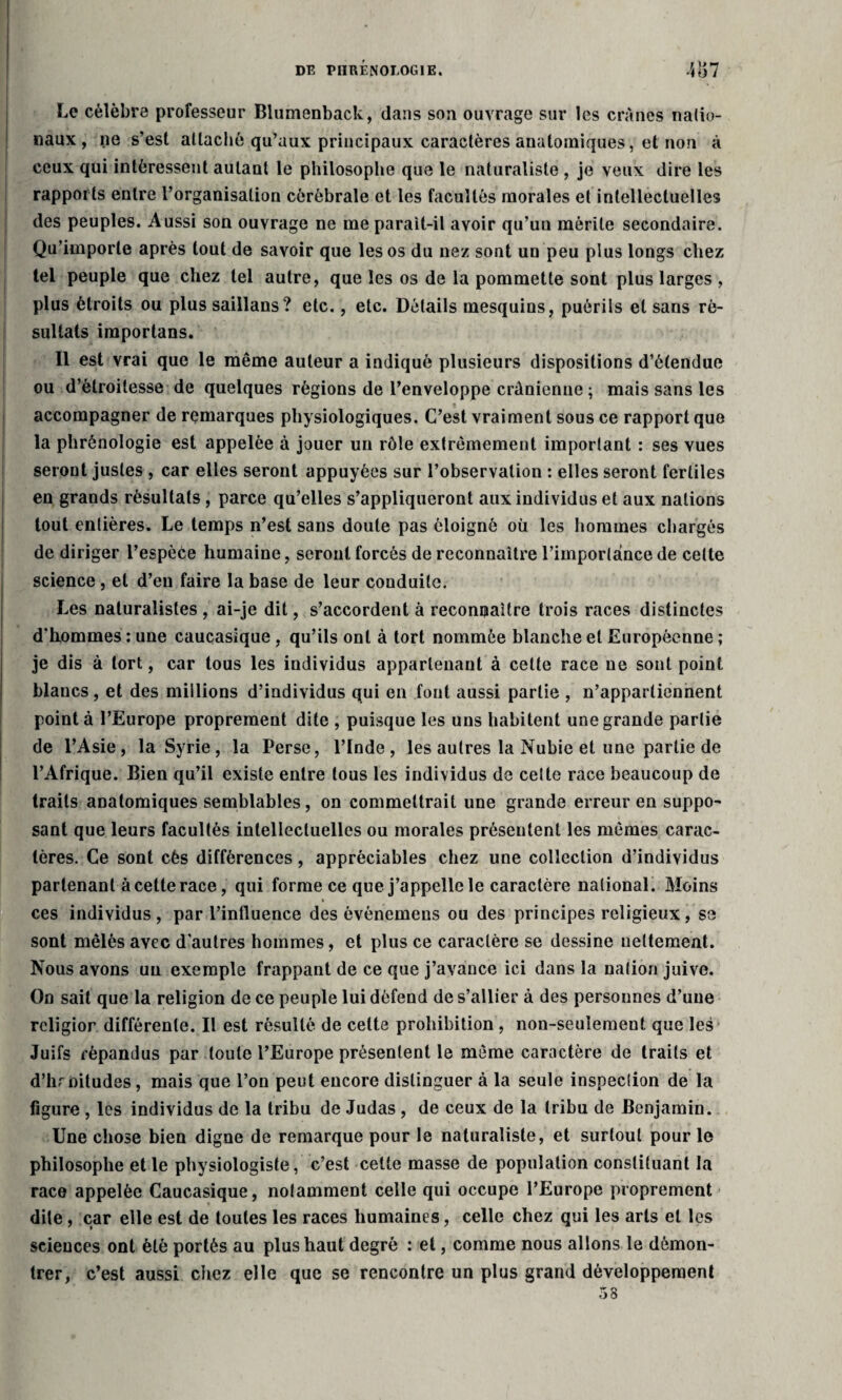 Le célèbre professeur Blumenback, dans son ouvrage sur les crânes natio¬ naux, ne s’est attaché qu’aux principaux caractères anatomiques, et non à ceux qui intéressent autant le philosophe que le naturaliste , je veux dire les rapports entre l’organisation cérébrale et les facultés morales et intellectuelles des peuples. Aussi son ouvrage ne me parait-il avoir qu’un mérite secondaire. Qu’importe après tout de savoir que les os du nez sont un peu plus longs chez tel peuple que chez tel autre, que les os de la pommette sont plus larges , plus étroits ou plus saillans? etc., etc. Détails mesquins, puérils et sans ré¬ sultats importans. Il est vrai que le même auteur a indiqué plusieurs dispositions d’étendue ou d’étroitesse de quelques régions de l’enveloppe crânienne ; mais sans les accompagner de remarques physiologiques. C’est vraiment sous ce rapport que la phrénologie est appelée à jouer un rôle extrêmement important : ses vues seront justes , car elles seront appuyées sur l’observation : elles seront fertiles en grands résultats, parce qu’elles s’appliqueront aux individus et aux nations tout entières. Le temps n’est sans doute pas éloigné où les hommes chargés de diriger l’espèce humaine, seront forcés de reconnaître l’importance de cette science , et d’en faire la base de leur couduilc. Les naturalistes , ai-je dit, s’accordent à reconnaître trois races distinctes d’hommes : une caucasique, qu’ils ont à tort nommée blanche et Européenne ; je dis à tort, car tous les individus appartenant à cette race ne sont point blancs, et des millions d’individus qui en font aussi partie , n’appartiennent pointa l’Europe proprement dite , puisque les uns habitent une grande partie de l’Asie, la Syrie, la Perse, l’Inde, les autres la Nubie et une partie de l’Afrique. Bien qu’il existe entre tous les individus de celte race beaucoup de traits anatomiques semblables, on commettrait une grande erreur en suppo- sant que leurs facultés intellectuelles ou morales présentent les mêmes carac¬ tères. Ce sont cés différences, appréciables chez une collection d’individus parlenanl à cette race, qui forme ce que j’appelle le caractère national. Moins ces individus, par l’influence des événemens ou des principes religieux, se sont mêlés avec d'autres hommes, et plus ce caractère se dessine nettement. Nous avons un exemple frappant de ce que j’avance ici dans la nation juive. On sait que la religion de ce peuple lui défend de s’allier à des personnes d’une rcligior différente. Il est résulté de cette prohibition , non-seuîemeut que les Juifs répandus par toute l’Europe présentent le même caractère de traits et d’hroitudes, mais que l’on peut encore distinguer à la seule inspection de la figure , les individus de la tribu de Judas , de ceux de la tribu de Benjamin. Une chose bien digne de remarque pour le naturaliste, et surtout pour le philosophe et le physiologiste, c’est cette masse de population constituant la race appelée Caucasique, notamment celle qui occupe l’Europe proprement dite, car elle est de toutes les races humaines, celle chez qui les arts et les sciences ont été portés au plus haut degré : et, comme nous allons le démon¬ trer, c’est aussi chez elle que se rencontre un plus grand développement 58
