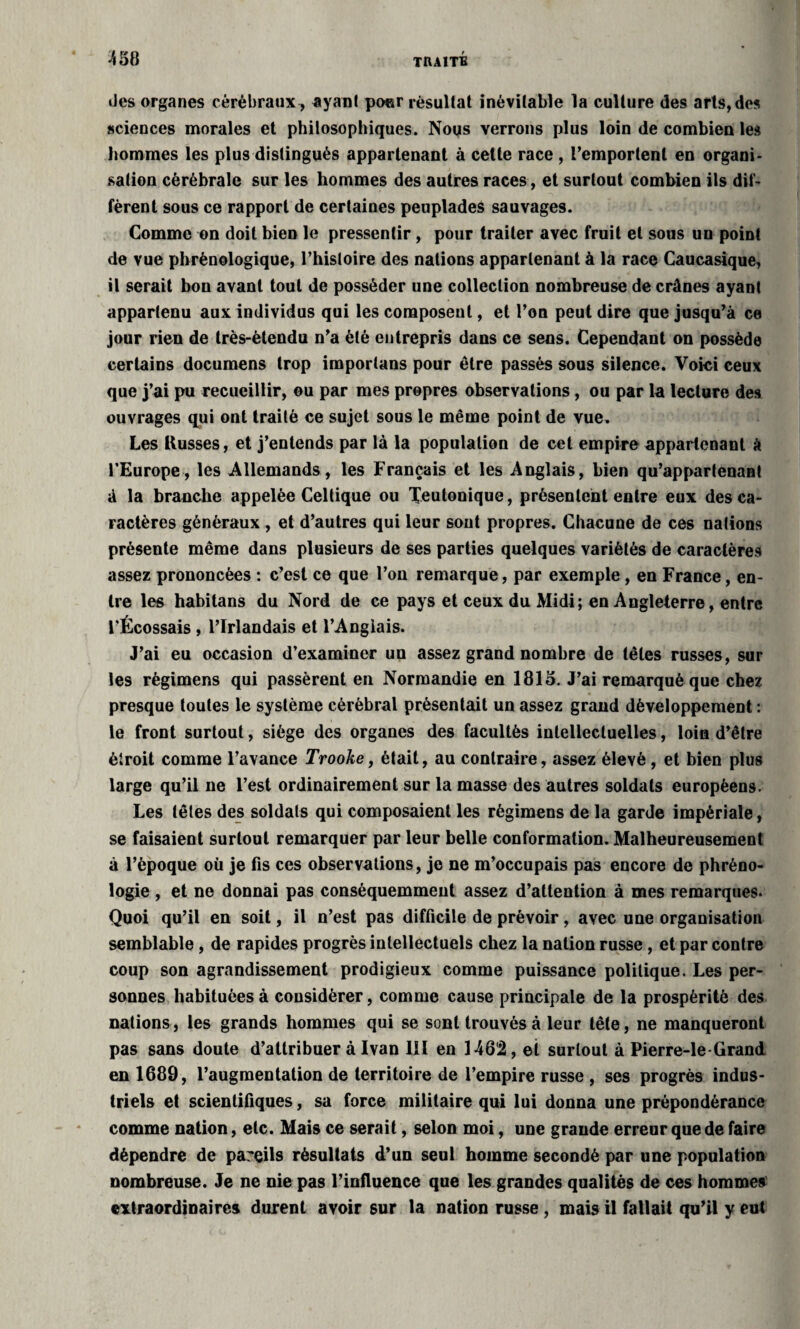 Jes organes cérébraux , ayant pour résultat inévitable la culture des arts, des sciences morales et philosophiques. Nous verrons plus loin de combien les hommes les plus distingués appartenant à cette race , l’emportent en organi¬ sation cérébrale sur les hommes des autres races, et surtout combien ils dif¬ fèrent sous ce rapport de certaines peuplades sauvages. Comme on doit bien le pressentir, pour traiter avec fruit et sous un point de vue phrènologique, l’histoire des nations appartenant à la race Caucasique, il serait bon avant tout de posséder une collection nombreuse de crânes ayant appartenu aux individus qui les composent, et l’on peut dire que jusqu’à ce jour rien de très-étendu n’a été entrepris dans ce sens. Cependant on possède certains documens trop importuns pour être passés sous silence. Voici ceux que j’ai pu recueillir, ou par mes propres observations, ou par la lecture des ouvrages qui ont traité ce sujet sous le même point de vue. Les Russes, et j’entends par là la population de cet empire appartenant à l’Europe, les Allemands, les Français et les Anglais, bien qu’appartenant à la branche appelée Celtique ou Teutonique, présentent entre eux des ca¬ ractères généraux , et d’autres qui leur sont propres. Chacune de ces nations présente même dans plusieurs de ses parties quelques variétés de caractères assez prononcées : c’est ce que l’on remarque, par exemple , en France, en¬ tre les habitans du Nord de ce pays et ceux du Midi; en Angleterre, entre l’Écossais , l’Irlandais et l’Anglais. J’ai eu occasion d’examiner un assez grand nombre de têtes russes, sur les règimens qui passèrent en Normandie en 1815. J’ai remarqué que chez presque toutes le système cérébral présentait un assez grand développement : le front surtout, siège des organes des facultés intellectuelles, loin d’être étroit comme l’avance Trooke, était, au contraire, assez élevé, et bien plus large qu’il ne l’est ordinairement sur la masse des autres soldats européens. Les têtes des soldats qui composaient les règimens de la garde impériale, se faisaient surtout remarquer par leur belle conformation. Malheureusement à l’époque où je fis ces observations, je ne m’occupais pas encore de phréno¬ logie , et ne donnai pas conséquemment assez d’attention à mes remarques. Quoi qu’il en soit, il n’est pas difficile de prévoir, avec une organisation semblable, de rapides progrès intellectuels chez la nation russe, et par contre coup son agrandissement prodigieux comme puissance politique. Les per¬ sonnes habituées à considérer, comme cause principale de la prospérité des nations, les grands hommes qui se sont trouvés à leur tête, ne manqueront pas sans doute d’attribuer à Ivan 111 en 1462, et surtout à Pierre-le Grand en 1689, l’augmentation de territoire de l’empire russe , ses progrès indus¬ triels et scientifiques, sa force militaire qui lui donna une prépondérance comme nation, etc. Mais ce serait, selon moi, une grande erreur que de faire dépendre de pareils résultats d’un seul homme secondé par une population nombreuse. Je ne nie pas l’influence que les grandes qualités de ces hommes extraordinaires durent avoir sur la nation russe , mais il fallait qu’il y eut
