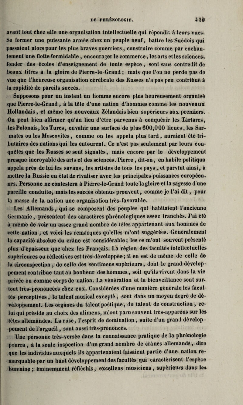 avant tout chez elle une organisation intellectuelle qui répondit à leurs vues. Se former une puissante armée chez un peuple neuf, battre les Suédois qui passaient alors pour les plus braves guerriers , construire comme par enchan¬ tement une flotte formidable , encourager le commerce, les arts et les sciences, fonder des écoles d’enseignement de toute espèce, sont sans contredit de beaux titres à la gloire de Pierre-le-Grand ; mais que l’ou ne perde pas do vue que l’heureuse organisation cérébrale des Russes n’a pas peu contribué à la rapidité de pareils succès. Supposons pour un instant un homme encore plus heureusement organisé que Pierre-le-Grand , à la tête d’une nation d’hommes comme les nouveaux Hollandais, et même les nouveaux Zèlandais bien supérieurs aux premiers. On peut bien affirmer qu’au lieu d’être parvenus à conquérir les Tartares, les Polonais, les Turcs, envahir une surface de plus 600,000 lieues, les Sar- mates ou les Moscovites, comme on les appela plus tard , auraient été tri¬ butaires des nations qui les enleurent. Ce n’est pas seulement par leurs con¬ quêtes que les Russes se sont signalés, mais encore par le développement presque incroyable des arts et des sciences. Pierre, dit-on, en habile politique appela près de lui les savans, les artistes de tous les pays, et parvînt ainsi, à mettre la Russie en état de rivaliser avec les principales puissances européen., nés. Personne ne contestera à Pierre-le-Grand toute la gloire et la sagesse d’une pareille conduite, mais les succès obtenus prouvent, comme je l’ai dit, pour la masse de la nation une organisation très-favorable. Les Allemands, qui se composent des peuples qui habitaient l’ancienne Germanie , présentent des caractères phrénologiques assez tranchés. J’ai été à même de voir un assez grand nombre de têtes appartenant aux hommes de cette nation , et voici les remarques qu’elles m’ont suggérées. Généralement la capacité absolue du crâne est considérable ; les os m’ont souvent présenté plus d’épaisseur que chez les Français. La région des facultés intellectuelles supérieures ou rèflectives est très-dèveloppèe; il en est de même de celle de la circonspection , de celle des sentimens supérieurs, dont le grand dévelop¬ pement contribue tant au bonheur des hommes, soit qu’ils vivent dans la vie privée ou comme corps de nation. La vènératiou et la bienveillance sont sur¬ tout très-prononcées chez eux. Considérées d’une manière générale les facul¬ tés perceptives , le talent musical excepté, sont dans un moyen degré de dé¬ veloppement. Les organes du talent poétique, du talent de construction, ce¬ lui qui préside au choix des alimens, m’ont paru souvent très-apparens sur les têtes allemandes. La ruse, l’esprit de domination, suite d’un grand dévelop¬ pement de l’orgueil, sont aussi très-prononcés. Une personne très-versée dans la connaissance pratique de la phrénologie pourra , à la seule inspection d’un grand nombre de crânes allemands, dire que les individus auxquels ils appartenaient faisaient partie d’une nation re¬ marquable par un haut développement des facultés qui caractérisent l’espèce humaine ; éminemment réfléchis, excellens musiciens , supérieurs dans le*