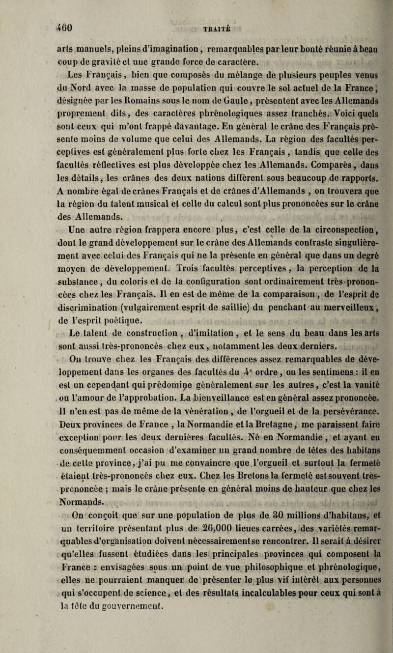 arts manuels, pleins d’imagination, remarquables parleur bonté réunie à beau coup de gravité et une grande force de caractère. Les Français, bien que composés du mélange de plusieurs peuples venus du Nord avec la masse de population qui couvre le sol actuel de la France, désignée par les Romains sous le nom de Gaule, présentent avec les Allemands proprement dits, des caractères phrénologiques assez tranchés. Voici quels sont ceux qui m’ont frappé davantage. En général le crâne des Français pré¬ sente moins de volume que celui des Allemands. La région des facultés per¬ ceptives est généralement plus forte chez les Français , tandis que celle des facultés réfleclives est plus développée chez les Allemands. Comparés, dans les détails, les crânes des deux nations diffèrent sous beaucoup de rapports. A nombre égal de crânes Français et de crânes d’Allemands , on trouvera que la région du talent musical et celle du calcul sont plus prononcées sur le crâne des Allemands. , . . Une autre région frappera encore plus, c’est celle de la circonspection, dont le grand développement sur le crâne des Allemands contraste singulière¬ ment avec celui des Français qui ne la présente en général que dans un degré moyen de développement. Trois facultés perceptives, la perception de la substance, du coloris et de la configuration sont ordinairement très-pronon¬ cées chez les Français. 11 en est de même de la comparaison, de l’esprit de discrimination (vulgairement esprit de saillie) du penchant au merveilleux, de l’esprit poétique. Le talent de construction , d’imitation, et le sens du beau dans les arts sont aussi très-prononcés chez eux, notamment les deux derniers. On trouve chez les Français des différences assez remarquables de déve¬ loppement dans les organes des facultés du 4e ordre, ou les sentimens : il en est un cependant qui prédomine généralement sur les autres, c’est la vanité . ou l’amour de l’approbation. La bienveillance est en général assez prononcée. 11 n’en est pas de même de la vénération , de l’orgueil et de la persévérance. Deux provinces de France , la Normandie et la Bretagne, me paraissent faire exception pour les deux dernières facultés. Né en Normandie, et ayant eu conséquemment occasion d’examiner un grand nombre de tètes des habilans de cette province, j’ai pu me convaincre que l’orgueil et surtout la fermeté étaient très-prononcés chez eux. Chez les Bretons la fermeté est souvent très- prononcée ; mais le crâne présente en général moins de hauteur que chez les Normands. On conçoit que sur une population de plus de SO millions d’habitans, et un territoire présentant plus de 26,000 lieues carrées, des variétés remar¬ quables d’organisation doivent nécessairement se rencontrer. Userait à désirer qu’elles fussent étudiées dans les principales provinces qui composent la France : envisagées sous un point de vue philosophique et plirénologique, elles ne pourraient manquer de présenter le plus vif intérêt aux personnes qui s’occupent de science, et des résultats incalculables pour ceux qui sont à la tête du gouvernement.