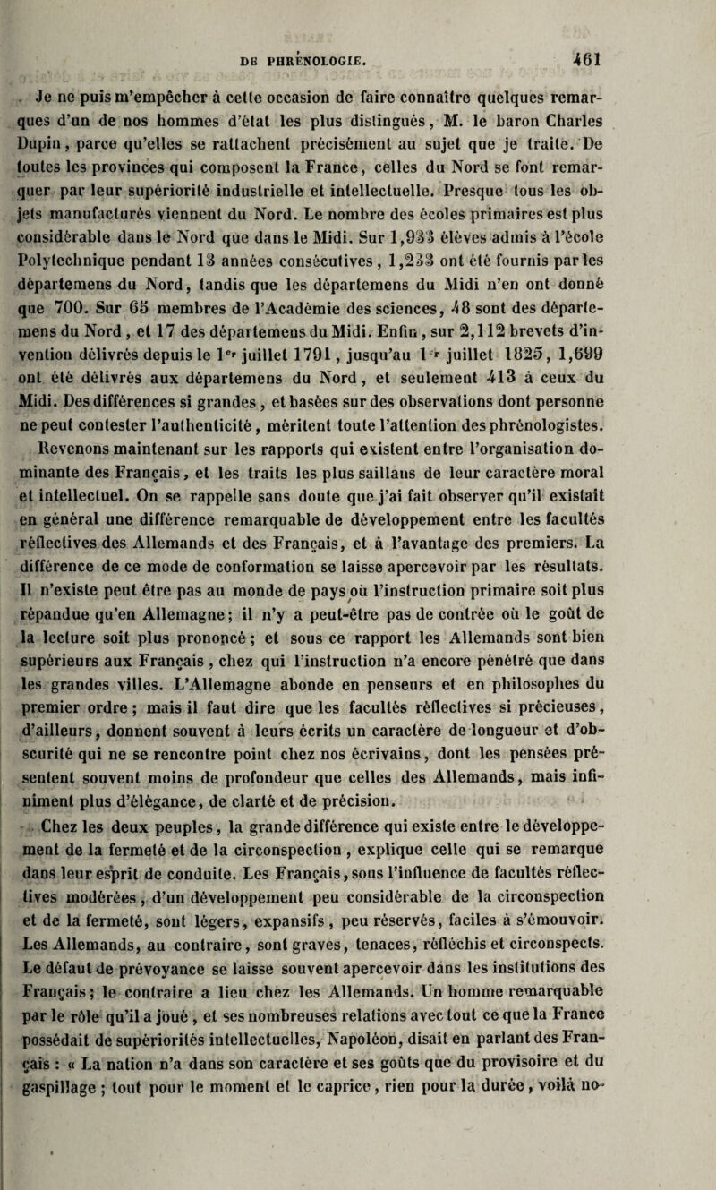Je ne puis m’empêcher à celte occasion de faire connaître quelques remar¬ ques d’un de nos hommes d’état les plus distingués, M. le baron Charles Dupin, parce qu’elles se rattachent précisément au sujet que je traite. De toutes les provinces qui composent la France, celles du Nord se font remar¬ quer par leur supériorité industrielle et intellectuelle. Presque tous les ob¬ jets manufacturés viennent du Nord. Le nombre des écoles primaires est plus considérable dans le Nord que dans le Midi. Sur 1,933 élèves admis à l’école Polytechnique pendant 13 années consécutives , 1,233 ont été fournis parles dèpartemens du Nord, tandis que les départemens du Midi n’en ont donné que 700. Sur 66 membres de l’Académie des sciences, 48 sont des départe¬ mens du Nord , et 17 des départemens du Midi. Enfin, sur 2,112 brevets d’in¬ vention délivrés depuis le 1er juillet 1791, jusqu’au 1er juillet 1825, 1,699 ont été délivrés aux départemens du Nord, et seulement 413 à ceux du Midi. Des différences si grandes, et basées sur des observations dont personne ne peut contester rauthenlicitè, méritent toute l’attention desphrénologistes. Revenons maintenant sur les rapports qui existent entre l’organisation do¬ minante des Français, et les traits les plus saillans de leur caractère moral et intellectuel. On se rappelle sans doute que j’ai fait observer qu’il existait en général une différence remarquable de développement entre les facultés rèflectives des Allemands et des Français, et à l’avantage des premiers. La différence de ce mode de conformation se laisse apercevoir par les résultats. Il n’existe peut être pas au monde de pays où l’instruction primaire soit plus répandue qu’en Allemagne ; il n’y a peut-être pas de contrée où le goût de la lecture soit plus prononcé ; et sous ce rapport les Allemands sont bien supérieurs aux Français , chez qui l’instruction n’a encore pénétré que dans les grandes villes. L’Allemagne abonde en penseurs et en philosophes du premier ordre ; mais il faut dire que les facultés rèflectives si précieuses, d’ailleurs, donnent souvent à leurs écrits un caractère de longueur et d’ob¬ scurité qui ne se rencontre point chez nos écrivains, dont les pensées pré¬ sentent souvent moins de profondeur que celles des Allemands, mais infi¬ niment plus d’élégance, de clarté et de précision. Chez les deux peuples, la grande différence qui existe entre le développe¬ ment de la fermeté et de la circonspection , explique celle qui se remarque dans leur esprit de conduite. Les Français, sous l’influence de facultés réflec- tives modérées, d’un développement peu considérable de la circonspection et de la fermeté, sont légers, expansifs, peu réservés, faciles à s’émouvoir. Les Allemands, au contraire, sont graves, tenaces, réfléchis et circonspects. Le défaut de prévoyance se laisse souvent apercevoir dans les institutions des Français ; le contraire a lieu chez les Allemands. Un homme remarquable par le rôle qu’il a joué , et ses nombreuses relations avec tout ce que la France possédait de supériorités intellectuelles, Napoléon, disait en parlant des Fran¬ çais : « La nation n’a dans son caractère et ses goûts que du provisoire et du gaspillage ; tout pour le moment et le caprice, rien pour la durée, voilà no-