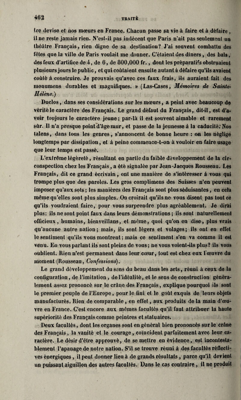 tre devise et nos mœurs en France. Chacun passe sa vie à faire et à défaire , il ne reste jamais rien. N’esl-il pas indécent que Paris n’ait pas seulement un théâtre Français, rien digne de sa destination? J’ai souvent combattu des fêles que la ville de Paris voulait me donner. C’étaient des diners, des bals, des feux d’artifice de-4, de 6, de 800,000 fr., dont les préparatifs obstruaieut plusieurs jours le public, et qui coûtaient ensuite autant à défaire qu’ils avaient coûté à construire. Je prouvais qu’avec ces faux frais, ils auraient fait des monumens durables et magnifiques. » (Las-Cases, Mémoires de Sainte- Hélène.) Duclos, dans ses considérations sur les mœurs, a peint avec beaucoup de vérité le caractère des Français. Le grand défaut du Français, dit-il, est d’a¬ voir toujours le caractère jeune ; par-là il est souvent aimable et rarement sur. Il n’a presque point d’âge mur, et passe de la jeunesse à la caducité; Nos talens, dans tous les genres, s’annoncent de bonne heure : on les néglige longtemps par dissipation, et à peine commence-t-on à vouloir en faire usage que leur temps est passé. L’extrêmelégèreté, résultant en partie du faible développement de la cir¬ conspection chez les Français, a été signalée par Jean-Jacques Rousseau. Les Français, dit ce grand écrivain, ont une manière de s’intéresser à vous qui trompe plus que des paroles. Les gros complimens des Suisses n’en peuvent imposer qu’aux sots ; les manières des Français sont plus séduisantes, en cela même qu’elles sont plus simples. On croirait qu’ils ne vous disent pas tout ce qu’ils voudraient faire, pour vous surprendre plus agréablement. Je dirai plus; ils ne sont point faux dans leurs démonstrations ; ils sont naturellement officieux, humains, bienveillans, et même, quoi qu’on en dise, plus vrais qu’aucune autre nation; mais, ils sont légers et volages; ils ont en effet le sentiment qu’ils vous montrent ; mais ce sentiment s’en va comme il est venu. Eu vous parlant ils sont pleins de vous ; ne vous voient-ils plus? ils vous oublient. Rien n’est permanent dans leur cœur, tout est chez eux 1 œuvre du moment (Rousseau, Confessions). Le grand développement du sens du beau dans les arts, réuni à ceux de la configuration, de l’imitation, de l’idéalité, et le sens de construction généra¬ lement assez prononcé sur le crâne des Français, explique pourquoi ils sont le premier peuple de l’Europe, pour le fini et le goût exquis de leurs objets manufacturés. Rien de comparable, en effet, aux produits de la main d’œu¬ vre en France. C’est encore aux mêmes facultés qu’il faut attribuer la haute supériorité des Français comme peintres et statuaires. Deux facultés, dont les organes sont en général bien prononcés sur le crâne des Français, la vanité et le courage, coïncident parfaitement avec leur ca¬ ractère. Le désir d’être approuvé, de se mettre en évidence, est incontesta¬ blement l’apanage de notre nation. S’il se trouve réuni à des facultés réflecli- ves énergiques, il peut donner lieu à de grands résultats , parce qu’il devient un puissant aiguillon des autres facultés. Dans le cas contraire , il ne produit