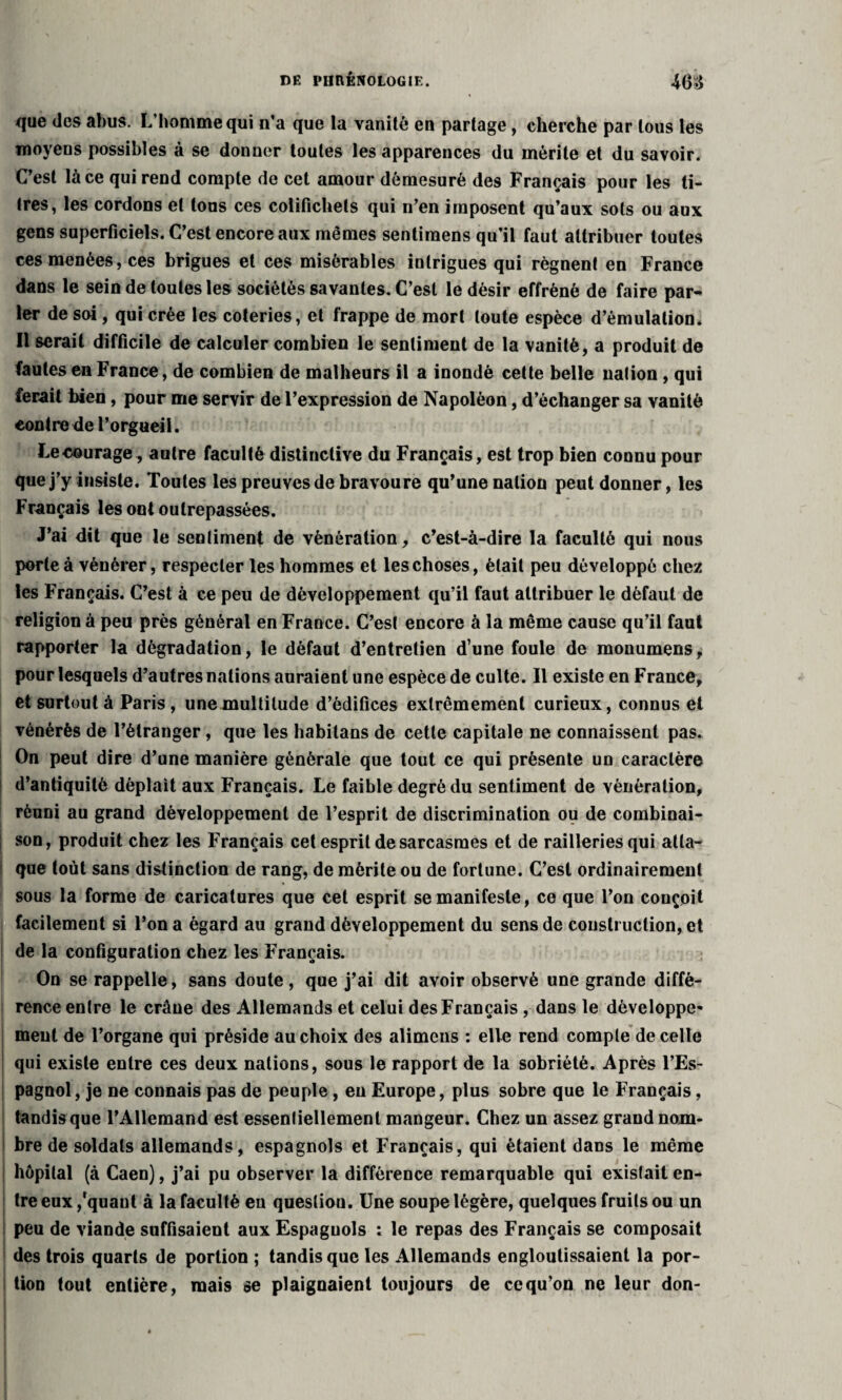 que des abus. L'homme qui n’a que la vanité en partage, cherche par tous les moyens possibles à se donner toutes les apparences du mérite et du savoir. C’est là ce qui rend compte de cet amour démesuré des Français pour les ti¬ tres, les cordons et tous ces colifichets qui n’en imposent qu’aux sols ou aux gens superficiels. C’est encore aux mêmes sentimens qu’il faut attribuer toutes ces menées, ces brigues et ces misérables intrigues qui régnent en France dans le sein de toutes les sociétés savantes. C’est le désir effréné de faire par¬ ler de soi, qui crée les coteries, et frappe de mort toute espèce d’émulation. Il serait difficile de calculer combien le sentiment de la vanité, a produit de fautes en France, de combien de malheurs il a inondé cette belle nation , qui ferait bien, pour me servir de l’expression de Napoléon, d’échanger sa vanité contre de l’orgueil. Leeourage, autre faculté distinctive du Français, est trop bien connu pour que j’y insiste. Toutes les preuves de bravoure qu’une nation peut donner, les Français les ont outrepassées. J’ai dit que le sentiment de vénération, c’est-à-dire la faculté qui nous porte à vénérer, respecter les hommes et les choses, était peu développé chez les Français. C’est à ce peu de développement qu’il faut attribuer le défaut de religion à peu près général en France. C’est encore à la même cause qu’il faut rapporter la dégradation, le défaut d’entretien d’une foule de monumens, pour lesquels d’autres nations auraient une espèce de culte. Il existe en France, et surtout à Paris , une multitude d’édifices extrêmement curieux, connus et vénérés de l’étranger, que les habilans de cette capitale ne connaissent pas. On peut dire d’une manière générale que tout ce qui présente un caractère d’antiquité déplaît aux Français. Le faible degré du sentiment de vénération, réuni au grand développement de l’esprit de discrimination ou de combinai¬ son, produit chez les Français cet esprit de sarcasmes et de railleries qui atta¬ que toùt sans distinction de rang, de mérite ou de fortune. C’est ordinairement sous la forme de caricatures que cet esprit se manifeste, ce que l’on conçoit facilement si l’on a égard au grand développement du sens de construction, et de la configuration chez les Français. On se rappelle, sans doute, que j’ai dit avoir observé une grande diffé¬ rence entre le crâne des Allemands et celui des Français , dans le développe» meut de l’organe qui préside au choix des alimeus : elle rend compte de celle qui existe entre ces deux nations, sous le rapport de la sobriété. Après l’Es¬ pagnol , je ne connais pas de peuple, eu Europe, plus sobre que le Français, tandis que l’Allemand est essentiellement mangeur. Chez un assez grand nom¬ bre de soldats allemands, espagnols et Français, qui étaient dans le même hôpital (à Caen), j’ai pu observer la différence remarquable qui existait en¬ tre eux /quant à la faculté eu question. Une soupe légère, quelques fruits ou un peu de viande suffisaient aux Espagnols : le repas des Français se composait des trois quarts de portion ; tandis que les Allemands engloutissaient la por¬ tion tout entière, mais se plaignaient toujours de ce qu’on ne leur don-