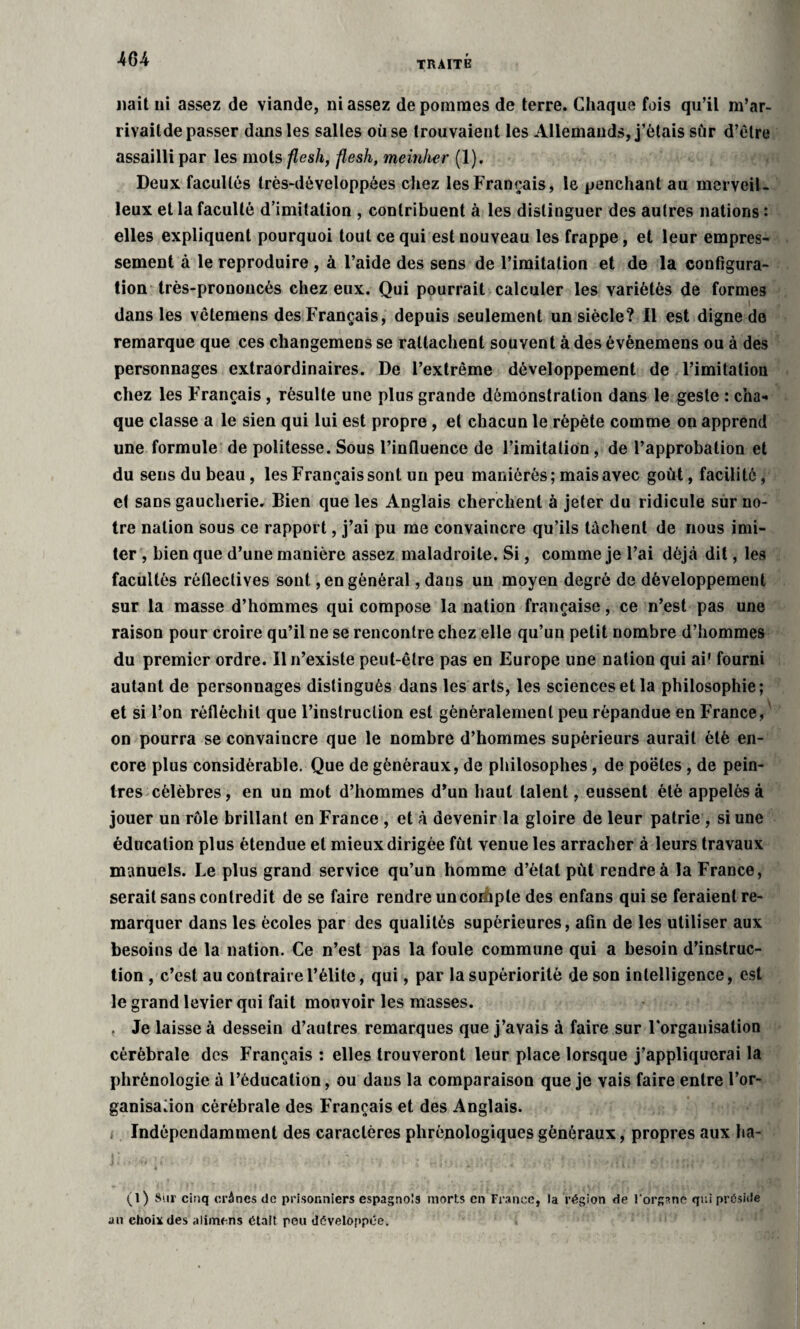 TRAITE liait ni assez de viande, ni assez de pommes de terre. Chaque fois qu’il m’ar- rivailde passer dans les salles où se trouvaient les Allemands, j’étais sur d’être assailli par les mots flesh, flesh, meinher (1). Deux facultés très-développées chez les Français, le penchant au merveil¬ leux et la faculté d’imilation , contribuent à les distinguer des autres nations : elles expliquent pourquoi tout ce qui est nouveau les frappe, et leur empres¬ sement à le reproduire , à l’aide des sens de l’imitation et de la configura¬ tion très-prononcés chez eux. Qui pourrait calculer les yariètès de formes _ .VI { >1' '* Sk dans les vêtemens des Français, depuis seulement un siècle? Il est digne de remarque que ces changemens se rattachent souvent à des évènemens ou à des personnages extraordinaires. De l’extrême développement de l’imitation chez les Français , résulte une plus grande démonstration dans le geste : cha¬ que classe a le sien qui lui est propre , et chacun le répète comme on apprend une formule de politesse. Sous l’influence de l’imitation, de l’approbation et du sens du beau, les Français sont un peu maniérés; mais avec goût, facilité, et sans gaucherie. Bien que les Anglais cherchent à jeter du ridicule sur no¬ tre nation sous ce rapport, j’ai pu me convaincre qu’ils tachent de nous imi¬ ter , bien que d’une manière assez maladroite. Si, comme je l’ai déjà dit, les facultés rôfleclives sont, en général, dans un moyen degré de développement sur la masse d’hommes qui compose la nation française, ce n’est pas une raison pour croire qu’il ne se rencontre chez elle qu’un petit nombre d’hommes du premier ordre. Il n’existe peut-être pas en Europe une nation qui ai' fourni autant de personnages distingués dans les arts, les sciences et la philosophie; et si l’on réfléchit que l’instruction est généralement peu répandue en France, ' on pourra se convaincre que le nombre d’hommes supérieurs aurait été en¬ core plus considérable. Que de généraux, de philosophes, de poetes, de pein¬ tres célèbres, en un mot d’hommes d’un haut talent, eussent été appelés à jouer un rôle brillant en France , et à devenir la gloire de leur patrie , si une éducation plus étendue et mieux dirigée fût venue les arracher à leurs travaux manuels. Le plus grand service qu’un homme d’état put rendre à la France, serait sans contredit de se faire rendre un coihple des enfans qui se feraient re¬ marquer dans les écoles par des qualités supérieures, afin de les utiliser aux besoins de la nation. Ce n’est pas la foule commune qui a besoin d’instruc¬ tion , c’est au contraire l’élite, qui, par la supériorité de son intelligence, est le grand levier qui fait mouvoir les masses. . Je laisse à dessein d’autres remarques que j’avais à faire sur Forganisation cérébrale des Français : elles trouveront leur place lorsque j’appliquerai la phrénologie à l’éducation, ou dans la comparaison que je vais faire entre l’or¬ ganisation cérébrale des Français et des Anglais. Indépendamment des caractères phrènologiques généraux, propres aux ha- (l) Sur cinq crânes de prisonniers espagnols morts en France, la région de l'organe qui préside an choix des alimens était pou développée.
